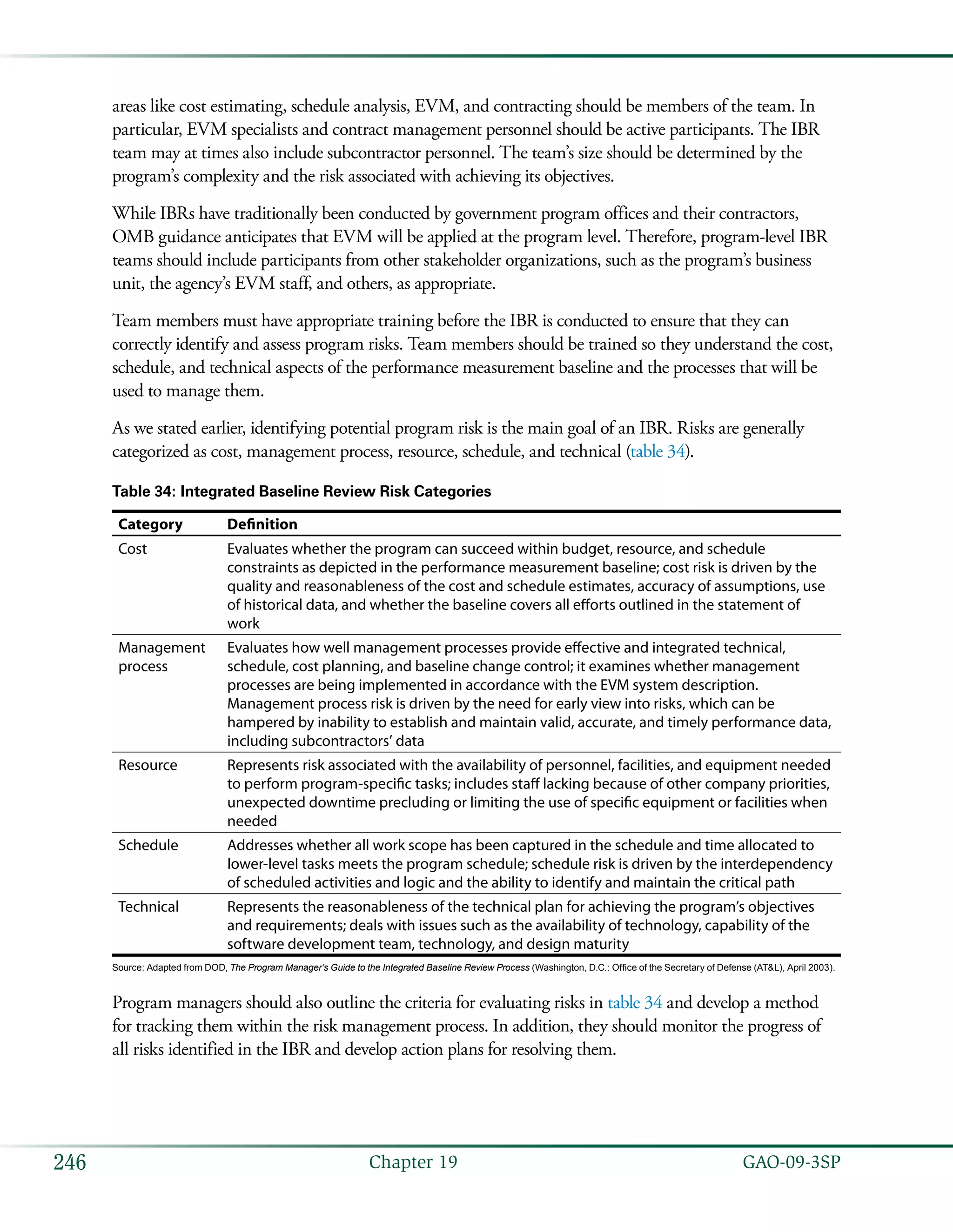   GAO-09-3SP246 Chapter 19
areas like cost estimating, schedule analysis, EVM, and contracting should be members of the team. In
particular, EVM specialists and contract management personnel should be active participants. The IBR
team may at times also include subcontractor personnel. The team’s size should be determined by the
program’s complexity and the risk associated with achieving its objectives.
While IBRs have traditionally been conducted by government program offices and their contractors,
OMB guidance anticipates that EVM will be applied at the program level. Therefore, program-level IBR
teams should include participants from other stakeholder organizations, such as the program’s business
unit, the agency’s EVM staff, and others, as appropriate.
Team members must have appropriate training before the IBR is conducted to ensure that they can
correctly identify and assess program risks. Team members should be trained so they understand the cost,
schedule, and technical aspects of the performance measurement baseline and the processes that will be
used to manage them.
As we stated earlier, identifying potential program risk is the main goal of an IBR. Risks are generally
categorized as cost, management process, resource, schedule, and technical (table 34).
Table 34: Integrated Baseline Review Risk Categories
Category Definition
Cost Evaluates whether the program can succeed within budget, resource, and schedule
constraints as depicted in the performance measurement baseline; cost risk is driven by the
quality and reasonableness of the cost and schedule estimates, accuracy of assumptions, use
of historical data, and whether the baseline covers all efforts outlined in the statement of
work
Management
process
Evaluates how well management processes provide effective and integrated technical,
schedule, cost planning, and baseline change control; it examines whether management
processes are being implemented in accordance with the EVM system description.
Management process risk is driven by the need for early view into risks, which can be
hampered by inability to establish and maintain valid, accurate, and timely performance data,
including subcontractors’ data
Resource Represents risk associated with the availability of personnel, facilities, and equipment needed
to perform program-specific tasks; includes staff lacking because of other company priorities,
unexpected downtime precluding or limiting the use of specific equipment or facilities when
needed
Schedule Addresses whether all work scope has been captured in the schedule and time allocated to
lower-level tasks meets the program schedule; schedule risk is driven by the interdependency
of scheduled activities and logic and the ability to identify and maintain the critical path
Technical Represents the reasonableness of the technical plan for achieving the program’s objectives
and requirements; deals with issues such as the availability of technology, capability of the
software development team, technology, and design maturity
Source: Adapted from DOD, The Program Manager’s Guide to the Integrated Baseline Review Process (Washington, D.C.: Office of the Secretary of Defense (AT&L), April 2003).
Program managers should also outline the criteria for evaluating risks in table 34 and develop a method
for tracking them within the risk management process. In addition, they should monitor the progress of
all risks identified in the IBR and develop action plans for resolving them.
 