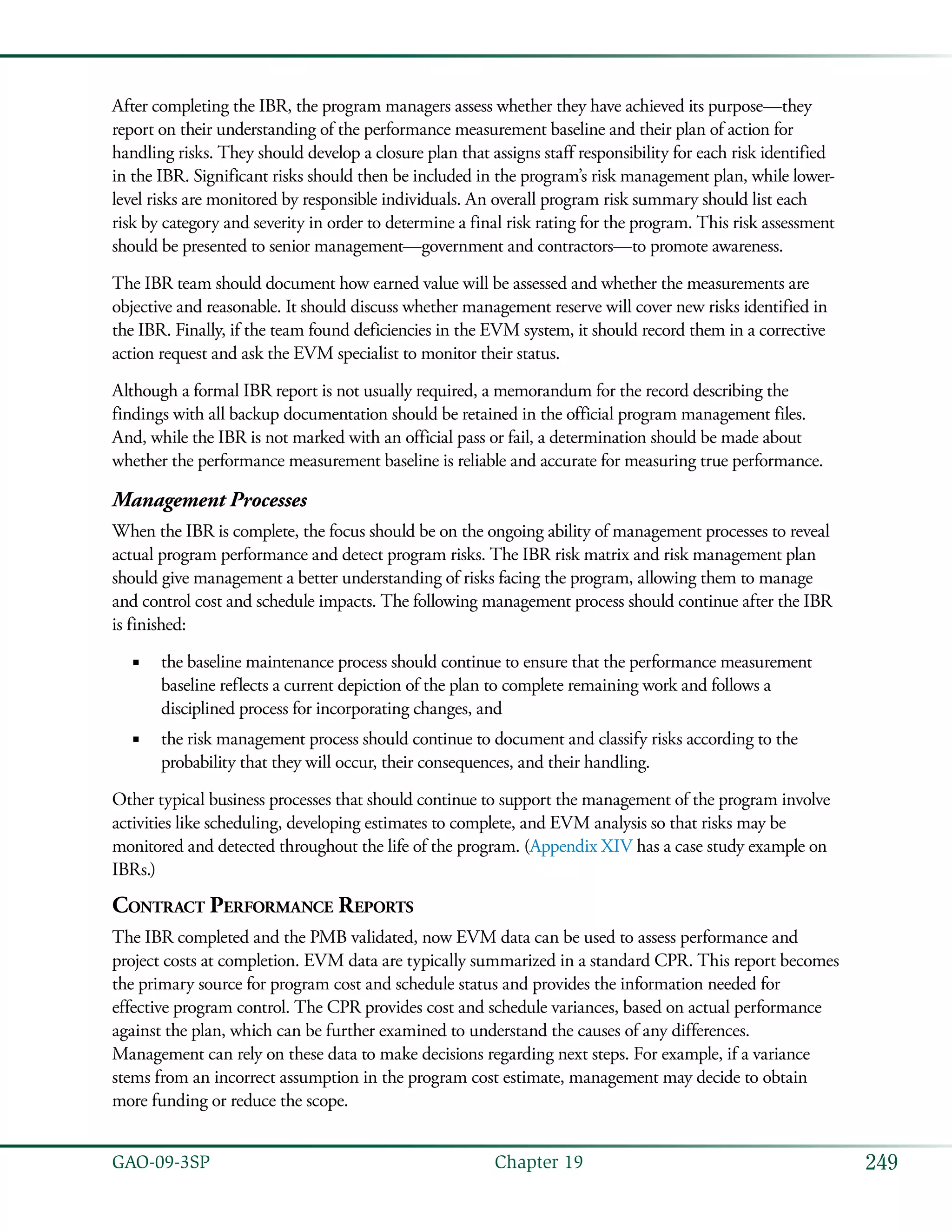 249GAO-09-3SP  Chapter 19
After completing the IBR, the program managers assess whether they have achieved its purpose—they
report on their understanding of the performance measurement baseline and their plan of action for
handling risks. They should develop a closure plan that assigns staff responsibility for each risk identified
in the IBR. Significant risks should then be included in the program’s risk management plan, while lower-
level risks are monitored by responsible individuals. An overall program risk summary should list each
risk by category and severity in order to determine a final risk rating for the program. This risk assessment
should be presented to senior management—government and contractors—to promote awareness.
The IBR team should document how earned value will be assessed and whether the measurements are
objective and reasonable. It should discuss whether management reserve will cover new risks identified in
the IBR. Finally, if the team found deficiencies in the EVM system, it should record them in a corrective
action request and ask the EVM specialist to monitor their status.
Although a formal IBR report is not usually required, a memorandum for the record describing the
findings with all backup documentation should be retained in the official program management files.
And, while the IBR is not marked with an official pass or fail, a determination should be made about
whether the performance measurement baseline is reliable and accurate for measuring true performance.
Management Processes
When the IBR is complete, the focus should be on the ongoing ability of management processes to reveal
actual program performance and detect program risks. The IBR risk matrix and risk management plan
should give management a better understanding of risks facing the program, allowing them to manage
and control cost and schedule impacts. The following management process should continue after the IBR
is finished:
the baseline maintenance process should continue to ensure that the performance measurement■■
baseline reflects a current depiction of the plan to complete remaining work and follows a
disciplined process for incorporating changes, and
the risk management process should continue to document and classify risks according to the■■
probability that they will occur, their consequences, and their handling.
Other typical business processes that should continue to support the management of the program involve
activities like scheduling, developing estimates to complete, and EVM analysis so that risks may be
monitored and detected throughout the life of the program. (Appendix XIV has a case study example on
IBRs.)
Contract Performance Reports
The IBR completed and the PMB validated, now EVM data can be used to assess performance and
project costs at completion. EVM data are typically summarized in a standard CPR. This report becomes
the primary source for program cost and schedule status and provides the information needed for
effective program control. The CPR provides cost and schedule variances, based on actual performance
against the plan, which can be further examined to understand the causes of any differences.
Management can rely on these data to make decisions regarding next steps. For example, if a variance
stems from an incorrect assumption in the program cost estimate, management may decide to obtain
more funding or reduce the scope.
 