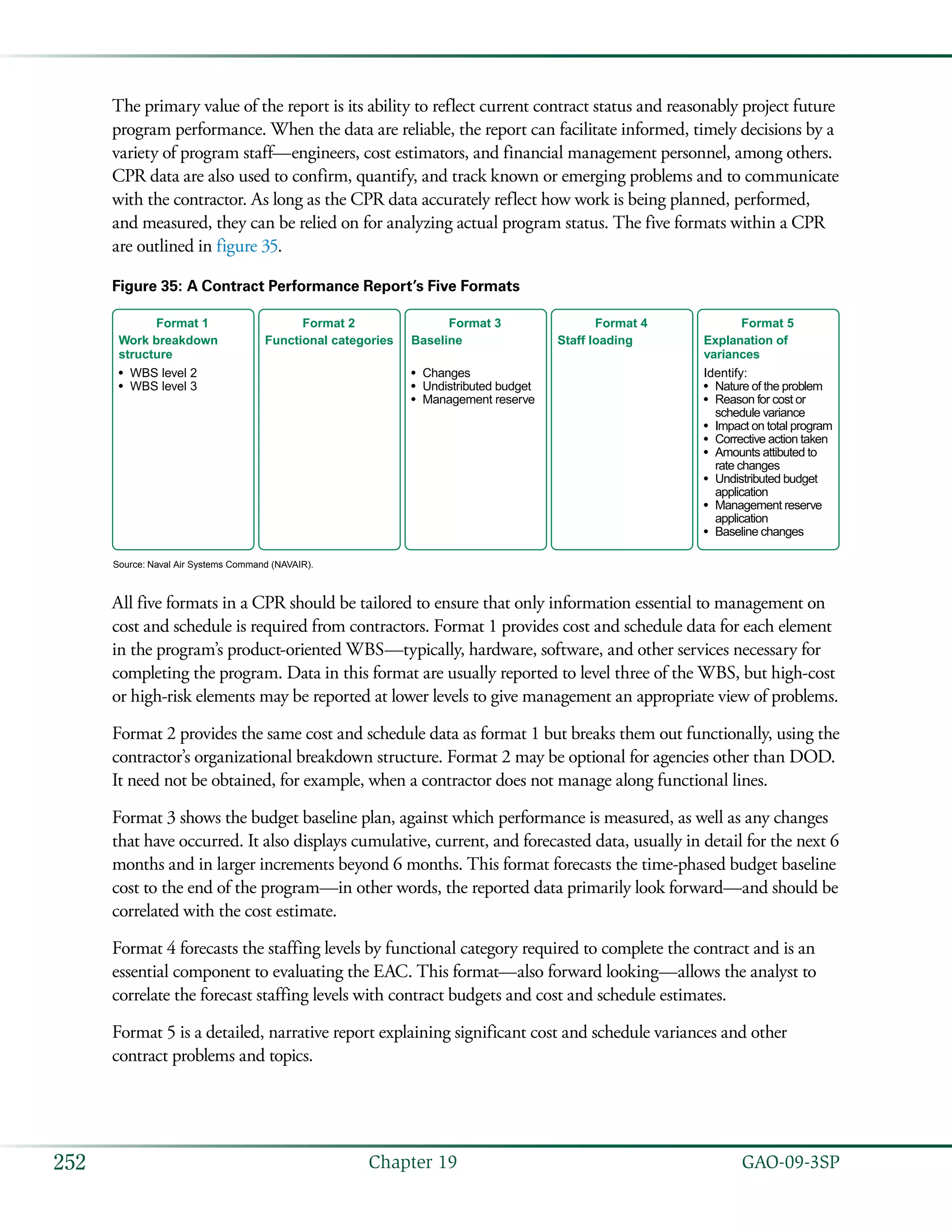   GAO-09-3SP252 Chapter 19
The primary value of the report is its ability to reflect current contract status and reasonably project future
program performance. When the data are reliable, the report can facilitate informed, timely decisions by a
variety of program staff—engineers, cost estimators, and financial management personnel, among others.
CPR data are also used to confirm, quantify, and track known or emerging problems and to communicate
with the contractor. As long as the CPR data accurately reflect how work is being planned, performed,
and measured, they can be relied on for analyzing actual program status. The five formats within a CPR
are outlined in figure 35.
Figure 35: A Contract Performance Report’s Five Formats
Staff loading
Format 4
Work breakdown
structure
•
•
Format 1
WBS level 2
WBS level 3
Explanation of
variances
Identify:
•
•
•
•
•
•
•
•
Format 5
Nature of the problem
Reason for cost or
schedule variance
Impact on total program
Corrective action taken
Amounts attibuted to
rate changes
Undistributed budget
application
Management reserve
application
Baseline changes
Baseline
•
•
•
Format 3
Changes
Undistributed budget
Management reserve
Functional categories
Format 2
Source: Naval Air Systems Command (NAVAIR).
All five formats in a CPR should be tailored to ensure that only information essential to management on
cost and schedule is required from contractors. Format 1 provides cost and schedule data for each element
in the program’s product-oriented WBS—typically, hardware, software, and other services necessary for
completing the program. Data in this format are usually reported to level three of the WBS, but high-cost
or high-risk elements may be reported at lower levels to give management an appropriate view of problems.
Format 2 provides the same cost and schedule data as format 1 but breaks them out functionally, using the
contractor’s organizational breakdown structure. Format 2 may be optional for agencies other than DOD.
It need not be obtained, for example, when a contractor does not manage along functional lines.
Format 3 shows the budget baseline plan, against which performance is measured, as well as any changes
that have occurred. It also displays cumulative, current, and forecasted data, usually in detail for the next 6
months and in larger increments beyond 6 months. This format forecasts the time-phased budget baseline
cost to the end of the program—in other words, the reported data primarily look forward—and should be
correlated with the cost estimate.
Format 4 forecasts the staffing levels by functional category required to complete the contract and is an
essential component to evaluating the EAC. This format—also forward looking—allows the analyst to
correlate the forecast staffing levels with contract budgets and cost and schedule estimates.
Format 5 is a detailed, narrative report explaining significant cost and schedule variances and other
contract problems and topics.
 