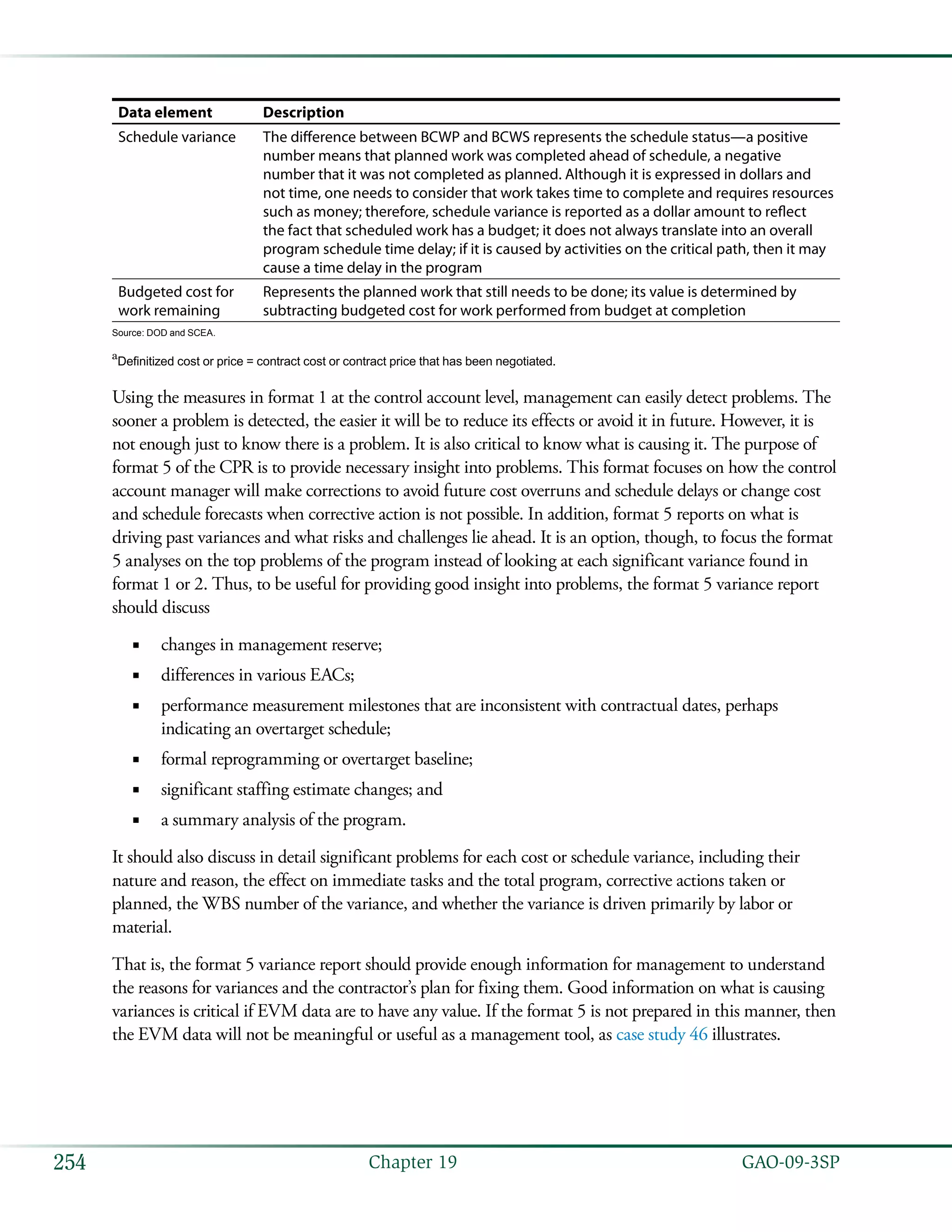   GAO-09-3SP254 Chapter 19
Data element Description
Schedule variance The difference between BCWP and BCWS represents the schedule status—a positive
number means that planned work was completed ahead of schedule, a negative
number that it was not completed as planned. Although it is expressed in dollars and
not time, one needs to consider that work takes time to complete and requires resources
such as money; therefore, schedule variance is reported as a dollar amount to reflect
the fact that scheduled work has a budget; it does not always translate into an overall
program schedule time delay; if it is caused by activities on the critical path, then it may
cause a time delay in the program
Budgeted cost for
work remaining
Represents the planned work that still needs to be done; its value is determined by
subtracting budgeted cost for work performed from budget at completion
Source: DOD and SCEA.
a
Definitized cost or price = contract cost or contract price that has been negotiated.
Using the measures in format 1 at the control account level, management can easily detect problems. The
sooner a problem is detected, the easier it will be to reduce its effects or avoid it in future. However, it is
not enough just to know there is a problem. It is also critical to know what is causing it. The purpose of
format 5 of the CPR is to provide necessary insight into problems. This format focuses on how the control
account manager will make corrections to avoid future cost overruns and schedule delays or change cost
and schedule forecasts when corrective action is not possible. In addition, format 5 reports on what is
driving past variances and what risks and challenges lie ahead. It is an option, though, to focus the format
5 analyses on the top problems of the program instead of looking at each significant variance found in
format 1 or 2. Thus, to be useful for providing good insight into problems, the format 5 variance report
should discuss
changes in management reserve;■■
differences in various EACs;■■
performance measurement milestones that are inconsistent with contractual dates, perhaps■■
indicating an overtarget schedule;
formal reprogramming or overtarget baseline;■■
significant staffing estimate changes; and■■
a summary analysis of the program.■■
It should also discuss in detail significant problems for each cost or schedule variance, including their
nature and reason, the effect on immediate tasks and the total program, corrective actions taken or
planned, the WBS number of the variance, and whether the variance is driven primarily by labor or
material.
That is, the format 5 variance report should provide enough information for management to understand
the reasons for variances and the contractor’s plan for fixing them. Good information on what is causing
variances is critical if EVM data are to have any value. If the format 5 is not prepared in this manner, then
the EVM data will not be meaningful or useful as a management tool, as case study 46 illustrates.
 