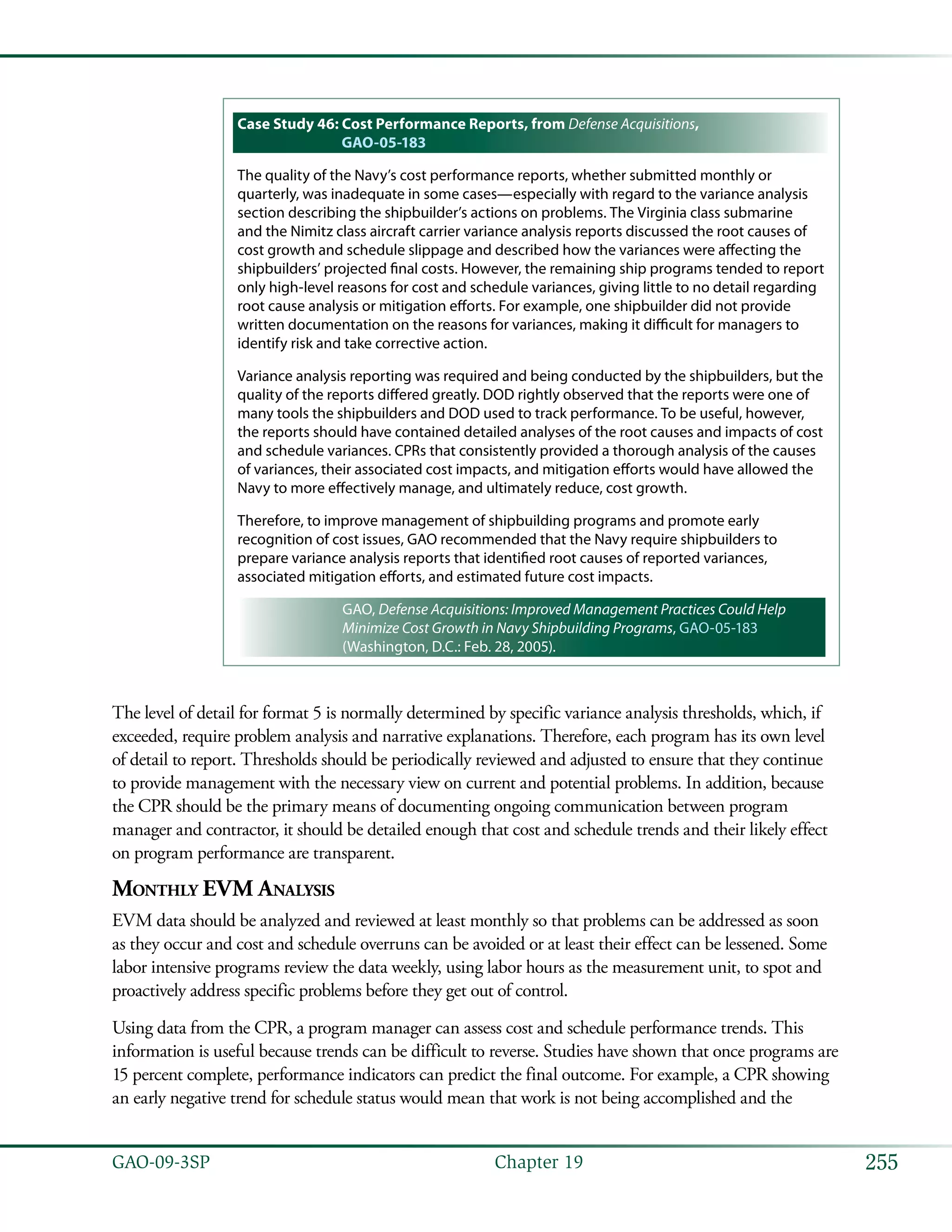 255GAO-09-3SP  Chapter 19
Case Study 46: Cost Performance Reports, from Defense Acquisitions,
GAO-05-183
The quality of the Navy’s cost performance reports, whether submitted monthly or
quarterly, was inadequate in some cases—especially with regard to the variance analysis
section describing the shipbuilder’s actions on problems. The Virginia class submarine
and the Nimitz class aircraft carrier variance analysis reports discussed the root causes of
cost growth and schedule slippage and described how the variances were affecting the
shipbuilders’ projected final costs. However, the remaining ship programs tended to report
only high-level reasons for cost and schedule variances, giving little to no detail regarding
root cause analysis or mitigation efforts. For example, one shipbuilder did not provide
written documentation on the reasons for variances, making it difficult for managers to
identify risk and take corrective action.
Variance analysis reporting was required and being conducted by the shipbuilders, but the
quality of the reports differed greatly. DOD rightly observed that the reports were one of
many tools the shipbuilders and DOD used to track performance. To be useful, however,
the reports should have contained detailed analyses of the root causes and impacts of cost
and schedule variances. CPRs that consistently provided a thorough analysis of the causes
of variances, their associated cost impacts, and mitigation efforts would have allowed the
Navy to more effectively manage, and ultimately reduce, cost growth.
Therefore, to improve management of shipbuilding programs and promote early
recognition of cost issues, GAO recommended that the Navy require shipbuilders to
prepare variance analysis reports that identified root causes of reported variances,
associated mitigation efforts, and estimated future cost impacts.
GAO, Defense Acquisitions: Improved Management Practices Could Help
Minimize Cost Growth in Navy Shipbuilding Programs, GAO-05-183
(Washington, D.C.: Feb. 28, 2005).
The level of detail for format 5 is normally determined by specific variance analysis thresholds, which, if
exceeded, require problem analysis and narrative explanations. Therefore, each program has its own level
of detail to report. Thresholds should be periodically reviewed and adjusted to ensure that they continue
to provide management with the necessary view on current and potential problems. In addition, because
the CPR should be the primary means of documenting ongoing communication between program
manager and contractor, it should be detailed enough that cost and schedule trends and their likely effect
on program performance are transparent.
Monthly EVM Analysis
EVM data should be analyzed and reviewed at least monthly so that problems can be addressed as soon
as they occur and cost and schedule overruns can be avoided or at least their effect can be lessened. Some
labor intensive programs review the data weekly, using labor hours as the measurement unit, to spot and
proactively address specific problems before they get out of control.
Using data from the CPR, a program manager can assess cost and schedule performance trends. This
information is useful because trends can be difficult to reverse. Studies have shown that once programs are
15 percent complete, performance indicators can predict the final outcome. For example, a CPR showing
an early negative trend for schedule status would mean that work is not being accomplished and the
 