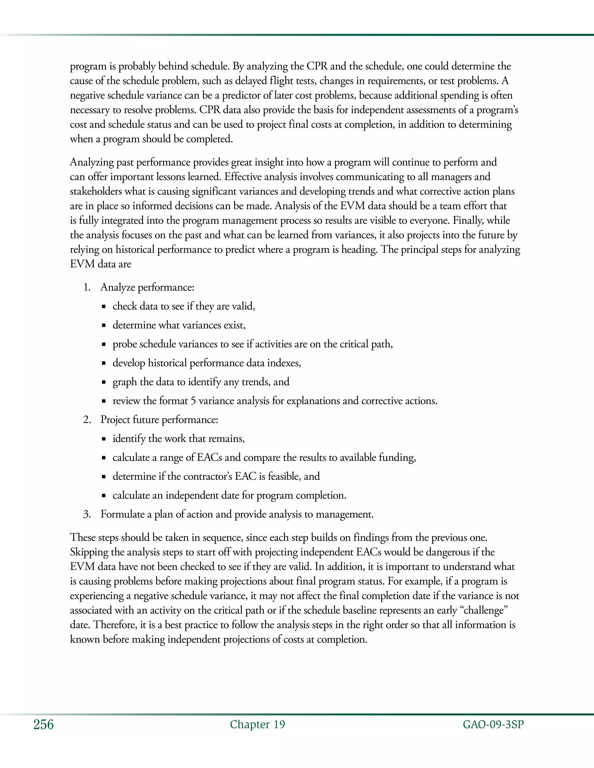   GAO-09-3SP256 Chapter 19
program is probably behind schedule. By analyzing the CPR and the schedule, one could determine the
cause of the schedule problem, such as delayed flight tests, changes in requirements, or test problems. A
negative schedule variance can be a predictor of later cost problems, because additional spending is often
necessary to resolve problems. CPR data also provide the basis for independent assessments of a program’s
cost and schedule status and can be used to project final costs at completion, in addition to determining
when a program should be completed.
Analyzing past performance provides great insight into how a program will continue to perform and
can offer important lessons learned. Effective analysis involves communicating to all managers and
stakeholders what is causing significant variances and developing trends and what corrective action plans
are in place so informed decisions can be made. Analysis of the EVM data should be a team effort that
is fully integrated into the program management process so results are visible to everyone. Finally, while
the analysis focuses on the past and what can be learned from variances, it also projects into the future by
relying on historical performance to predict where a program is heading. The principal steps for analyzing
EVM data are
Analyze performance:1.	
check data to see if they are valid,■■
determine what variances exist,■■
probe schedule variances to see if activities are on the critical path,■■
develop historical performance data indexes,■■
graph the data to identify any trends, and■■
review the format 5 variance analysis for explanations and corrective actions.■■
Project future performance:2.	
identify the work that remains,■■
calculate a range of EACs and compare the results to available funding,■■
determine if the contractor’s EAC is feasible, and■■
calculate an independent date for program completion.■■
Formulate a plan of action and provide analysis to management.3.	
These steps should be taken in sequence, since each step builds on findings from the previous one.
Skipping the analysis steps to start off with projecting independent EACs would be dangerous if the
EVM data have not been checked to see if they are valid. In addition, it is important to understand what
is causing problems before making projections about final program status. For example, if a program is
experiencing a negative schedule variance, it may not affect the final completion date if the variance is not
associated with an activity on the critical path or if the schedule baseline represents an early “challenge”
date. Therefore, it is a best practice to follow the analysis steps in the right order so that all information is
known before making independent projections of costs at completion.
 