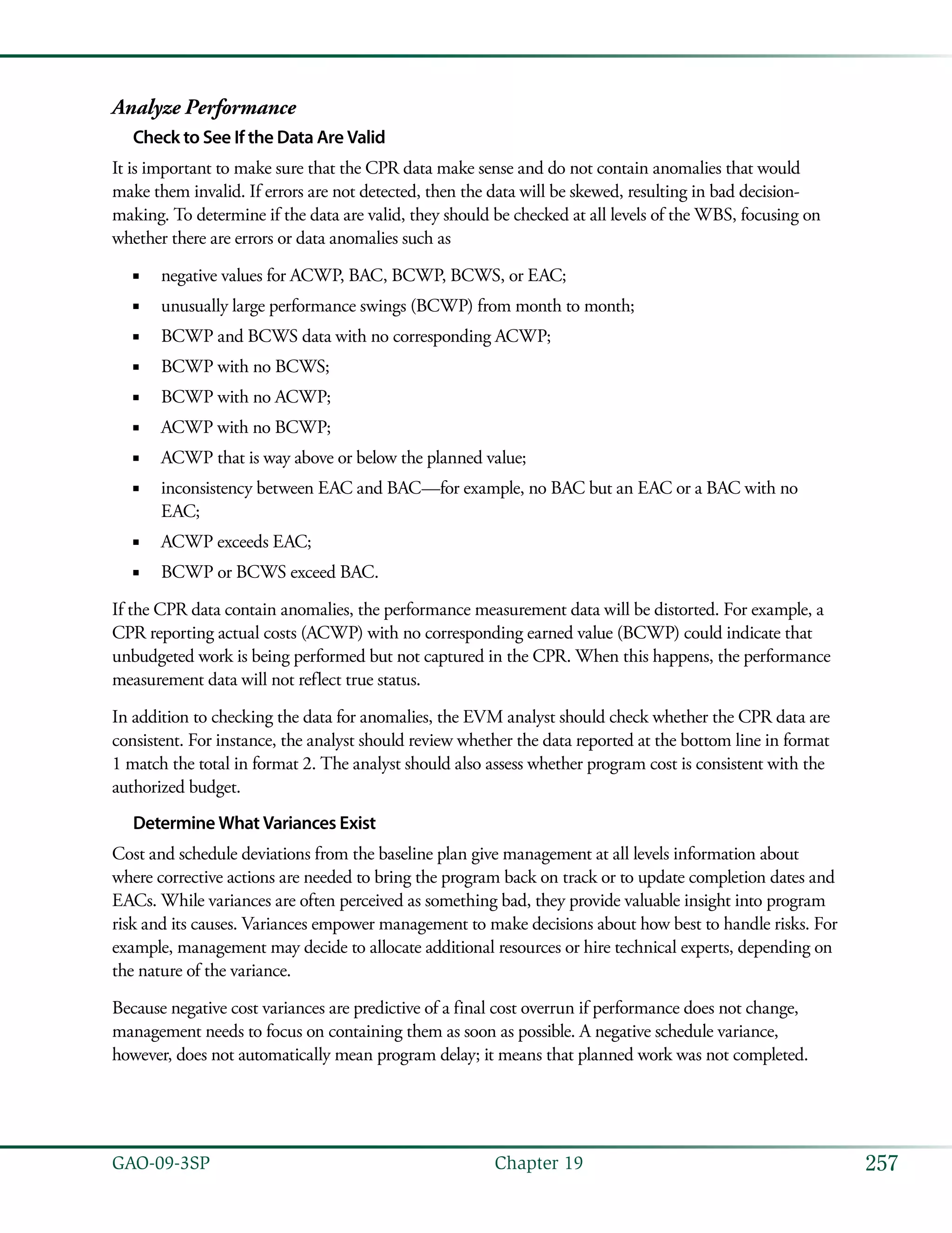 257GAO-09-3SP  Chapter 19
Analyze Performance
Check to See If the Data Are Valid
It is important to make sure that the CPR data make sense and do not contain anomalies that would
make them invalid. If errors are not detected, then the data will be skewed, resulting in bad decision-
making. To determine if the data are valid, they should be checked at all levels of the WBS, focusing on
whether there are errors or data anomalies such as
negative values for ACWP, BAC, BCWP, BCWS, or EAC;■■
unusually large performance swings (BCWP) from month to month;■■
BCWP and BCWS data with no corresponding ACWP;■■
BCWP with no BCWS;■■
BCWP with no ACWP;■■
ACWP with no BCWP;■■
ACWP that is way above or below the planned value;■■
inconsistency between EAC and BAC—for example, no BAC but an EAC or a BAC with no■■
EAC;
ACWP exceeds EAC;■■
BCWP or BCWS exceed BAC.■■
If the CPR data contain anomalies, the performance measurement data will be distorted. For example, a
CPR reporting actual costs (ACWP) with no corresponding earned value (BCWP) could indicate that
unbudgeted work is being performed but not captured in the CPR. When this happens, the performance
measurement data will not reflect true status.
In addition to checking the data for anomalies, the EVM analyst should check whether the CPR data are
consistent. For instance, the analyst should review whether the data reported at the bottom line in format
1 match the total in format 2. The analyst should also assess whether program cost is consistent with the
authorized budget.
Determine What Variances Exist
Cost and schedule deviations from the baseline plan give management at all levels information about
where corrective actions are needed to bring the program back on track or to update completion dates and
EACs. While variances are often perceived as something bad, they provide valuable insight into program
risk and its causes. Variances empower management to make decisions about how best to handle risks. For
example, management may decide to allocate additional resources or hire technical experts, depending on
the nature of the variance.
Because negative cost variances are predictive of a final cost overrun if performance does not change,
management needs to focus on containing them as soon as possible. A negative schedule variance,
however, does not automatically mean program delay; it means that planned work was not completed.
 