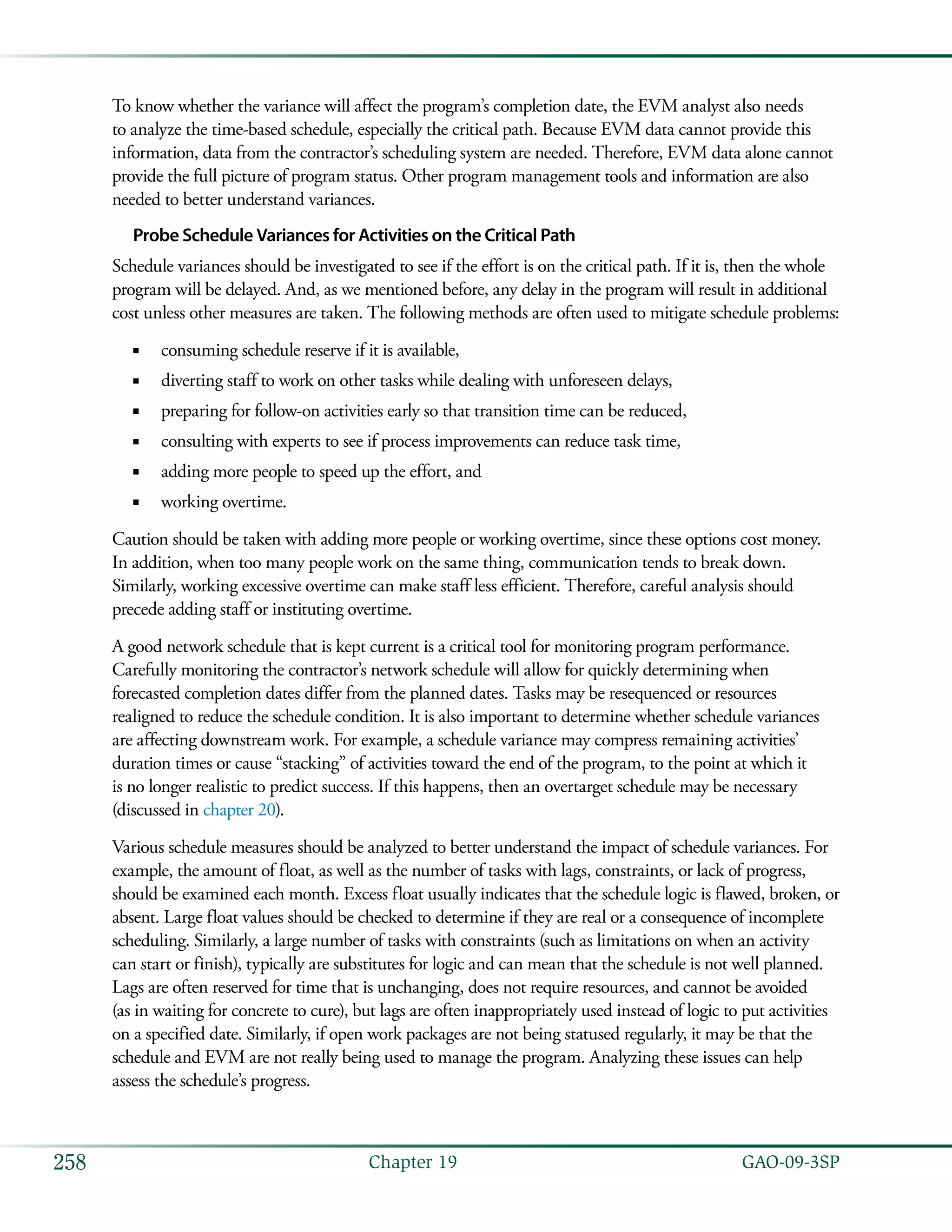   GAO-09-3SP258 Chapter 19
To know whether the variance will affect the program’s completion date, the EVM analyst also needs
to analyze the time-based schedule, especially the critical path. Because EVM data cannot provide this
information, data from the contractor’s scheduling system are needed. Therefore, EVM data alone cannot
provide the full picture of program status. Other program management tools and information are also
needed to better understand variances.
Probe Schedule Variances for Activities on the Critical Path
Schedule variances should be investigated to see if the effort is on the critical path. If it is, then the whole
program will be delayed. And, as we mentioned before, any delay in the program will result in additional
cost unless other measures are taken. The following methods are often used to mitigate schedule problems:
consuming schedule reserve if it is available,■■
diverting staff to work on other tasks while dealing with unforeseen delays,■■
preparing for follow-on activities early so that transition time can be reduced,■■
consulting with experts to see if process improvements can reduce task time,■■
adding more people to speed up the effort, and■■
working overtime.■■
Caution should be taken with adding more people or working overtime, since these options cost money.
In addition, when too many people work on the same thing, communication tends to break down.
Similarly, working excessive overtime can make staff less efficient. Therefore, careful analysis should
precede adding staff or instituting overtime.
A good network schedule that is kept current is a critical tool for monitoring program performance.
Carefully monitoring the contractor’s network schedule will allow for quickly determining when
forecasted completion dates differ from the planned dates. Tasks may be resequenced or resources
realigned to reduce the schedule condition. It is also important to determine whether schedule variances
are affecting downstream work. For example, a schedule variance may compress remaining activities’
duration times or cause “stacking” of activities toward the end of the program, to the point at which it
is no longer realistic to predict success. If this happens, then an overtarget schedule may be necessary
(discussed in chapter 20).
Various schedule measures should be analyzed to better understand the impact of schedule variances. For
example, the amount of float, as well as the number of tasks with lags, constraints, or lack of progress,
should be examined each month. Excess float usually indicates that the schedule logic is flawed, broken, or
absent. Large float values should be checked to determine if they are real or a consequence of incomplete
scheduling. Similarly, a large number of tasks with constraints (such as limitations on when an activity
can start or finish), typically are substitutes for logic and can mean that the schedule is not well planned.
Lags are often reserved for time that is unchanging, does not require resources, and cannot be avoided
(as in waiting for concrete to cure), but lags are often inappropriately used instead of logic to put activities
on a specified date. Similarly, if open work packages are not being statused regularly, it may be that the
schedule and EVM are not really being used to manage the program. Analyzing these issues can help
assess the schedule’s progress.
 