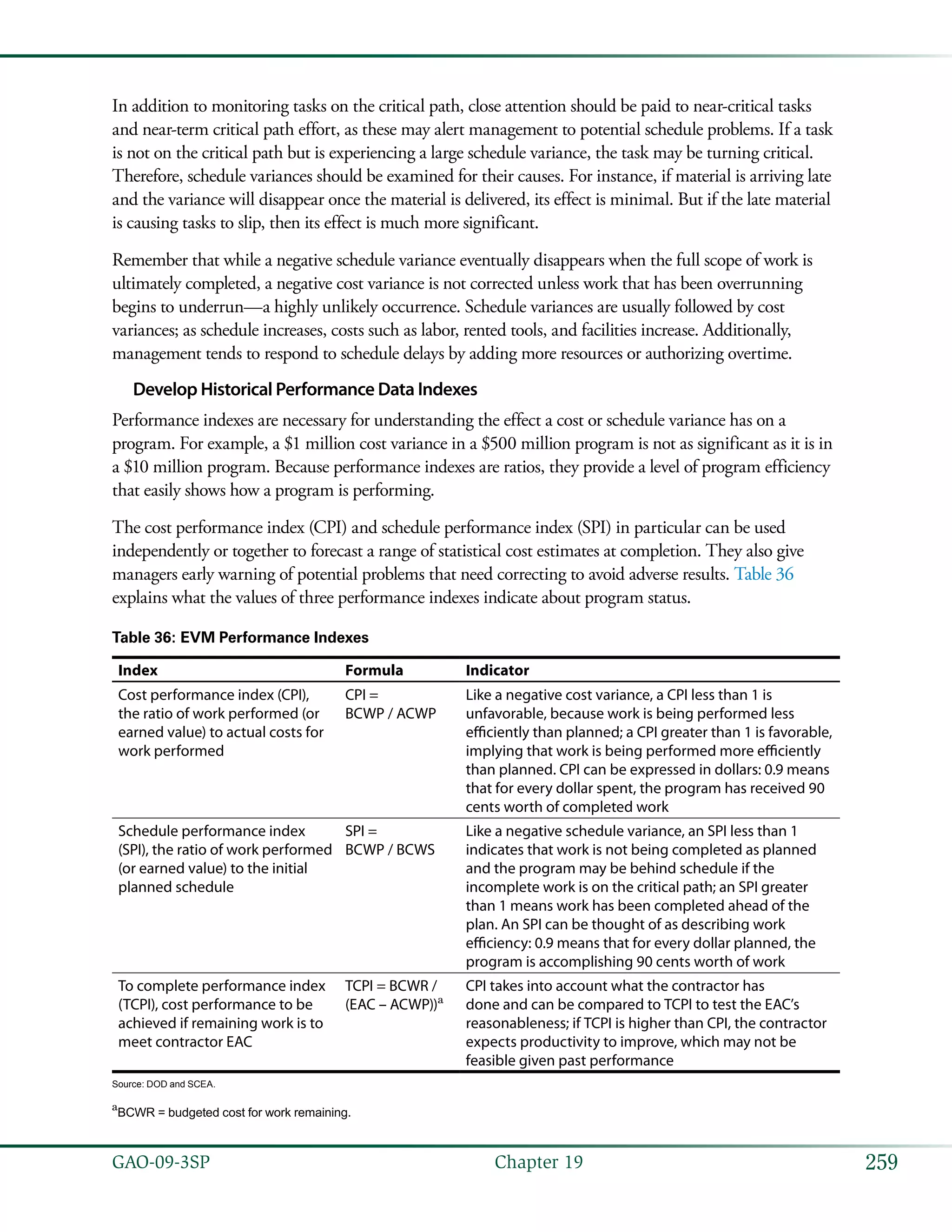 259GAO-09-3SP  Chapter 19
In addition to monitoring tasks on the critical path, close attention should be paid to near-critical tasks
and near-term critical path effort, as these may alert management to potential schedule problems. If a task
is not on the critical path but is experiencing a large schedule variance, the task may be turning critical.
Therefore, schedule variances should be examined for their causes. For instance, if material is arriving late
and the variance will disappear once the material is delivered, its effect is minimal. But if the late material
is causing tasks to slip, then its effect is much more significant.
Remember that while a negative schedule variance eventually disappears when the full scope of work is
ultimately completed, a negative cost variance is not corrected unless work that has been overrunning
begins to underrun—a highly unlikely occurrence. Schedule variances are usually followed by cost
variances; as schedule increases, costs such as labor, rented tools, and facilities increase. Additionally,
management tends to respond to schedule delays by adding more resources or authorizing overtime.
Develop Historical Performance Data Indexes
Performance indexes are necessary for understanding the effect a cost or schedule variance has on a
program. For example, a $1 million cost variance in a $500 million program is not as significant as it is in
a $10 million program. Because performance indexes are ratios, they provide a level of program efficiency
that easily shows how a program is performing.
The cost performance index (CPI) and schedule performance index (SPI) in particular can be used
independently or together to forecast a range of statistical cost estimates at completion. They also give
managers early warning of potential problems that need correcting to avoid adverse results. Table 36
explains what the values of three performance indexes indicate about program status.
Table 36: EVM Performance Indexes
Index Formula Indicator
Cost performance index (CPI),
the ratio of work performed (or
earned value) to actual costs for
work performed
CPI =
BCWP / ACWP
Like a negative cost variance, a CPI less than 1 is
unfavorable, because work is being performed less
efficiently than planned; a CPI greater than 1 is favorable,
implying that work is being performed more efficiently
than planned. CPI can be expressed in dollars: 0.9 means
that for every dollar spent, the program has received 90
cents worth of completed work
Schedule performance index
(SPI), the ratio of work performed
(or earned value) to the initial
planned schedule
SPI =
BCWP / BCWS
Like a negative schedule variance, an SPI less than 1
indicates that work is not being completed as planned
and the program may be behind schedule if the
incomplete work is on the critical path; an SPI greater
than 1 means work has been completed ahead of the
plan. An SPI can be thought of as describing work
efficiency: 0.9 means that for every dollar planned, the
program is accomplishing 90 cents worth of work
To complete performance index
(TCPI), cost performance to be
achieved if remaining work is to
meet contractor EAC
TCPI = BCWR /
(EAC – ACWP))a
CPI takes into account what the contractor has
done and can be compared to TCPI to test the EAC’s
reasonableness; if TCPI is higher than CPI, the contractor
expects productivity to improve, which may not be
feasible given past performance
Source: DOD and SCEA.
a
BCWR = budgeted cost for work remaining.
 