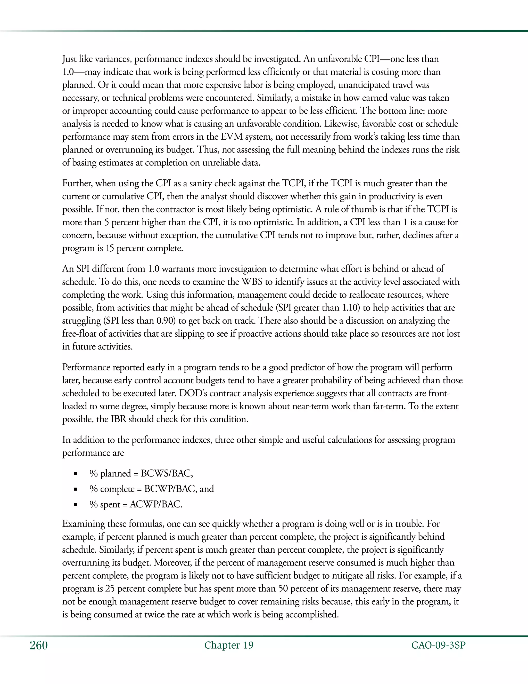   GAO-09-3SP260 Chapter 19
Just like variances, performance indexes should be investigated. An unfavorable CPI—one less than
1.0—may indicate that work is being performed less efficiently or that material is costing more than
planned. Or it could mean that more expensive labor is being employed, unanticipated travel was
necessary, or technical problems were encountered. Similarly, a mistake in how earned value was taken
or improper accounting could cause performance to appear to be less efficient. The bottom line: more
analysis is needed to know what is causing an unfavorable condition. Likewise, favorable cost or schedule
performance may stem from errors in the EVM system, not necessarily from work’s taking less time than
planned or overrunning its budget. Thus, not assessing the full meaning behind the indexes runs the risk
of basing estimates at completion on unreliable data.
Further, when using the CPI as a sanity check against the TCPI, if the TCPI is much greater than the
current or cumulative CPI, then the analyst should discover whether this gain in productivity is even
possible. If not, then the contractor is most likely being optimistic. A rule of thumb is that if the TCPI is
more than 5 percent higher than the CPI, it is too optimistic. In addition, a CPI less than 1 is a cause for
concern, because without exception, the cumulative CPI tends not to improve but, rather, declines after a
program is 15 percent complete.
An SPI different from 1.0 warrants more investigation to determine what effort is behind or ahead of
schedule. To do this, one needs to examine the WBS to identify issues at the activity level associated with
completing the work. Using this information, management could decide to reallocate resources, where
possible, from activities that might be ahead of schedule (SPI greater than 1.10) to help activities that are
struggling (SPI less than 0.90) to get back on track. There also should be a discussion on analyzing the
free-float of activities that are slipping to see if proactive actions should take place so resources are not lost
in future activities.
Performance reported early in a program tends to be a good predictor of how the program will perform
later, because early control account budgets tend to have a greater probability of being achieved than those
scheduled to be executed later. DOD’s contract analysis experience suggests that all contracts are front-
loaded to some degree, simply because more is known about near-term work than far-term. To the extent
possible, the IBR should check for this condition.
In addition to the performance indexes, three other simple and useful calculations for assessing program
performance are
% planned = BCWS/BAC,■■
% complete = BCWP/BAC, and■■
% spent = ACWP/BAC.■■
Examining these formulas, one can see quickly whether a program is doing well or is in trouble. For
example, if percent planned is much greater than percent complete, the project is significantly behind
schedule. Similarly, if percent spent is much greater than percent complete, the project is significantly
overrunning its budget. Moreover, if the percent of management reserve consumed is much higher than
percent complete, the program is likely not to have sufficient budget to mitigate all risks. For example, if a
program is 25 percent complete but has spent more than 50 percent of its management reserve, there may
not be enough management reserve budget to cover remaining risks because, this early in the program, it
is being consumed at twice the rate at which work is being accomplished.
 