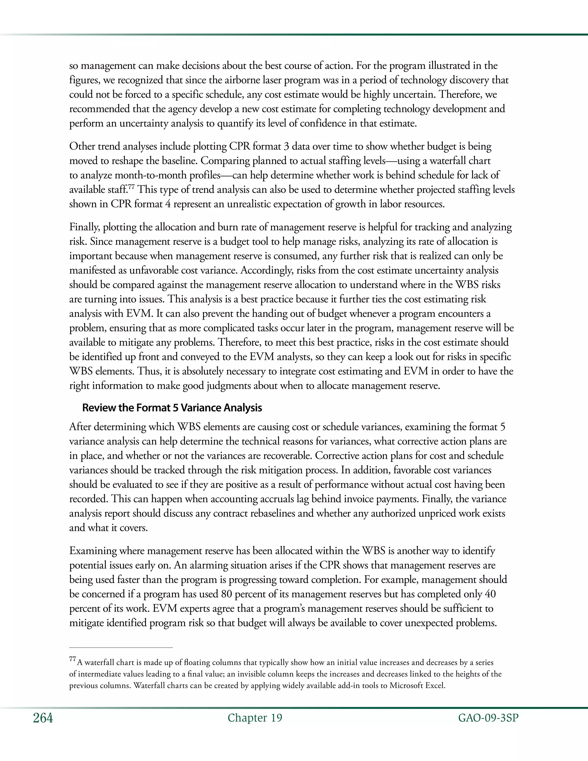   GAO-09-3SP264 Chapter 19
so management can make decisions about the best course of action. For the program illustrated in the
figures, we recognized that since the airborne laser program was in a period of technology discovery that
could not be forced to a specific schedule, any cost estimate would be highly uncertain. Therefore, we
recommended that the agency develop a new cost estimate for completing technology development and
perform an uncertainty analysis to quantify its level of confidence in that estimate.
Other trend analyses include plotting CPR format 3 data over time to show whether budget is being
moved to reshape the baseline. Comparing planned to actual staffing levels—using a waterfall chart
to analyze month-to-month profiles—can help determine whether work is behind schedule for lack of
available staff.77
This type of trend analysis can also be used to determine whether projected staffing levels
shown in CPR format 4 represent an unrealistic expectation of growth in labor resources.
Finally, plotting the allocation and burn rate of management reserve is helpful for tracking and analyzing
risk. Since management reserve is a budget tool to help manage risks, analyzing its rate of allocation is
important because when management reserve is consumed, any further risk that is realized can only be
manifested as unfavorable cost variance. Accordingly, risks from the cost estimate uncertainty analysis
should be compared against the management reserve allocation to understand where in the WBS risks
are turning into issues. This analysis is a best practice because it further ties the cost estimating risk
analysis with EVM. It can also prevent the handing out of budget whenever a program encounters a
problem, ensuring that as more complicated tasks occur later in the program, management reserve will be
available to mitigate any problems. Therefore, to meet this best practice, risks in the cost estimate should
be identified up front and conveyed to the EVM analysts, so they can keep a look out for risks in specific
WBS elements. Thus, it is absolutely necessary to integrate cost estimating and EVM in order to have the
right information to make good judgments about when to allocate management reserve.
Review the Format 5 Variance Analysis
After determining which WBS elements are causing cost or schedule variances, examining the format 5
variance analysis can help determine the technical reasons for variances, what corrective action plans are
in place, and whether or not the variances are recoverable. Corrective action plans for cost and schedule
variances should be tracked through the risk mitigation process. In addition, favorable cost variances
should be evaluated to see if they are positive as a result of performance without actual cost having been
recorded. This can happen when accounting accruals lag behind invoice payments. Finally, the variance
analysis report should discuss any contract rebaselines and whether any authorized unpriced work exists
and what it covers.
Examining where management reserve has been allocated within the WBS is another way to identify
potential issues early on. An alarming situation arises if the CPR shows that management reserves are
being used faster than the program is progressing toward completion. For example, management should
be concerned if a program has used 80 percent of its management reserves but has completed only 40
percent of its work. EVM experts agree that a program’s management reserves should be sufficient to
mitigate identified program risk so that budget will always be available to cover unexpected problems.
77
 A waterfall chart is made up of floating columns that typically show how an initial value increases and decreases by a series
of intermediate values leading to a final value; an invisible column keeps the increases and decreases linked to the heights of the
previous columns. Waterfall charts can be created by applying widely available add-in tools to Microsoft Excel.
 