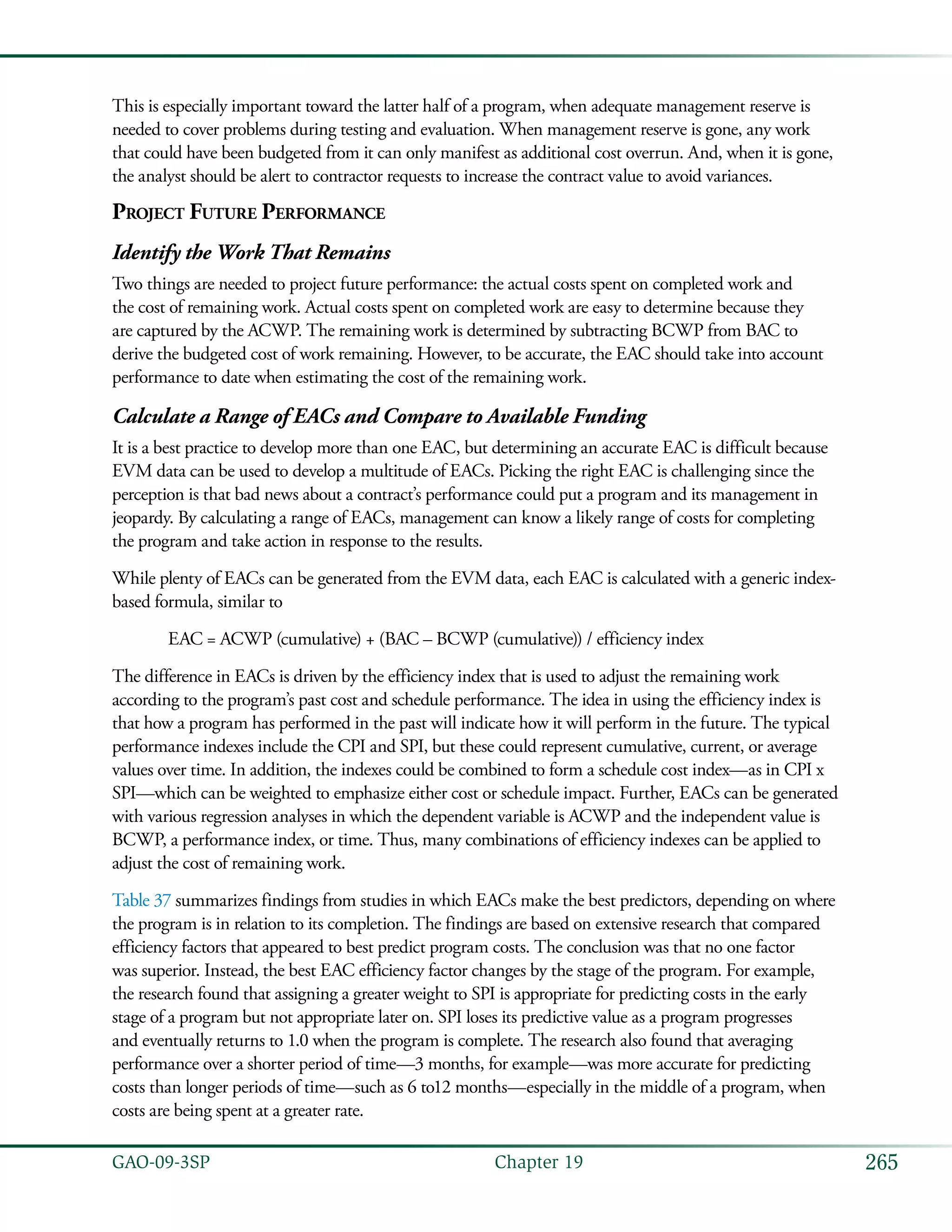 265GAO-09-3SP  Chapter 19
This is especially important toward the latter half of a program, when adequate management reserve is
needed to cover problems during testing and evaluation. When management reserve is gone, any work
that could have been budgeted from it can only manifest as additional cost overrun. And, when it is gone,
the analyst should be alert to contractor requests to increase the contract value to avoid variances.
Project Future Performance
Identify the Work That Remains
Two things are needed to project future performance: the actual costs spent on completed work and
the cost of remaining work. Actual costs spent on completed work are easy to determine because they
are captured by the ACWP. The remaining work is determined by subtracting BCWP from BAC to
derive the budgeted cost of work remaining. However, to be accurate, the EAC should take into account
performance to date when estimating the cost of the remaining work.
Calculate a Range of EACs and Compare to Available Funding
It is a best practice to develop more than one EAC, but determining an accurate EAC is difficult because
EVM data can be used to develop a multitude of EACs. Picking the right EAC is challenging since the
perception is that bad news about a contract’s performance could put a program and its management in
jeopardy. By calculating a range of EACs, management can know a likely range of costs for completing
the program and take action in response to the results.
While plenty of EACs can be generated from the EVM data, each EAC is calculated with a generic index-
based formula, similar to
	 EAC = ACWP (cumulative) + (BAC – BCWP (cumulative)) / efficiency index
The difference in EACs is driven by the efficiency index that is used to adjust the remaining work
according to the program’s past cost and schedule performance. The idea in using the efficiency index is
that how a program has performed in the past will indicate how it will perform in the future. The typical
performance indexes include the CPI and SPI, but these could represent cumulative, current, or average
values over time. In addition, the indexes could be combined to form a schedule cost index—as in CPI x
SPI—which can be weighted to emphasize either cost or schedule impact. Further, EACs can be generated
with various regression analyses in which the dependent variable is ACWP and the independent value is
BCWP, a performance index, or time. Thus, many combinations of efficiency indexes can be applied to
adjust the cost of remaining work.
Table 37 summarizes findings from studies in which EACs make the best predictors, depending on where
the program is in relation to its completion. The findings are based on extensive research that compared
efficiency factors that appeared to best predict program costs. The conclusion was that no one factor
was superior. Instead, the best EAC efficiency factor changes by the stage of the program. For example,
the research found that assigning a greater weight to SPI is appropriate for predicting costs in the early
stage of a program but not appropriate later on. SPI loses its predictive value as a program progresses
and eventually returns to 1.0 when the program is complete. The research also found that averaging
performance over a shorter period of time—3 months, for example—was more accurate for predicting
costs than longer periods of time—such as 6 to12 months—especially in the middle of a program, when
costs are being spent at a greater rate.
 