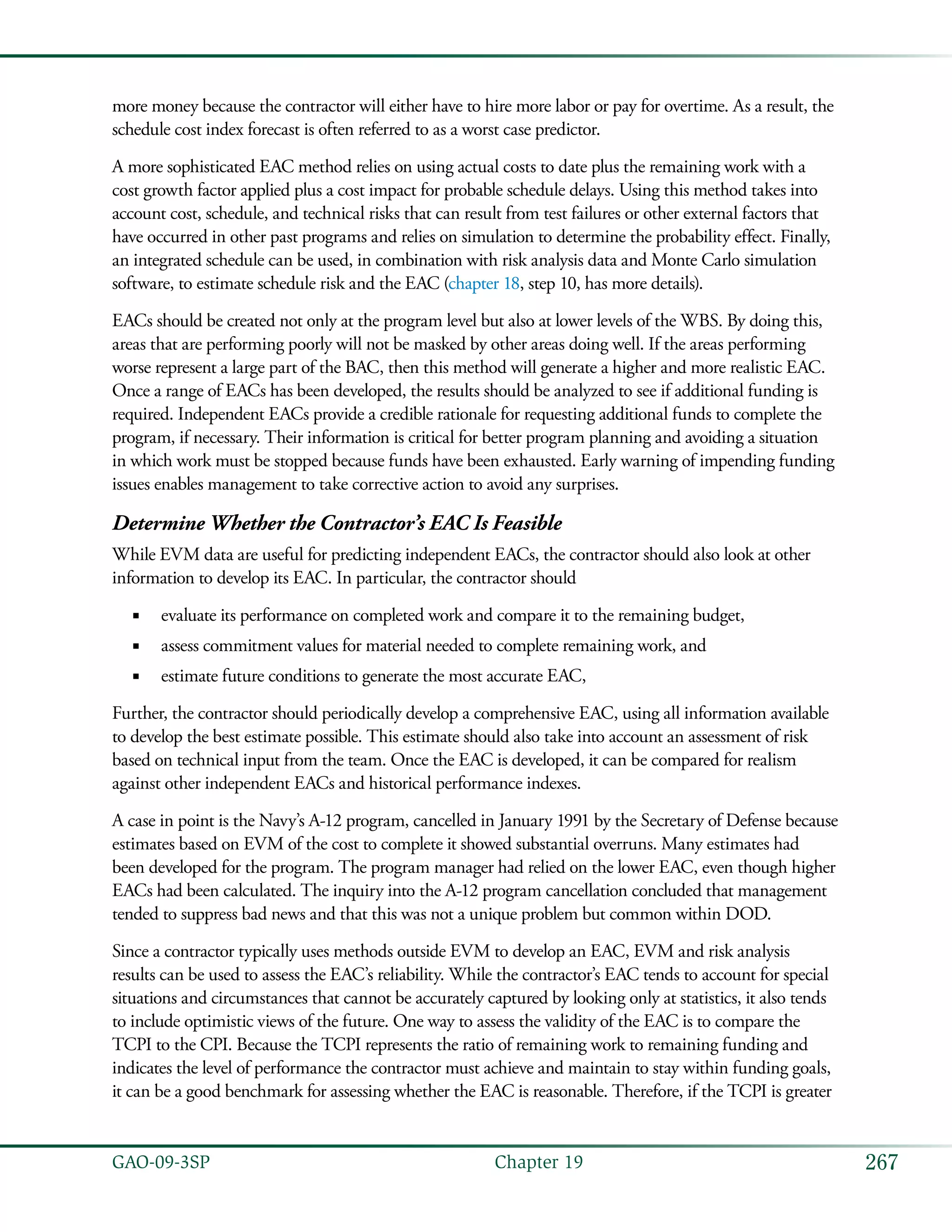 267GAO-09-3SP  Chapter 19
more money because the contractor will either have to hire more labor or pay for overtime. As a result, the
schedule cost index forecast is often referred to as a worst case predictor.
A more sophisticated EAC method relies on using actual costs to date plus the remaining work with a
cost growth factor applied plus a cost impact for probable schedule delays. Using this method takes into
account cost, schedule, and technical risks that can result from test failures or other external factors that
have occurred in other past programs and relies on simulation to determine the probability effect. Finally,
an integrated schedule can be used, in combination with risk analysis data and Monte Carlo simulation
software, to estimate schedule risk and the EAC (chapter 18, step 10, has more details).
EACs should be created not only at the program level but also at lower levels of the WBS. By doing this,
areas that are performing poorly will not be masked by other areas doing well. If the areas performing
worse represent a large part of the BAC, then this method will generate a higher and more realistic EAC.
Once a range of EACs has been developed, the results should be analyzed to see if additional funding is
required. Independent EACs provide a credible rationale for requesting additional funds to complete the
program, if necessary. Their information is critical for better program planning and avoiding a situation
in which work must be stopped because funds have been exhausted. Early warning of impending funding
issues enables management to take corrective action to avoid any surprises.
Determine Whether the Contractor’s EAC Is Feasible
While EVM data are useful for predicting independent EACs, the contractor should also look at other
information to develop its EAC. In particular, the contractor should
evaluate its performance on completed work and compare it to the remaining budget,■■
assess commitment values for material needed to complete remaining work, and■■
estimate future conditions to generate the most accurate EAC,■■
Further, the contractor should periodically develop a comprehensive EAC, using all information available
to develop the best estimate possible. This estimate should also take into account an assessment of risk
based on technical input from the team. Once the EAC is developed, it can be compared for realism
against other independent EACs and historical performance indexes.
A case in point is the Navy’s A-12 program, cancelled in January 1991 by the Secretary of Defense because
estimates based on EVM of the cost to complete it showed substantial overruns. Many estimates had
been developed for the program. The program manager had relied on the lower EAC, even though higher
EACs had been calculated. The inquiry into the A-12 program cancellation concluded that management
tended to suppress bad news and that this was not a unique problem but common within DOD.
Since a contractor typically uses methods outside EVM to develop an EAC, EVM and risk analysis
results can be used to assess the EAC’s reliability. While the contractor’s EAC tends to account for special
situations and circumstances that cannot be accurately captured by looking only at statistics, it also tends
to include optimistic views of the future. One way to assess the validity of the EAC is to compare the
TCPI to the CPI. Because the TCPI represents the ratio of remaining work to remaining funding and
indicates the level of performance the contractor must achieve and maintain to stay within funding goals,
it can be a good benchmark for assessing whether the EAC is reasonable. Therefore, if the TCPI is greater
 