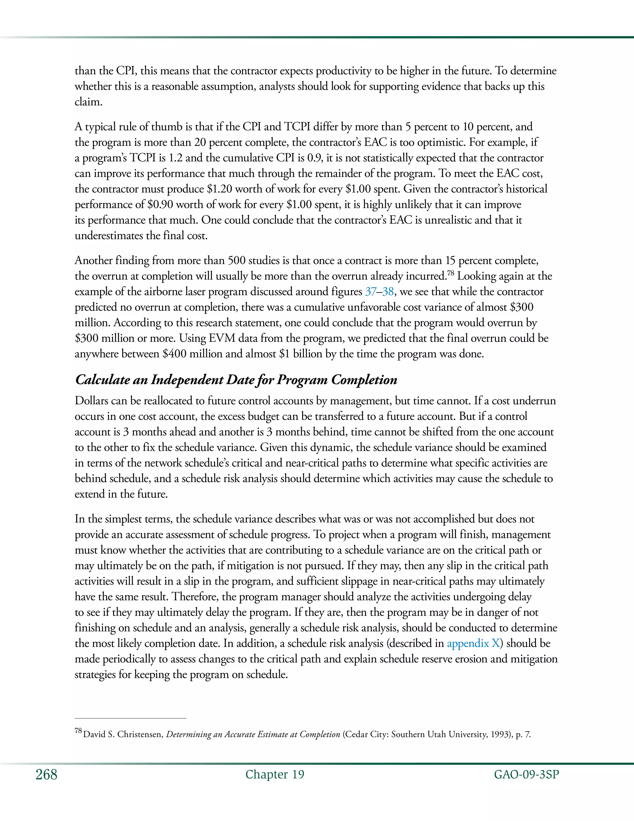   GAO-09-3SP268 Chapter 19
than the CPI, this means that the contractor expects productivity to be higher in the future. To determine
whether this is a reasonable assumption, analysts should look for supporting evidence that backs up this
claim.
A typical rule of thumb is that if the CPI and TCPI differ by more than 5 percent to 10 percent, and
the program is more than 20 percent complete, the contractor’s EAC is too optimistic. For example, if
a program’s TCPI is 1.2 and the cumulative CPI is 0.9, it is not statistically expected that the contractor
can improve its performance that much through the remainder of the program. To meet the EAC cost,
the contractor must produce $1.20 worth of work for every $1.00 spent. Given the contractor’s historical
performance of $0.90 worth of work for every $1.00 spent, it is highly unlikely that it can improve
its performance that much. One could conclude that the contractor’s EAC is unrealistic and that it
underestimates the final cost.
Another finding from more than 500 studies is that once a contract is more than 15 percent complete,
the overrun at completion will usually be more than the overrun already incurred.78
Looking again at the
example of the airborne laser program discussed around figures 37–38, we see that while the contractor
predicted no overrun at completion, there was a cumulative unfavorable cost variance of almost $300
million. According to this research statement, one could conclude that the program would overrun by
$300 million or more. Using EVM data from the program, we predicted that the final overrun could be
anywhere between $400 million and almost $1 billion by the time the program was done.
Calculate an Independent Date for Program Completion
Dollars can be reallocated to future control accounts by management, but time cannot. If a cost underrun
occurs in one cost account, the excess budget can be transferred to a future account. But if a control
account is 3 months ahead and another is 3 months behind, time cannot be shifted from the one account
to the other to fix the schedule variance. Given this dynamic, the schedule variance should be examined
in terms of the network schedule’s critical and near-critical paths to determine what specific activities are
behind schedule, and a schedule risk analysis should determine which activities may cause the schedule to
extend in the future.
In the simplest terms, the schedule variance describes what was or was not accomplished but does not
provide an accurate assessment of schedule progress. To project when a program will finish, management
must know whether the activities that are contributing to a schedule variance are on the critical path or
may ultimately be on the path, if mitigation is not pursued. If they may, then any slip in the critical path
activities will result in a slip in the program, and sufficient slippage in near-critical paths may ultimately
have the same result. Therefore, the program manager should analyze the activities undergoing delay
to see if they may ultimately delay the program. If they are, then the program may be in danger of not
finishing on schedule and an analysis, generally a schedule risk analysis, should be conducted to determine
the most likely completion date. In addition, a schedule risk analysis (described in appendix X) should be
made periodically to assess changes to the critical path and explain schedule reserve erosion and mitigation
strategies for keeping the program on schedule.
78
 David S. Christensen, Determining an Accurate Estimate at Completion (Cedar City: Southern Utah University, 1993), p. 7.
 