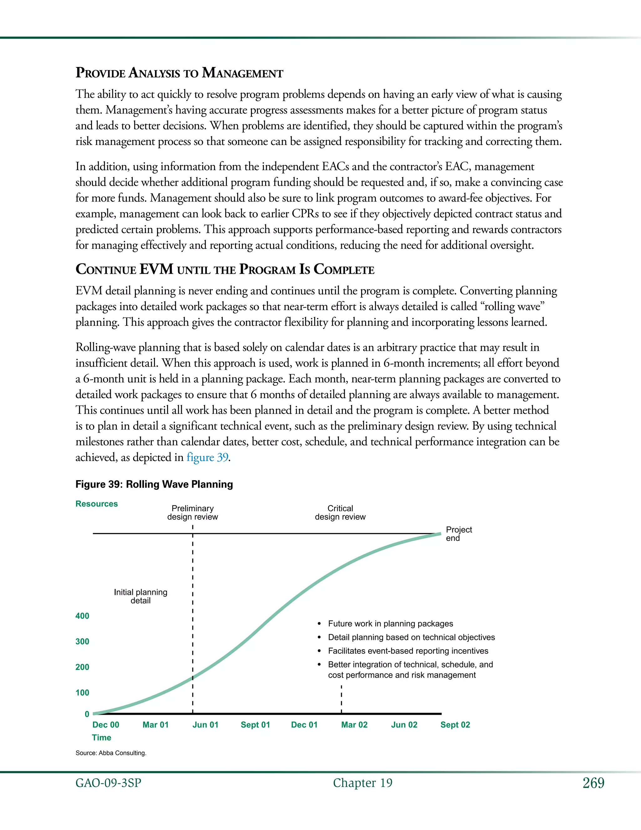 269GAO-09-3SP  Chapter 19
Provide Analysis to Management
The ability to act quickly to resolve program problems depends on having an early view of what is causing
them. Management’s having accurate progress assessments makes for a better picture of program status
and leads to better decisions. When problems are identified, they should be captured within the program’s
risk management process so that someone can be assigned responsibility for tracking and correcting them.
In addition, using information from the independent EACs and the contractor’s EAC, management
should decide whether additional program funding should be requested and, if so, make a convincing case
for more funds. Management should also be sure to link program outcomes to award-fee objectives. For
example, management can look back to earlier CPRs to see if they objectively depicted contract status and
predicted certain problems. This approach supports performance-based reporting and rewards contractors
for managing effectively and reporting actual conditions, reducing the need for additional oversight.
Continue EVM until the Program Is Complete
EVM detail planning is never ending and continues until the program is complete. Converting planning
packages into detailed work packages so that near-term effort is always detailed is called “rolling wave”
planning. This approach gives the contractor flexibility for planning and incorporating lessons learned.
Rolling-wave planning that is based solely on calendar dates is an arbitrary practice that may result in
insufficient detail. When this approach is used, work is planned in 6-month increments; all effort beyond
a 6-month unit is held in a planning package. Each month, near-term planning packages are converted to
detailed work packages to ensure that 6 months of detailed planning are always available to management.
This continues until all work has been planned in detail and the program is complete. A better method
is to plan in detail a significant technical event, such as the preliminary design review. By using technical
milestones rather than calendar dates, better cost, schedule, and technical performance integration can be
achieved, as depicted in figure 39.
Figure 39: Rolling Wave Planning
Dec 00
Time
Mar 01 Jun 01 Sept 01 Dec 01 Mar 02 Jun 02 Sept 02
0
100
200
300
400
Resources
Preliminary
design review
Critical
design review
Project
end
Initial planning
detail
Future work in planning packages
Detail planning based on technical objectives
Facilitates event-based reporting incentives
Better integration of technical, schedule, and
cost performance and risk management
•
•
•
•
Source: Abba Consulting.
 