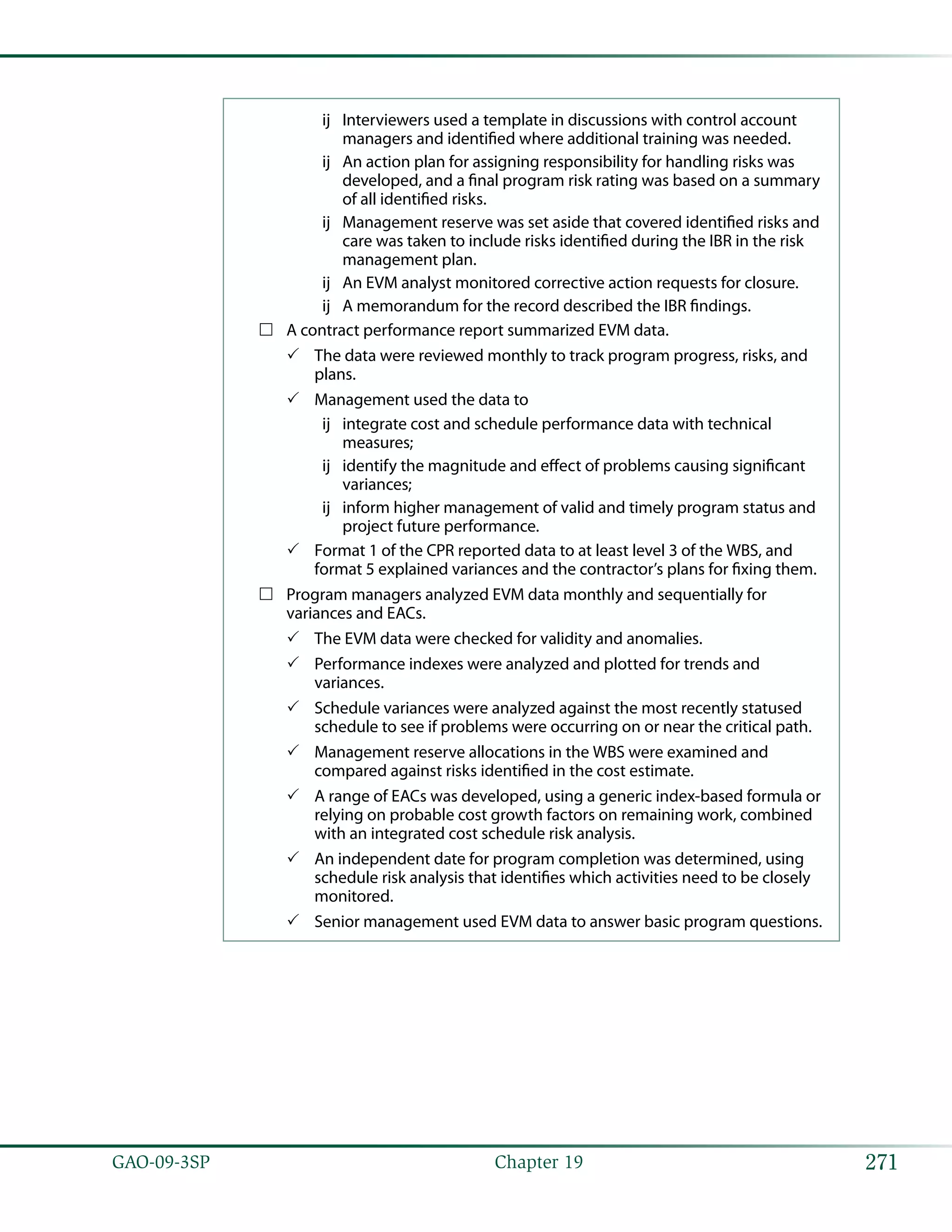 271GAO-09-3SP  Chapter 19
Interviewers used a template in discussions with control accountùù
managers and identified where additional training was needed.
An action plan for assigning responsibility for handling risks wasùù
developed, and a final program risk rating was based on a summary
of all identified risks.
Management reserve was set aside that covered identified risks andùù
care was taken to include risks identified during the IBR in the risk
management plan.
An EVM analyst monitored corrective action requests for closure.ùù
A memorandum for the record described the IBR findings.ùù
A contract performance report summarized EVM data.……
The data were reviewed monthly to track program progress, risks, and33
plans.
Management used the data to33
integrate cost and schedule performance data with technicalùù
measures;
identify the magnitude and effect of problems causing significantùù
variances;
inform higher management of valid and timely program status andùù
project future performance.
Format 1 of the CPR reported data to at least level 3 of the WBS, and33
format 5 explained variances and the contractor’s plans for fixing them.
Program managers analyzed EVM data monthly and sequentially for……
variances and EACs.
The EVM data were checked for validity and anomalies.33
Performance indexes were analyzed and plotted for trends and33
variances.
Schedule variances were analyzed against the most recently statused33
schedule to see if problems were occurring on or near the critical path.
Management reserve allocations in the WBS were examined and33
compared against risks identified in the cost estimate.
A range of EACs was developed, using a generic index-based formula or33
relying on probable cost growth factors on remaining work, combined
with an integrated cost schedule risk analysis.
An independent date for program completion was determined, using33
schedule risk analysis that identifies which activities need to be closely
monitored.
Senior management used EVM data to answer basic program questions.33
 