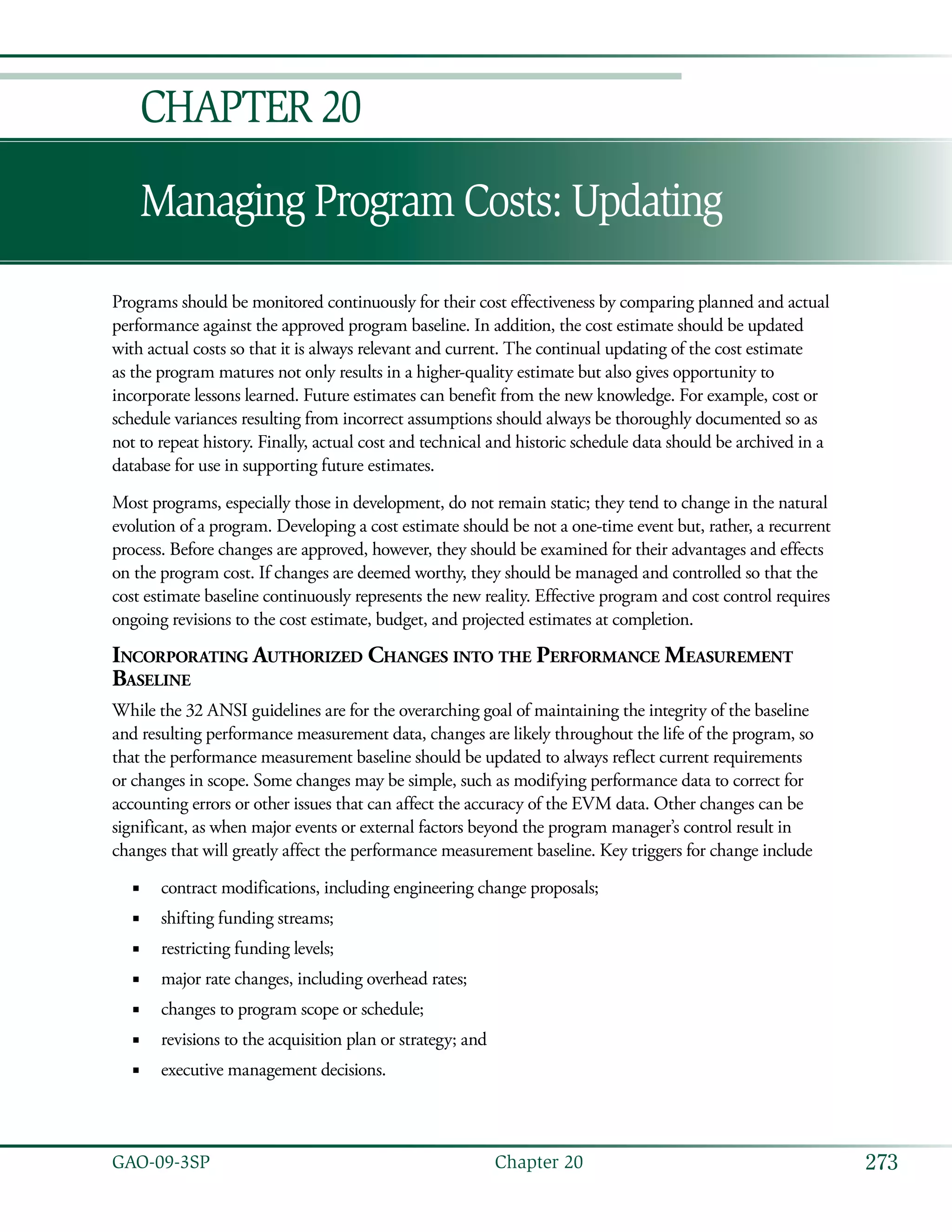 273GAO-09-3SP  Chapter 20
Managing Program Costs: Updating
Chapter 20
Programs should be monitored continuously for their cost effectiveness by comparing planned and actual
performance against the approved program baseline. In addition, the cost estimate should be updated
with actual costs so that it is always relevant and current. The continual updating of the cost estimate
as the program matures not only results in a higher-quality estimate but also gives opportunity to
incorporate lessons learned. Future estimates can benefit from the new knowledge. For example, cost or
schedule variances resulting from incorrect assumptions should always be thoroughly documented so as
not to repeat history. Finally, actual cost and technical and historic schedule data should be archived in a
database for use in supporting future estimates.
Most programs, especially those in development, do not remain static; they tend to change in the natural
evolution of a program. Developing a cost estimate should be not a one-time event but, rather, a recurrent
process. Before changes are approved, however, they should be examined for their advantages and effects
on the program cost. If changes are deemed worthy, they should be managed and controlled so that the
cost estimate baseline continuously represents the new reality. Effective program and cost control requires
ongoing revisions to the cost estimate, budget, and projected estimates at completion.
Incorporating Authorized Changes into the Performance Measurement
Baseline
While the 32 ANSI guidelines are for the overarching goal of maintaining the integrity of the baseline
and resulting performance measurement data, changes are likely throughout the life of the program, so
that the performance measurement baseline should be updated to always reflect current requirements
or changes in scope. Some changes may be simple, such as modifying performance data to correct for
accounting errors or other issues that can affect the accuracy of the EVM data. Other changes can be
significant, as when major events or external factors beyond the program manager’s control result in
changes that will greatly affect the performance measurement baseline. Key triggers for change include
contract modifications, including engineering change proposals;■■
shifting funding streams;■■
restricting funding levels;■■
major rate changes, including overhead rates;■■
changes to program scope or schedule;■■
revisions to the acquisition plan or strategy; and■■
executive management decisions.■■
 