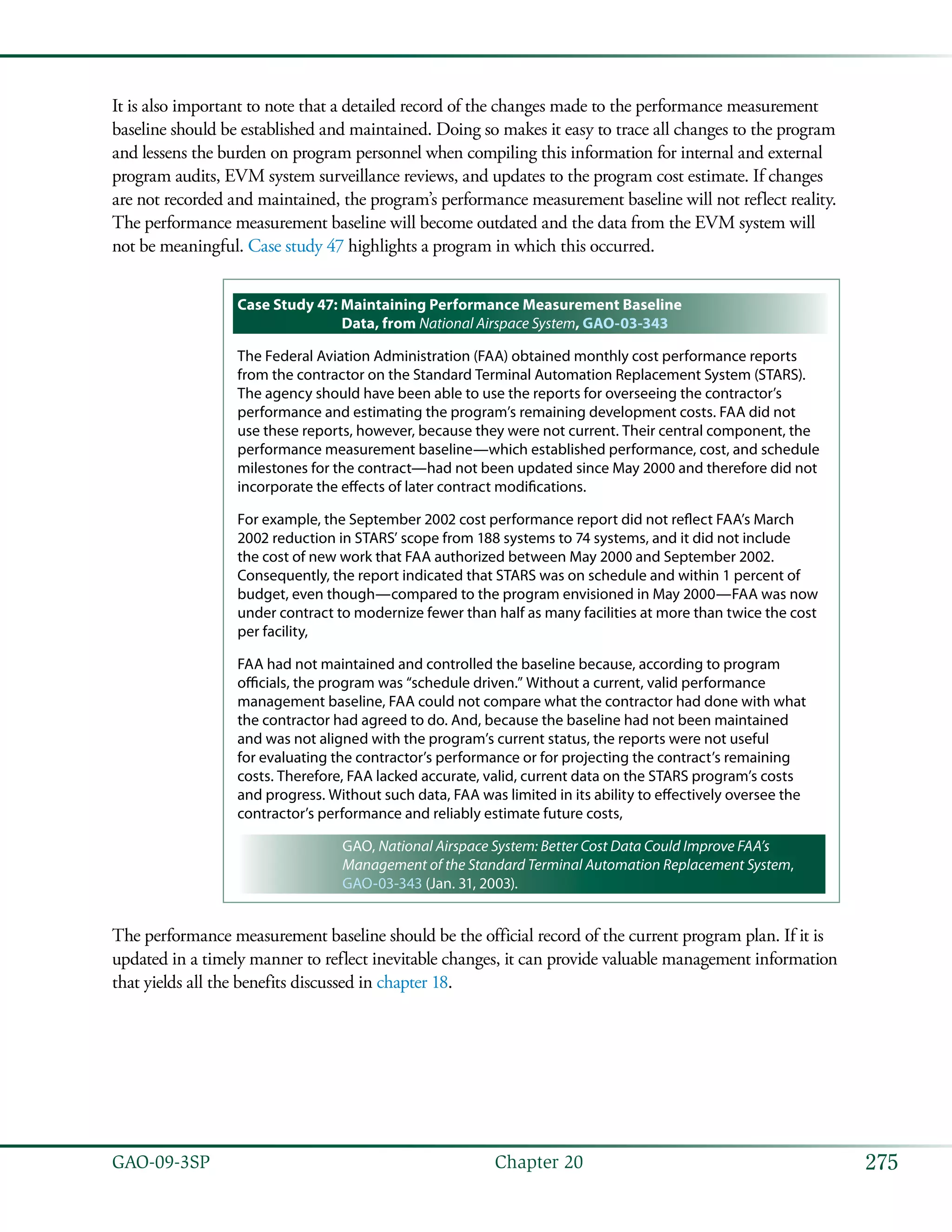 275GAO-09-3SP  Chapter 20
It is also important to note that a detailed record of the changes made to the performance measurement
baseline should be established and maintained. Doing so makes it easy to trace all changes to the program
and lessens the burden on program personnel when compiling this information for internal and external
program audits, EVM system surveillance reviews, and updates to the program cost estimate. If changes
are not recorded and maintained, the program’s performance measurement baseline will not reflect reality.
The performance measurement baseline will become outdated and the data from the EVM system will
not be meaningful. Case study 47 highlights a program in which this occurred.
Case Study 47: Maintaining Performance Measurement Baseline
Data, from National Airspace System, GAO-03-343
The Federal Aviation Administration (FAA) obtained monthly cost performance reports
from the contractor on the Standard Terminal Automation Replacement System (STARS).
The agency should have been able to use the reports for overseeing the contractor’s
performance and estimating the program’s remaining development costs. FAA did not
use these reports, however, because they were not current. Their central component, the
performance measurement baseline—which established performance, cost, and schedule
milestones for the contract—had not been updated since May 2000 and therefore did not
incorporate the effects of later contract modifications.
For example, the September 2002 cost performance report did not reflect FAA’s March
2002 reduction in STARS’ scope from 188 systems to 74 systems, and it did not include
the cost of new work that FAA authorized between May 2000 and September 2002.
Consequently, the report indicated that STARS was on schedule and within 1 percent of
budget, even though—compared to the program envisioned in May 2000—FAA was now
under contract to modernize fewer than half as many facilities at more than twice the cost
per facility,
FAA had not maintained and controlled the baseline because, according to program
officials, the program was “schedule driven.” Without a current, valid performance
management baseline, FAA could not compare what the contractor had done with what
the contractor had agreed to do. And, because the baseline had not been maintained
and was not aligned with the program’s current status, the reports were not useful
for evaluating the contractor’s performance or for projecting the contract’s remaining
costs. Therefore, FAA lacked accurate, valid, current data on the STARS program’s costs
and progress. Without such data, FAA was limited in its ability to effectively oversee the
contractor’s performance and reliably estimate future costs,
GAO, National Airspace System: Better Cost Data Could Improve FAA’s
Management of the Standard Terminal Automation Replacement System,
GAO-03-343 (Jan. 31, 2003).
The performance measurement baseline should be the official record of the current program plan. If it is
updated in a timely manner to reflect inevitable changes, it can provide valuable management information
that yields all the benefits discussed in chapter 18.
 