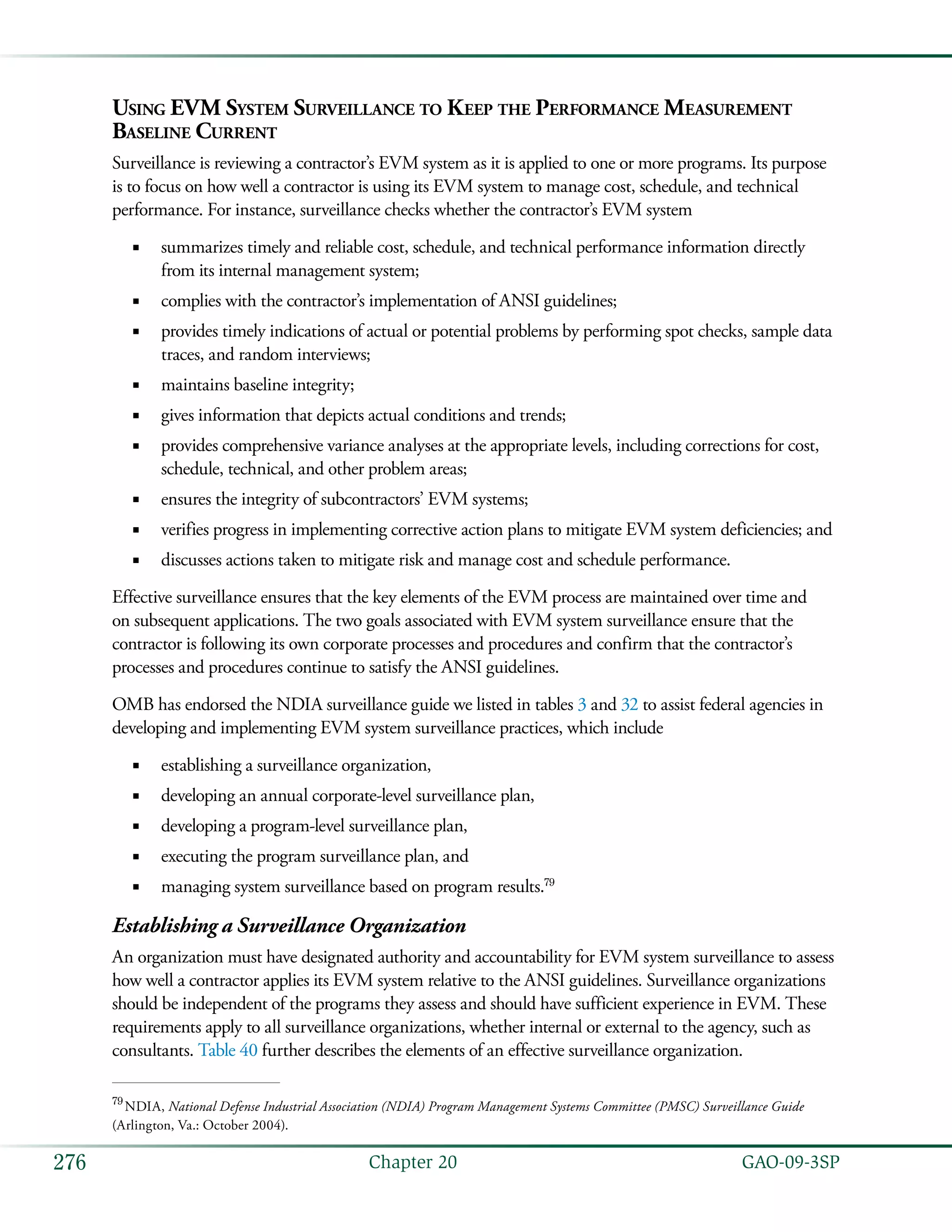   GAO-09-3SP276 Chapter 20
Using EVM System Surveillance to Keep the Performance Measurement
Baseline Current
Surveillance is reviewing a contractor’s EVM system as it is applied to one or more programs. Its purpose
is to focus on how well a contractor is using its EVM system to manage cost, schedule, and technical
performance. For instance, surveillance checks whether the contractor’s EVM system
summarizes timely and reliable cost, schedule, and technical performance information directly■■
from its internal management system;
complies with the contractor’s implementation of ANSI guidelines;■■
provides timely indications of actual or potential problems by performing spot checks, sample data■■
traces, and random interviews;
maintains baseline integrity;■■
gives information that depicts actual conditions and trends;■■
provides comprehensive variance analyses at the appropriate levels, including corrections for cost,■■
schedule, technical, and other problem areas;
ensures the integrity of subcontractors’ EVM systems;■■
verifies progress in implementing corrective action plans to mitigate EVM system deficiencies; and■■
discusses actions taken to mitigate risk and manage cost and schedule performance.■■
Effective surveillance ensures that the key elements of the EVM process are maintained over time and
on subsequent applications. The two goals associated with EVM system surveillance ensure that the
contractor is following its own corporate processes and procedures and confirm that the contractor’s
processes and procedures continue to satisfy the ANSI guidelines.
OMB has endorsed the NDIA surveillance guide we listed in tables 3 and 32 to assist federal agencies in
developing and implementing EVM system surveillance practices, which include
establishing a surveillance organization,■■
developing an annual corporate-level surveillance plan,■■
developing a program-level surveillance plan,■■
executing the program surveillance plan, and■■
managing system surveillance based on program results.■■ 79
Establishing a Surveillance Organization
An organization must have designated authority and accountability for EVM system surveillance to assess
how well a contractor applies its EVM system relative to the ANSI guidelines. Surveillance organizations
should be independent of the programs they assess and should have sufficient experience in EVM. These
requirements apply to all surveillance organizations, whether internal or external to the agency, such as
consultants. Table 40 further describes the elements of an effective surveillance organization.
79
 NDIA, National Defense Industrial Association (NDIA) Program Management Systems Committee (PMSC) Surveillance Guide
(Arlington, Va.: October 2004).
 