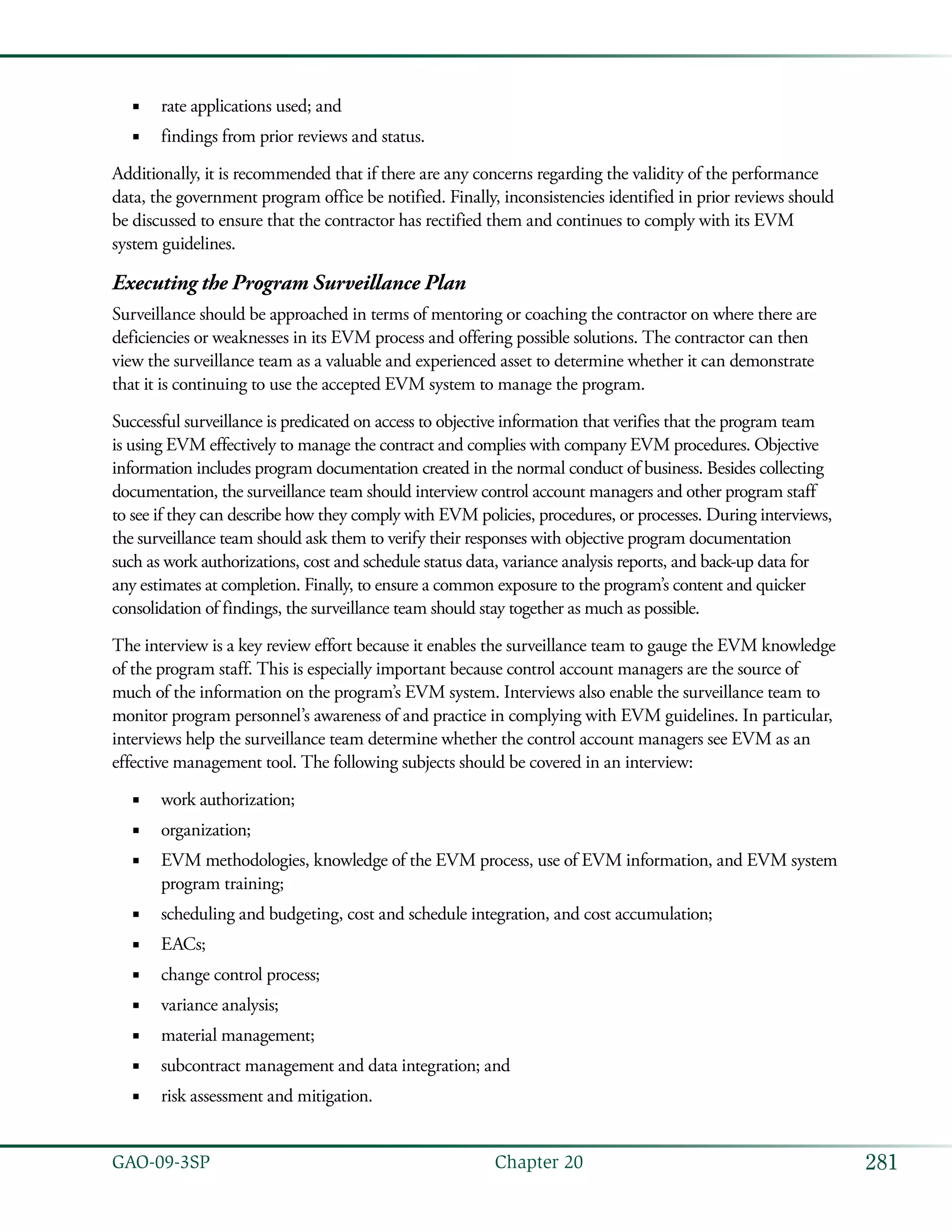 281GAO-09-3SP  Chapter 20
rate applications used; and■■
findings from prior reviews and status.■■
Additionally, it is recommended that if there are any concerns regarding the validity of the performance
data, the government program office be notified. Finally, inconsistencies identified in prior reviews should
be discussed to ensure that the contractor has rectified them and continues to comply with its EVM
system guidelines.
Executing the Program Surveillance Plan
Surveillance should be approached in terms of mentoring or coaching the contractor on where there are
deficiencies or weaknesses in its EVM process and offering possible solutions. The contractor can then
view the surveillance team as a valuable and experienced asset to determine whether it can demonstrate
that it is continuing to use the accepted EVM system to manage the program.
Successful surveillance is predicated on access to objective information that verifies that the program team
is using EVM effectively to manage the contract and complies with company EVM procedures. Objective
information includes program documentation created in the normal conduct of business. Besides collecting
documentation, the surveillance team should interview control account managers and other program staff
to see if they can describe how they comply with EVM policies, procedures, or processes. During interviews,
the surveillance team should ask them to verify their responses with objective program documentation
such as work authorizations, cost and schedule status data, variance analysis reports, and back-up data for
any estimates at completion. Finally, to ensure a common exposure to the program’s content and quicker
consolidation of findings, the surveillance team should stay together as much as possible.
The interview is a key review effort because it enables the surveillance team to gauge the EVM knowledge
of the program staff. This is especially important because control account managers are the source of
much of the information on the program’s EVM system. Interviews also enable the surveillance team to
monitor program personnel’s awareness of and practice in complying with EVM guidelines. In particular,
interviews help the surveillance team determine whether the control account managers see EVM as an
effective management tool. The following subjects should be covered in an interview:
work authorization;■■
organization;■■
EVM methodologies, knowledge of the EVM process, use of EVM information, and EVM system■■
program training;
scheduling and budgeting, cost and schedule integration, and cost accumulation;■■
EACs;■■
change control process;■■
variance analysis;■■
material management;■■
subcontract management and data integration; and■■
risk assessment and mitigation.■■
 