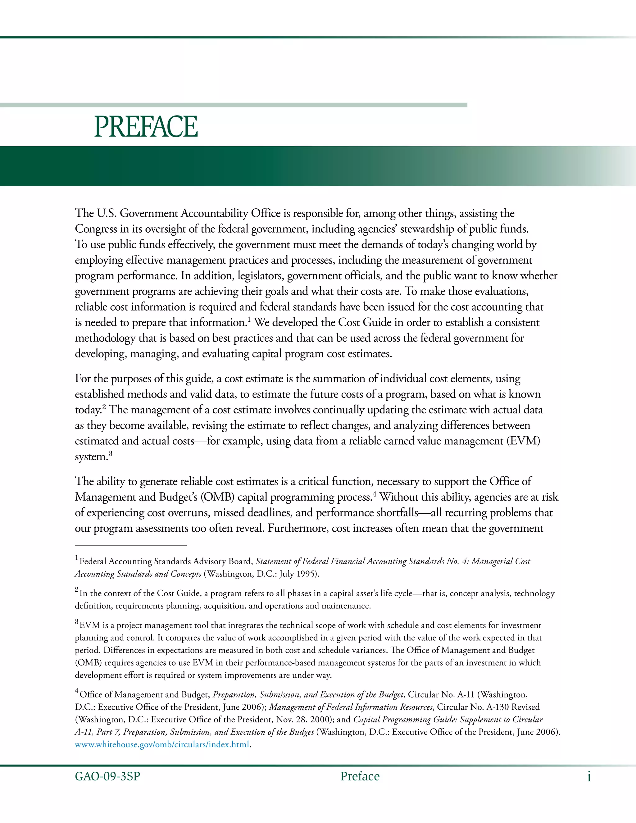 iGAO-09-3SP  Preface
Preface
The U.S. Government Accountability Office is responsible for, among other things, assisting the
Congress in its oversight of the federal government, including agencies’ stewardship of public funds.
To use public funds effectively, the government must meet the demands of today’s changing world by
employing effective management practices and processes, including the measurement of government
program performance. In addition, legislators, government officials, and the public want to know whether
government programs are achieving their goals and what their costs are. To make those evaluations,
reliable cost information is required and federal standards have been issued for the cost accounting that
is needed to prepare that information.1
We developed the Cost Guide in order to establish a consistent
methodology that is based on best practices and that can be used across the federal government for
developing, managing, and evaluating capital program cost estimates.
For the purposes of this guide, a cost estimate is the summation of individual cost elements, using
established methods and valid data, to estimate the future costs of a program, based on what is known
today.2
The management of a cost estimate involves continually updating the estimate with actual data
as they become available, revising the estimate to reflect changes, and analyzing differences between
estimated and actual costs—for example, using data from a reliable earned value management (EVM)
system.3
The ability to generate reliable cost estimates is a critical function, necessary to support the Office of
Management and Budget’s (OMB) capital programming process.4
Without this ability, agencies are at risk
of experiencing cost overruns, missed deadlines, and performance shortfalls—all recurring problems that
our program assessments too often reveal. Furthermore, cost increases often mean that the government
1 
Federal Accounting Standards Advisory Board, Statement of Federal Financial Accounting Standards No. 4: Managerial Cost
Accounting Standards and Concepts (Washington, D.C.: July 1995).
2 
In the context of the Cost Guide, a program refers to all phases in a capital asset’s life cycle—that is, concept analysis, technology
definition, requirements planning, acquisition, and operations and maintenance.
3 
EVM is a project management tool that integrates the technical scope of work with schedule and cost elements for investment
planning and control. It compares the value of work accomplished in a given period with the value of the work expected in that
period. Differences in expectations are measured in both cost and schedule variances. The Office of Management and Budget
(OMB) requires agencies to use EVM in their performance-based management systems for the parts of an investment in which
development effort is required or system improvements are under way.
4
 Office of Management and Budget, Preparation, Submission, and Execution of the Budget, Circular No. A-11 (Washington,
D.C.: Executive Office of the President, June 2006); Management of Federal Information Resources, Circular No. A-130 Revised
(Washington, D.C.: Executive Office of the President, Nov. 28, 2000); and Capital Programming Guide: Supplement to Circular
A-11, Part 7, Preparation, Submission, and Execution of the Budget (Washington, D.C.: Executive Office of the President, June 2006).
www.whitehouse.gov/omb/circulars/index.html.
 