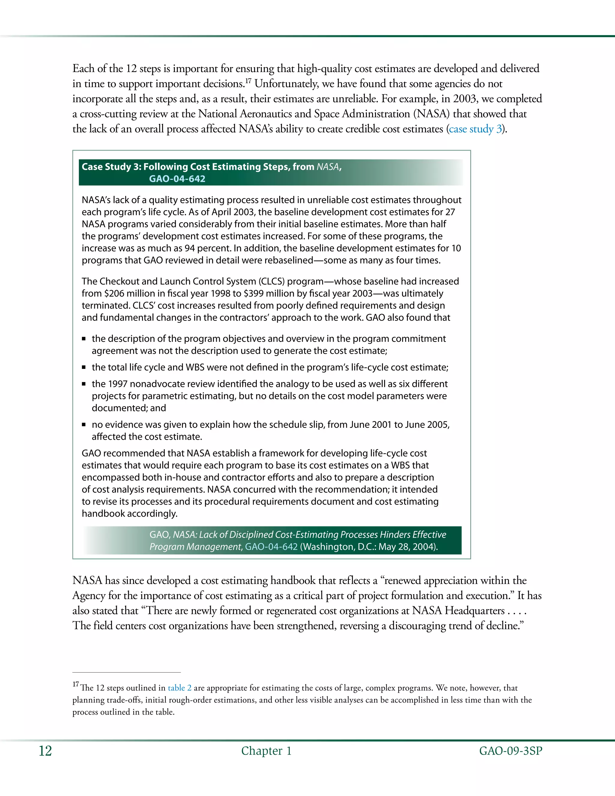   GAO-09-3SP12 Chapter 1
Each of the 12 steps is important for ensuring that high-quality cost estimates are developed and delivered
in time to support important decisions.17
Unfortunately, we have found that some agencies do not
incorporate all the steps and, as a result, their estimates are unreliable. For example, in 2003, we completed
a cross-cutting review at the National Aeronautics and Space Administration (NASA) that showed that
the lack of an overall process affected NASA’s ability to create credible cost estimates (case study 3).
Case Study 3: Following Cost Estimating Steps, from NASA,
GAO-04-642
NASA’s lack of a quality estimating process resulted in unreliable cost estimates throughout
each program’s life cycle. As of April 2003, the baseline development cost estimates for 27
NASA programs varied considerably from their initial baseline estimates. More than half
the programs’ development cost estimates increased. For some of these programs, the
increase was as much as 94 percent. In addition, the baseline development estimates for 10
programs that GAO reviewed in detail were rebaselined—some as many as four times.
The Checkout and Launch Control System (CLCS) program—whose baseline had increased
from $206 million in fiscal year 1998 to $399 million by fiscal year 2003—was ultimately
terminated. CLCS’ cost increases resulted from poorly defined requirements and design
and fundamental changes in the contractors’ approach to the work. GAO also found that
the description of the program objectives and overview in the program commitment■■
agreement was not the description used to generate the cost estimate;
the total life cycle and WBS were not defined in the program’s life-cycle cost estimate;■■
the 1997 nonadvocate review identified the analogy to be used as well as six different■■
projects for parametric estimating, but no details on the cost model parameters were
documented; and
no evidence was given to explain how the schedule slip, from June 2001 to June 2005,■■
affected the cost estimate.
GAO recommended that NASA establish a framework for developing life-cycle cost
estimates that would require each program to base its cost estimates on a WBS that
encompassed both in-house and contractor efforts and also to prepare a description
of cost analysis requirements. NASA concurred with the recommendation; it intended
to revise its processes and its procedural requirements document and cost estimating
handbook accordingly.
GAO, NASA: Lack of Disciplined Cost-Estimating Processes Hinders Effective
Program Management, GAO-04-642 (Washington, D.C.: May 28, 2004).
NASA has since developed a cost estimating handbook that reflects a “renewed appreciation within the
Agency for the importance of cost estimating as a critical part of project formulation and execution.” It has
also stated that “There are newly formed or regenerated cost organizations at NASA Headquarters . . . .
The field centers cost organizations have been strengthened, reversing a discouraging trend of decline.”
17
 The 12 steps outlined in table 2 are appropriate for estimating the costs of large, complex programs. We note, however, that
planning trade-offs, initial rough-order estimations, and other less visible analyses can be accomplished in less time than with the
process outlined in the table.
 