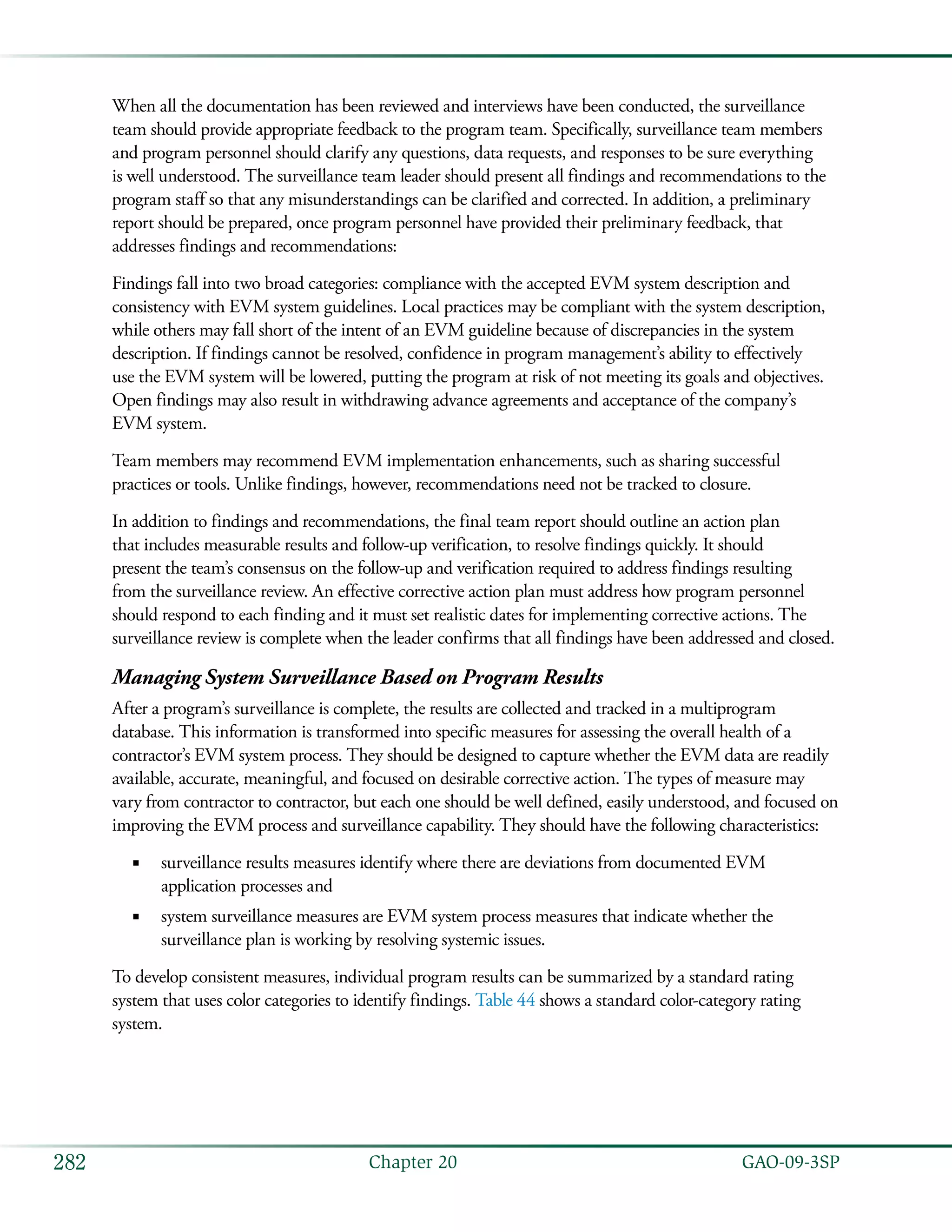   GAO-09-3SP282 Chapter 20
When all the documentation has been reviewed and interviews have been conducted, the surveillance
team should provide appropriate feedback to the program team. Specifically, surveillance team members
and program personnel should clarify any questions, data requests, and responses to be sure everything
is well understood. The surveillance team leader should present all findings and recommendations to the
program staff so that any misunderstandings can be clarified and corrected. In addition, a preliminary
report should be prepared, once program personnel have provided their preliminary feedback, that
addresses findings and recommendations:
Findings fall into two broad categories: compliance with the accepted EVM system description and
consistency with EVM system guidelines. Local practices may be compliant with the system description,
while others may fall short of the intent of an EVM guideline because of discrepancies in the system
description. If findings cannot be resolved, confidence in program management’s ability to effectively
use the EVM system will be lowered, putting the program at risk of not meeting its goals and objectives.
Open findings may also result in withdrawing advance agreements and acceptance of the company’s
EVM system.
Team members may recommend EVM implementation enhancements, such as sharing successful
practices or tools. Unlike findings, however, recommendations need not be tracked to closure.
In addition to findings and recommendations, the final team report should outline an action plan
that includes measurable results and follow-up verification, to resolve findings quickly. It should
present the team’s consensus on the follow-up and verification required to address findings resulting
from the surveillance review. An effective corrective action plan must address how program personnel
should respond to each finding and it must set realistic dates for implementing corrective actions. The
surveillance review is complete when the leader confirms that all findings have been addressed and closed.
Managing System Surveillance Based on Program Results
After a program’s surveillance is complete, the results are collected and tracked in a multiprogram
database. This information is transformed into specific measures for assessing the overall health of a
contractor’s EVM system process. They should be designed to capture whether the EVM data are readily
available, accurate, meaningful, and focused on desirable corrective action. The types of measure may
vary from contractor to contractor, but each one should be well defined, easily understood, and focused on
improving the EVM process and surveillance capability. They should have the following characteristics:
surveillance results measures identify where there are deviations from documented EVM■■
application processes and
system surveillance measures are EVM system process measures that indicate whether the■■
surveillance plan is working by resolving systemic issues.
To develop consistent measures, individual program results can be summarized by a standard rating
system that uses color categories to identify findings. Table 44 shows a standard color-category rating
system.
 