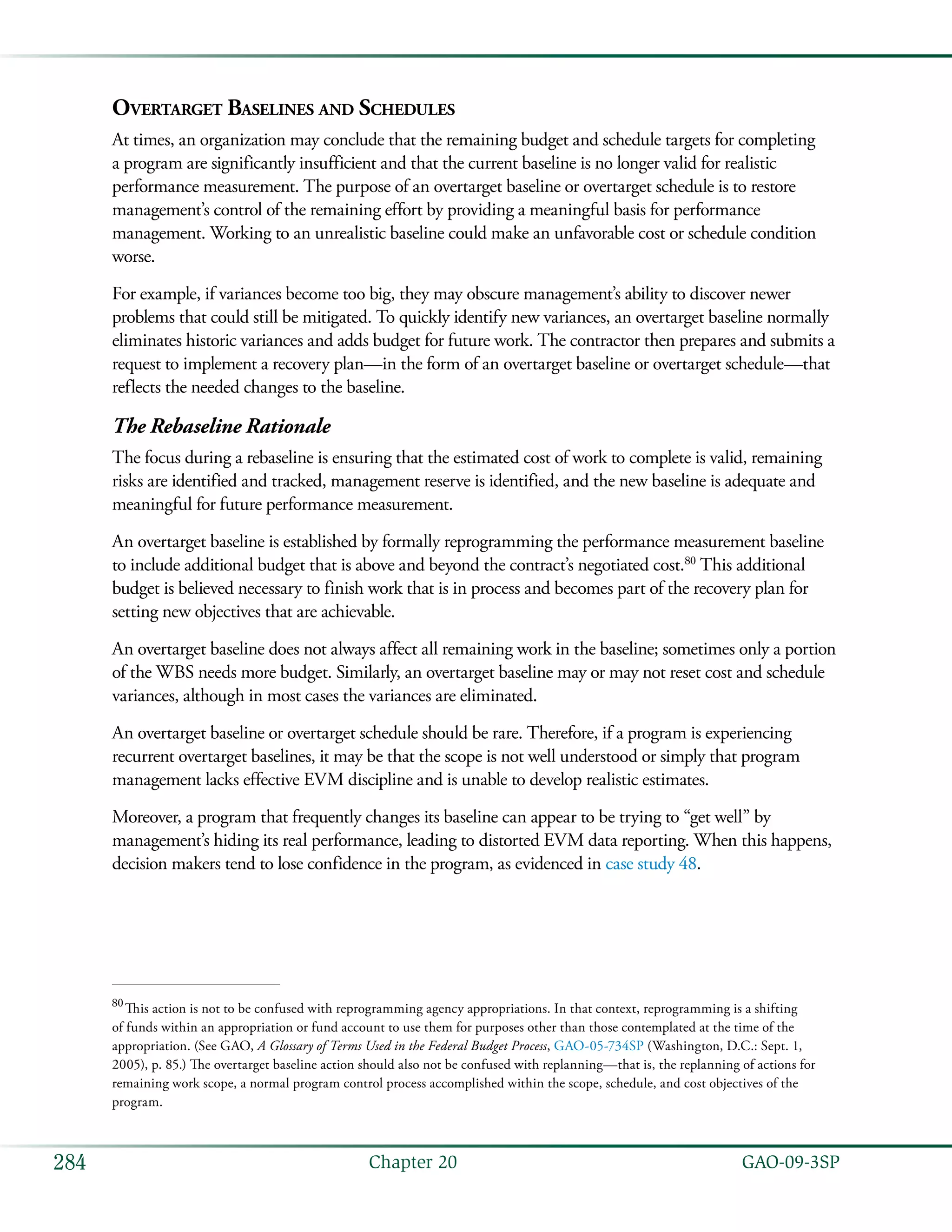   GAO-09-3SP284 Chapter 20
Overtarget Baselines and Schedules
At times, an organization may conclude that the remaining budget and schedule targets for completing
a program are significantly insufficient and that the current baseline is no longer valid for realistic
performance measurement. The purpose of an overtarget baseline or overtarget schedule is to restore
management’s control of the remaining effort by providing a meaningful basis for performance
management. Working to an unrealistic baseline could make an unfavorable cost or schedule condition
worse.
For example, if variances become too big, they may obscure management’s ability to discover newer
problems that could still be mitigated. To quickly identify new variances, an overtarget baseline normally
eliminates historic variances and adds budget for future work. The contractor then prepares and submits a
request to implement a recovery plan—in the form of an overtarget baseline or overtarget schedule—that
reflects the needed changes to the baseline.
The Rebaseline Rationale
The focus during a rebaseline is ensuring that the estimated cost of work to complete is valid, remaining
risks are identified and tracked, management reserve is identified, and the new baseline is adequate and
meaningful for future performance measurement.
An overtarget baseline is established by formally reprogramming the performance measurement baseline
to include additional budget that is above and beyond the contract’s negotiated cost.80
This additional
budget is believed necessary to finish work that is in process and becomes part of the recovery plan for
setting new objectives that are achievable.
An overtarget baseline does not always affect all remaining work in the baseline; sometimes only a portion
of the WBS needs more budget. Similarly, an overtarget baseline may or may not reset cost and schedule
variances, although in most cases the variances are eliminated.
An overtarget baseline or overtarget schedule should be rare. Therefore, if a program is experiencing
recurrent overtarget baselines, it may be that the scope is not well understood or simply that program
management lacks effective EVM discipline and is unable to develop realistic estimates.
Moreover, a program that frequently changes its baseline can appear to be trying to “get well” by
management’s hiding its real performance, leading to distorted EVM data reporting. When this happens,
decision makers tend to lose confidence in the program, as evidenced in case study 48.
80
 This action is not to be confused with reprogramming agency appropriations. In that context, reprogramming is a shifting
of funds within an appropriation or fund account to use them for purposes other than those contemplated at the time of the
appropriation. (See GAO, A Glossary of Terms Used in the Federal Budget Process, GAO-05-734SP (Washington, D.C.: Sept. 1,
2005), p. 85.) The overtarget baseline action should also not be confused with replanning—that is, the replanning of actions for
remaining work scope, a normal program control process accomplished within the scope, schedule, and cost objectives of the
program.
 