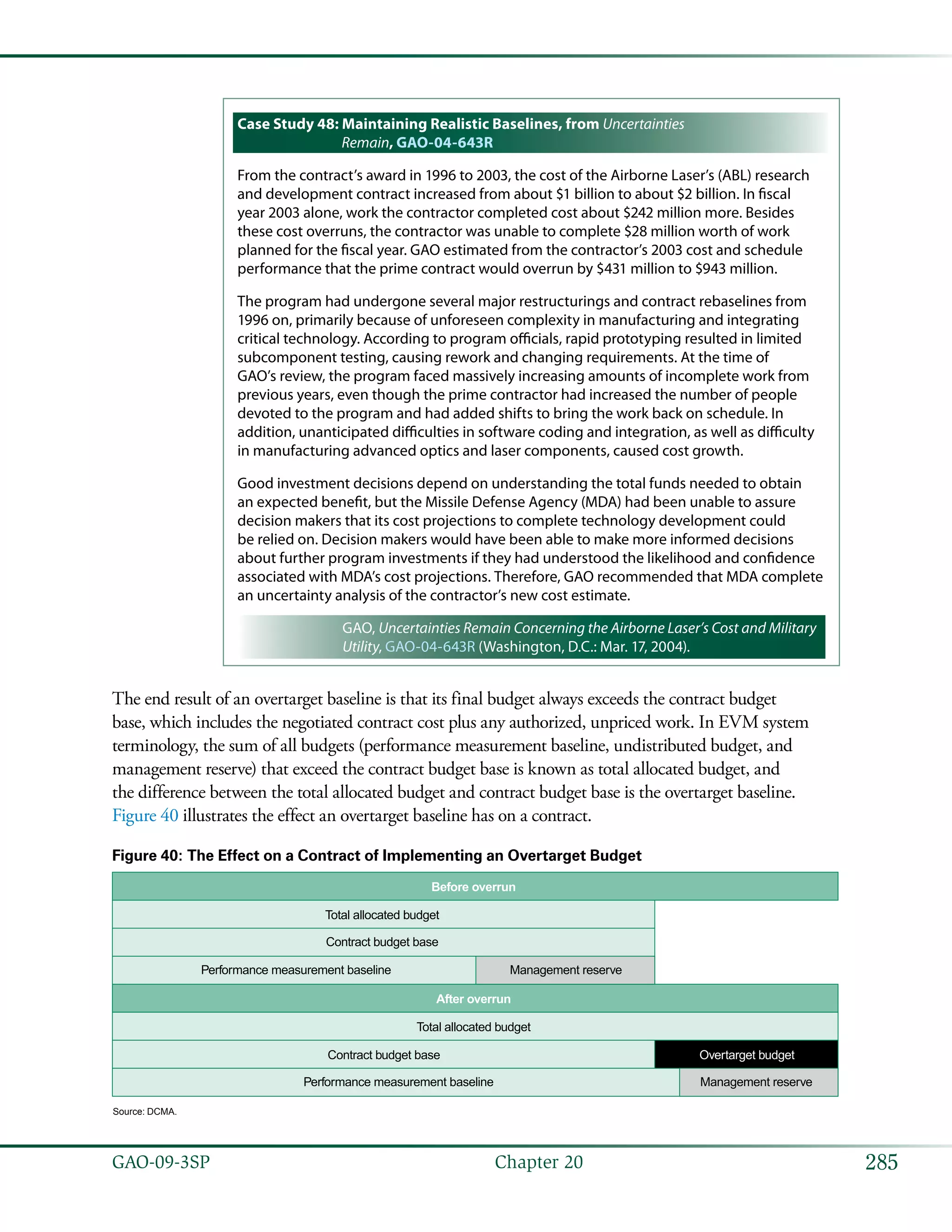 285GAO-09-3SP  Chapter 20
Case Study 48: Maintaining Realistic Baselines, from Uncertainties
Remain, GAO-04-643R
From the contract’s award in 1996 to 2003, the cost of the Airborne Laser’s (ABL) research
and development contract increased from about $1 billion to about $2 billion. In fiscal
year 2003 alone, work the contractor completed cost about $242 million more. Besides
these cost overruns, the contractor was unable to complete $28 million worth of work
planned for the fiscal year. GAO estimated from the contractor’s 2003 cost and schedule
performance that the prime contract would overrun by $431 million to $943 million.
The program had undergone several major restructurings and contract rebaselines from
1996 on, primarily because of unforeseen complexity in manufacturing and integrating
critical technology. According to program officials, rapid prototyping resulted in limited
subcomponent testing, causing rework and changing requirements. At the time of
GAO’s review, the program faced massively increasing amounts of incomplete work from
previous years, even though the prime contractor had increased the number of people
devoted to the program and had added shifts to bring the work back on schedule. In
addition, unanticipated difficulties in software coding and integration, as well as difficulty
in manufacturing advanced optics and laser components, caused cost growth.
Good investment decisions depend on understanding the total funds needed to obtain
an expected benefit, but the Missile Defense Agency (MDA) had been unable to assure
decision makers that its cost projections to complete technology development could
be relied on. Decision makers would have been able to make more informed decisions
about further program investments if they had understood the likelihood and confidence
associated with MDA’s cost projections. Therefore, GAO recommended that MDA complete
an uncertainty analysis of the contractor’s new cost estimate.
GAO, Uncertainties Remain Concerning the Airborne Laser’s Cost and Military
Utility, GAO-04-643R (Washington, D.C.: Mar. 17, 2004).
The end result of an overtarget baseline is that its final budget always exceeds the contract budget
base, which includes the negotiated contract cost plus any authorized, unpriced work. In EVM system
terminology, the sum of all budgets (performance measurement baseline, undistributed budget, and
management reserve) that exceed the contract budget base is known as total allocated budget, and
the difference between the total allocated budget and contract budget base is the overtarget baseline.
Figure 40 illustrates the effect an overtarget baseline has on a contract.
Figure 40: The Effect on a Contract of Implementing an Overtarget Budget
Total allocated budget
Contract budget base
Performance measurement baseline Management reserve
After overrun
Total allocated budget
Contract budget base Overtarget budget
Performance measurement baseline Management reserve
Before overrun
Source: DCMA.
 