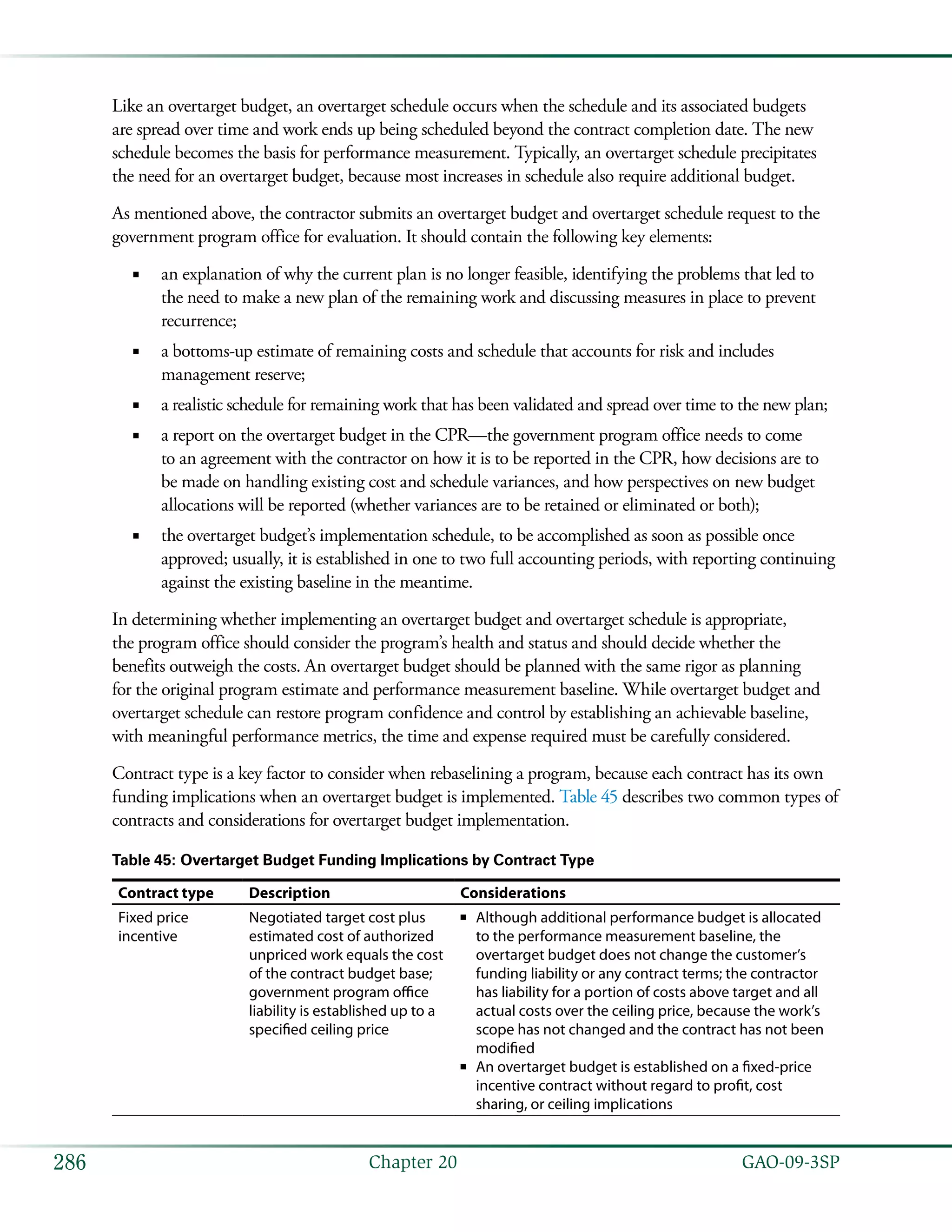   GAO-09-3SP286 Chapter 20
Like an overtarget budget, an overtarget schedule occurs when the schedule and its associated budgets
are spread over time and work ends up being scheduled beyond the contract completion date. The new
schedule becomes the basis for performance measurement. Typically, an overtarget schedule precipitates
the need for an overtarget budget, because most increases in schedule also require additional budget.
As mentioned above, the contractor submits an overtarget budget and overtarget schedule request to the
government program office for evaluation. It should contain the following key elements:
an explanation of why the current plan is no longer feasible, identifying the problems that led to■■
the need to make a new plan of the remaining work and discussing measures in place to prevent
recurrence;
a bottoms-up estimate of remaining costs and schedule that accounts for risk and includes■■
management reserve;
a realistic schedule for remaining work that has been validated and spread over time to the new plan;■■
a report on the overtarget budget in the CPR—the government program office needs to come■■
to an agreement with the contractor on how it is to be reported in the CPR, how decisions are to
be made on handling existing cost and schedule variances, and how perspectives on new budget
allocations will be reported (whether variances are to be retained or eliminated or both);
the overtarget budget’s implementation schedule, to be accomplished as soon as possible once■■
approved; usually, it is established in one to two full accounting periods, with reporting continuing
against the existing baseline in the meantime.
In determining whether implementing an overtarget budget and overtarget schedule is appropriate,
the program office should consider the program’s health and status and should decide whether the
benefits outweigh the costs. An overtarget budget should be planned with the same rigor as planning
for the original program estimate and performance measurement baseline. While overtarget budget and
overtarget schedule can restore program confidence and control by establishing an achievable baseline,
with meaningful performance metrics, the time and expense required must be carefully considered.
Contract type is a key factor to consider when rebaselining a program, because each contract has its own
funding implications when an overtarget budget is implemented. Table 45 describes two common types of
contracts and considerations for overtarget budget implementation.
Table 45: Overtarget Budget Funding Implications by Contract Type
Contract type Description Considerations
Fixed price
incentive
Negotiated target cost plus
estimated cost of authorized
unpriced work equals the cost
of the contract budget base;
government program office
liability is established up to a
specified ceiling price
Although additional performance budget is allocated■■
to the performance measurement baseline, the
overtarget budget does not change the customer’s
funding liability or any contract terms; the contractor
has liability for a portion of costs above target and all
actual costs over the ceiling price, because the work’s
scope has not changed and the contract has not been
modified
An overtarget budget is established on a fixed-price■■
incentive contract without regard to profit, cost
sharing, or ceiling implications
 