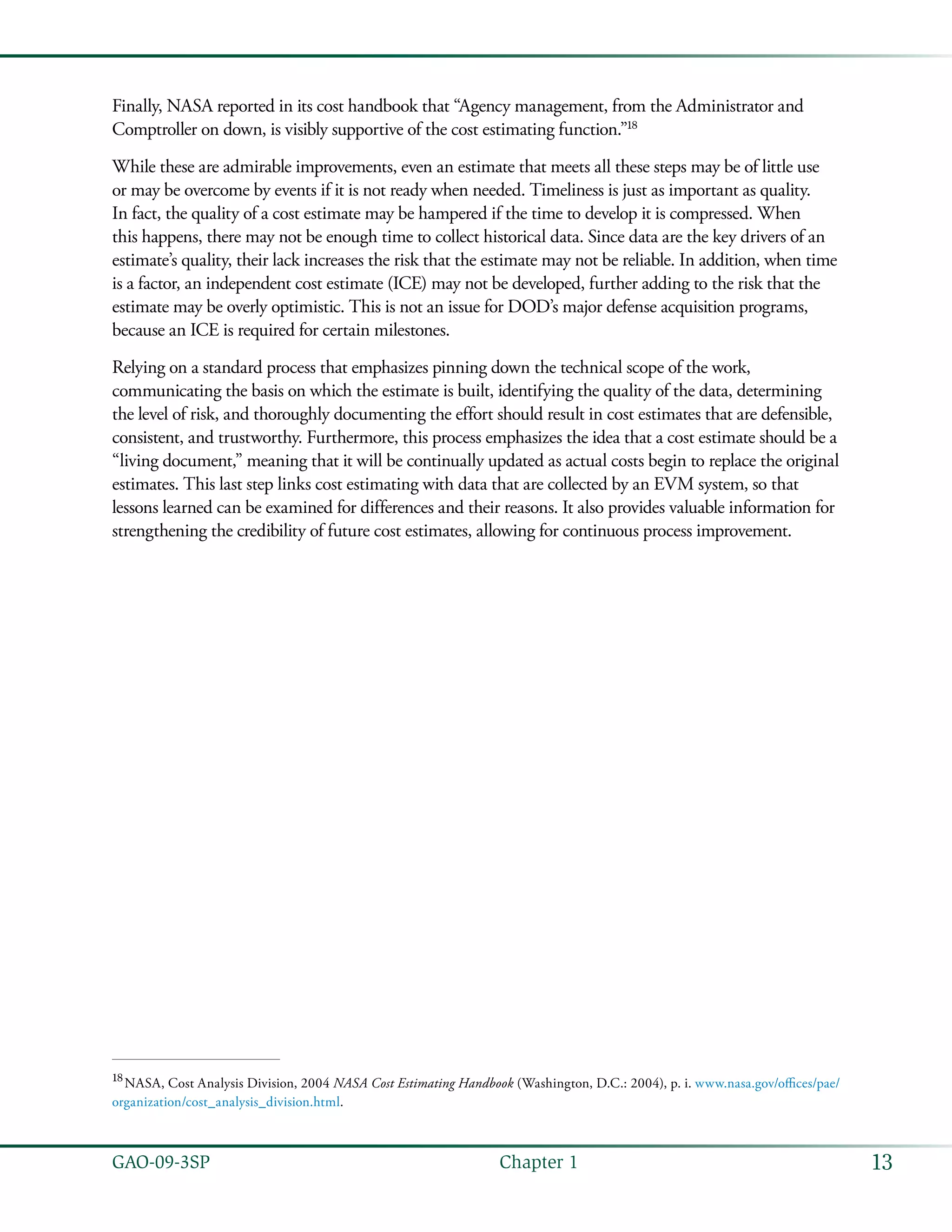 13GAO-09-3SP  Chapter 1
Finally, NASA reported in its cost handbook that “Agency management, from the Administrator and
Comptroller on down, is visibly supportive of the cost estimating function.”18
While these are admirable improvements, even an estimate that meets all these steps may be of little use
or may be overcome by events if it is not ready when needed. Timeliness is just as important as quality.
In fact, the quality of a cost estimate may be hampered if the time to develop it is compressed. When
this happens, there may not be enough time to collect historical data. Since data are the key drivers of an
estimate’s quality, their lack increases the risk that the estimate may not be reliable. In addition, when time
is a factor, an independent cost estimate (ICE) may not be developed, further adding to the risk that the
estimate may be overly optimistic. This is not an issue for DOD’s major defense acquisition programs,
because an ICE is required for certain milestones.
Relying on a standard process that emphasizes pinning down the technical scope of the work,
communicating the basis on which the estimate is built, identifying the quality of the data, determining
the level of risk, and thoroughly documenting the effort should result in cost estimates that are defensible,
consistent, and trustworthy. Furthermore, this process emphasizes the idea that a cost estimate should be a
“living document,” meaning that it will be continually updated as actual costs begin to replace the original
estimates. This last step links cost estimating with data that are collected by an EVM system, so that
lessons learned can be examined for differences and their reasons. It also provides valuable information for
strengthening the credibility of future cost estimates, allowing for continuous process improvement.
18
 NASA, Cost Analysis Division, 2004 NASA Cost Estimating Handbook (Washington, D.C.: 2004), p. i. www.nasa.gov/offices/pae/
organization/cost_analysis_division.html.
 