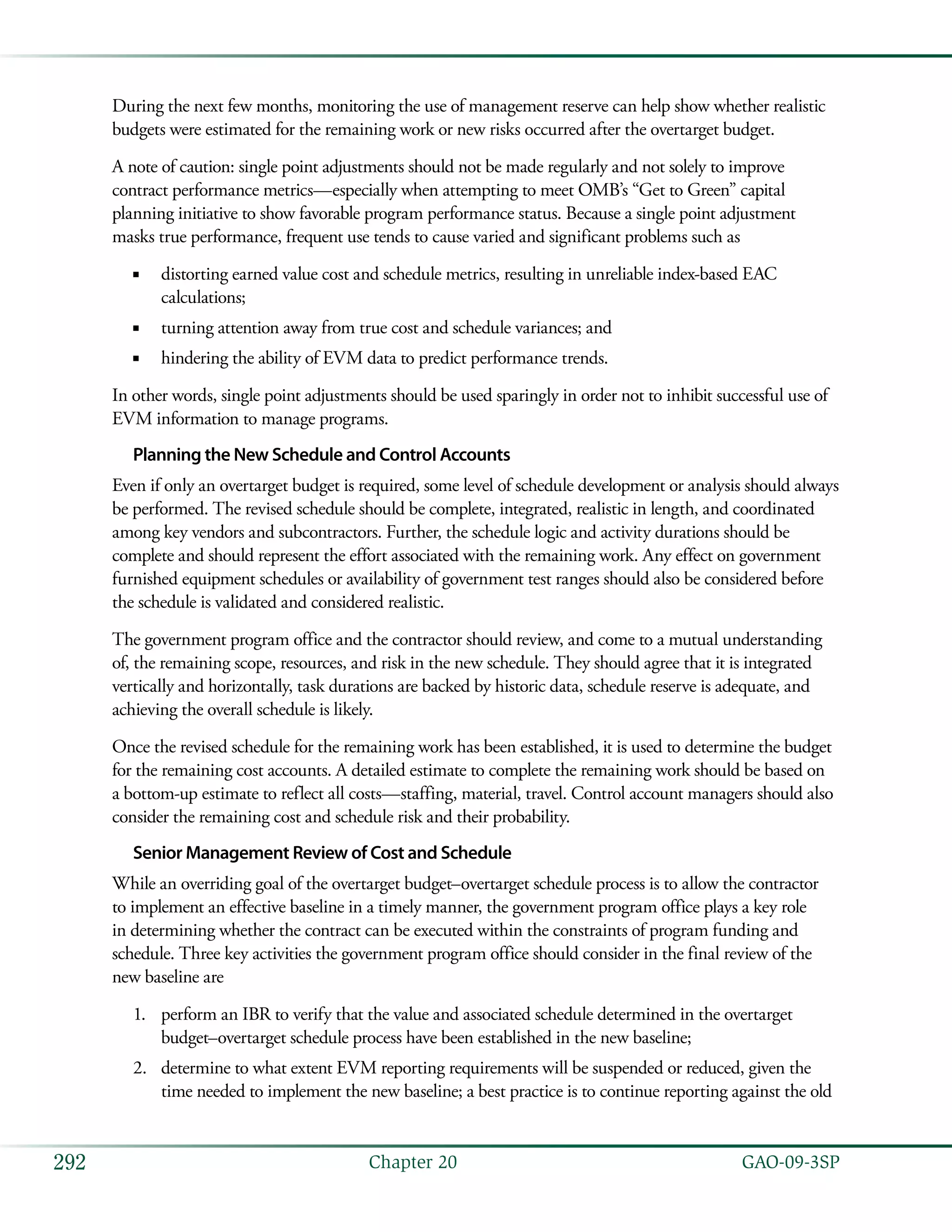   GAO-09-3SP292 Chapter 20
During the next few months, monitoring the use of management reserve can help show whether realistic
budgets were estimated for the remaining work or new risks occurred after the overtarget budget.
A note of caution: single point adjustments should not be made regularly and not solely to improve
contract performance metrics—especially when attempting to meet OMB’s “Get to Green” capital
planning initiative to show favorable program performance status. Because a single point adjustment
masks true performance, frequent use tends to cause varied and significant problems such as
distorting earned value cost and schedule metrics, resulting in unreliable index-based EAC■■
calculations;
turning attention away from true cost and schedule variances; and■■
hindering the ability of EVM data to predict performance trends.■■
In other words, single point adjustments should be used sparingly in order not to inhibit successful use of
EVM information to manage programs.
Planning the New Schedule and Control Accounts
Even if only an overtarget budget is required, some level of schedule development or analysis should always
be performed. The revised schedule should be complete, integrated, realistic in length, and coordinated
among key vendors and subcontractors. Further, the schedule logic and activity durations should be
complete and should represent the effort associated with the remaining work. Any effect on government
furnished equipment schedules or availability of government test ranges should also be considered before
the schedule is validated and considered realistic.
The government program office and the contractor should review, and come to a mutual understanding
of, the remaining scope, resources, and risk in the new schedule. They should agree that it is integrated
vertically and horizontally, task durations are backed by historic data, schedule reserve is adequate, and
achieving the overall schedule is likely.
Once the revised schedule for the remaining work has been established, it is used to determine the budget
for the remaining cost accounts. A detailed estimate to complete the remaining work should be based on
a bottom-up estimate to reflect all costs—staffing, material, travel. Control account managers should also
consider the remaining cost and schedule risk and their probability.
Senior Management Review of Cost and Schedule
While an overriding goal of the overtarget budget–overtarget schedule process is to allow the contractor
to implement an effective baseline in a timely manner, the government program office plays a key role
in determining whether the contract can be executed within the constraints of program funding and
schedule. Three key activities the government program office should consider in the final review of the
new baseline are
perform an IBR to verify that the value and associated schedule determined in the overtarget1.	
budget–overtarget schedule process have been established in the new baseline;
determine to what extent EVM reporting requirements will be suspended or reduced, given the2.	
time needed to implement the new baseline; a best practice is to continue reporting against the old
 