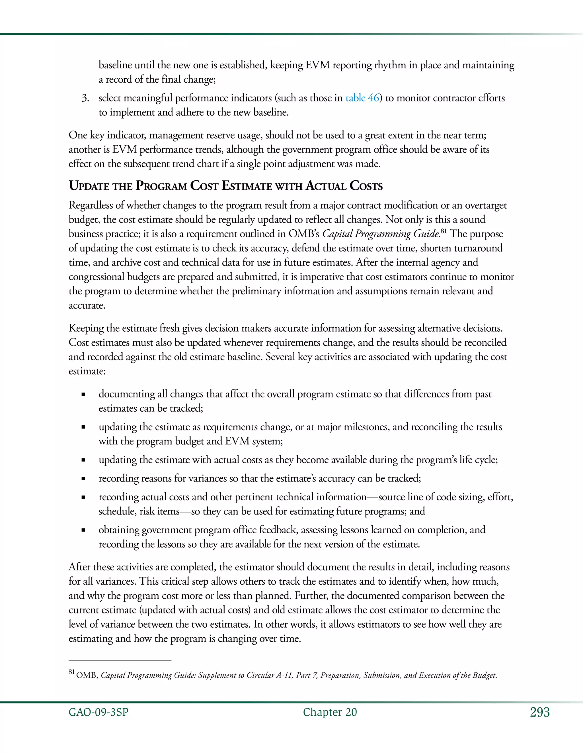 293GAO-09-3SP  Chapter 20
baseline until the new one is established, keeping EVM reporting rhythm in place and maintaining
a record of the final change;
select meaningful performance indicators (such as those in3.	 table 46) to monitor contractor efforts
to implement and adhere to the new baseline.
One key indicator, management reserve usage, should not be used to a great extent in the near term;
another is EVM performance trends, although the government program office should be aware of its
effect on the subsequent trend chart if a single point adjustment was made.
Update the Program Cost Estimate with Actual Costs
Regardless of whether changes to the program result from a major contract modification or an overtarget
budget, the cost estimate should be regularly updated to reflect all changes. Not only is this a sound
business practice; it is also a requirement outlined in OMB’s Capital Programming Guide.81
The purpose
of updating the cost estimate is to check its accuracy, defend the estimate over time, shorten turnaround
time, and archive cost and technical data for use in future estimates. After the internal agency and
congressional budgets are prepared and submitted, it is imperative that cost estimators continue to monitor
the program to determine whether the preliminary information and assumptions remain relevant and
accurate.
Keeping the estimate fresh gives decision makers accurate information for assessing alternative decisions.
Cost estimates must also be updated whenever requirements change, and the results should be reconciled
and recorded against the old estimate baseline. Several key activities are associated with updating the cost
estimate:
documenting all changes that affect the overall program estimate so that differences from past■■
estimates can be tracked;
updating the estimate as requirements change, or at major milestones, and reconciling the results■■
with the program budget and EVM system;
updating the estimate with actual costs as they become available during the program’s life cycle;■■
recording reasons for variances so that the estimate’s accuracy can be tracked;■■
recording actual costs and other pertinent technical information—source line of code sizing, effort,■■
schedule, risk items—so they can be used for estimating future programs; and
obtaining government program office feedback, assessing lessons learned on completion, and■■
recording the lessons so they are available for the next version of the estimate.
After these activities are completed, the estimator should document the results in detail, including reasons
for all variances. This critical step allows others to track the estimates and to identify when, how much,
and why the program cost more or less than planned. Further, the documented comparison between the
current estimate (updated with actual costs) and old estimate allows the cost estimator to determine the
level of variance between the two estimates. In other words, it allows estimators to see how well they are
estimating and how the program is changing over time.
81
 OMB, Capital Programming Guide: Supplement to Circular A-11, Part 7, Preparation, Submission, and Execution of the Budget.
 