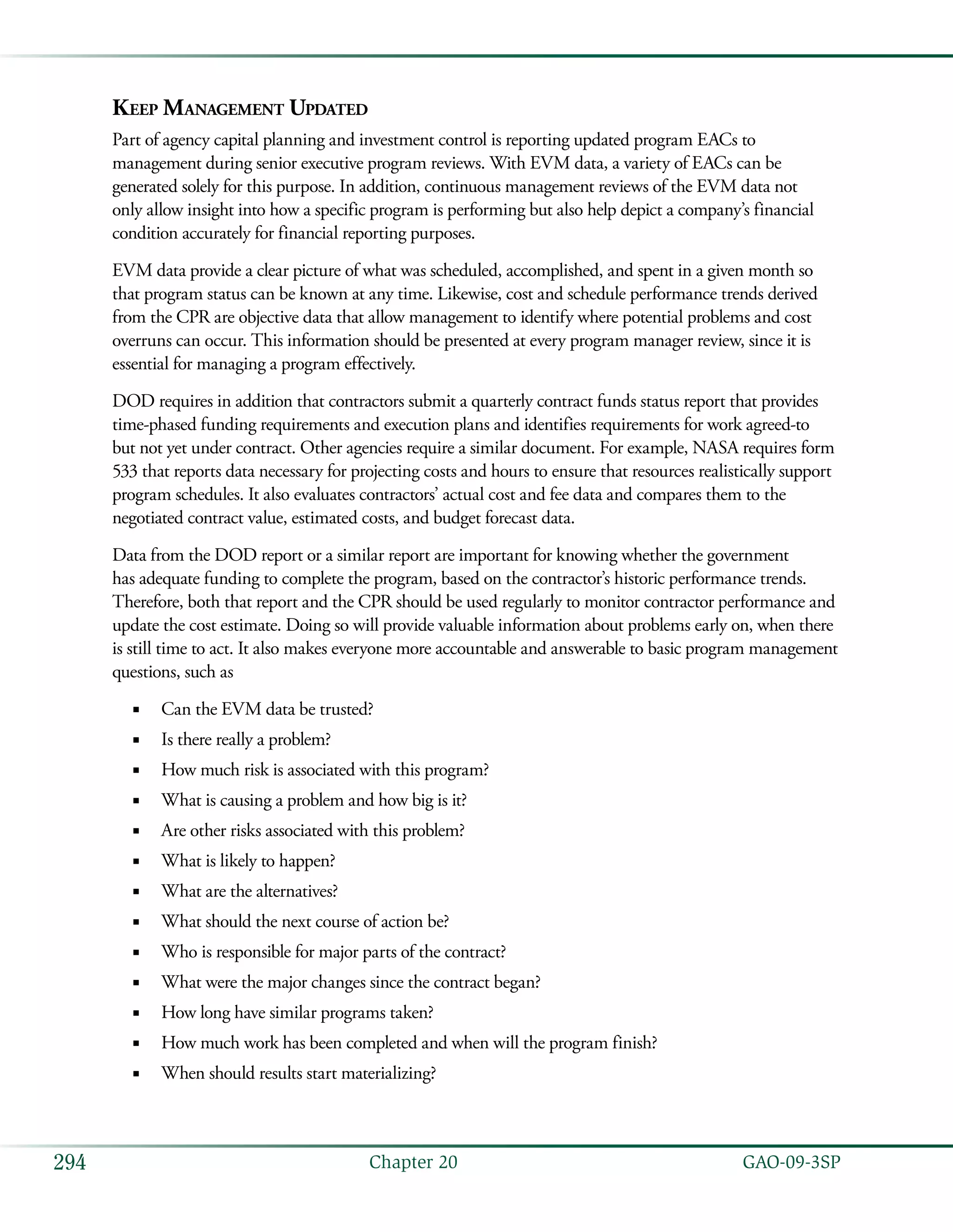   GAO-09-3SP294 Chapter 20
Keep Management Updated
Part of agency capital planning and investment control is reporting updated program EACs to
management during senior executive program reviews. With EVM data, a variety of EACs can be
generated solely for this purpose. In addition, continuous management reviews of the EVM data not
only allow insight into how a specific program is performing but also help depict a company’s financial
condition accurately for financial reporting purposes.
EVM data provide a clear picture of what was scheduled, accomplished, and spent in a given month so
that program status can be known at any time. Likewise, cost and schedule performance trends derived
from the CPR are objective data that allow management to identify where potential problems and cost
overruns can occur. This information should be presented at every program manager review, since it is
essential for managing a program effectively.
DOD requires in addition that contractors submit a quarterly contract funds status report that provides
time-phased funding requirements and execution plans and identifies requirements for work agreed-to
but not yet under contract. Other agencies require a similar document. For example, NASA requires form
533 that reports data necessary for projecting costs and hours to ensure that resources realistically support
program schedules. It also evaluates contractors’ actual cost and fee data and compares them to the
negotiated contract value, estimated costs, and budget forecast data.
Data from the DOD report or a similar report are important for knowing whether the government
has adequate funding to complete the program, based on the contractor’s historic performance trends.
Therefore, both that report and the CPR should be used regularly to monitor contractor performance and
update the cost estimate. Doing so will provide valuable information about problems early on, when there
is still time to act. It also makes everyone more accountable and answerable to basic program management
questions, such as
Can the EVM data be trusted?■■
Is there really a problem?■■
How much risk is associated with this program?■■
What is causing a problem and how big is it?■■
Are other risks associated with this problem?■■
What is likely to happen?■■
What are the alternatives?■■
What should the next course of action be?■■
Who is responsible for major parts of the contract?■■
What were the major changes since the contract began?■■
How long have similar programs taken?■■
How much work has been completed and when will the program finish?■■
When should results start materializing?■■
 