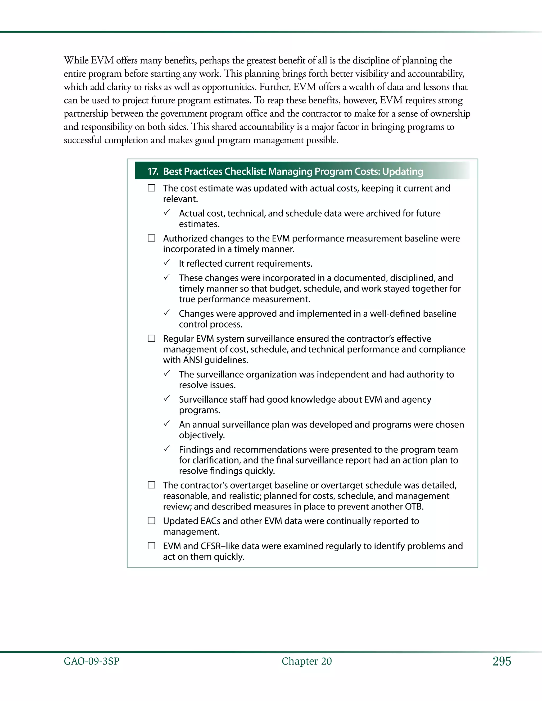 295GAO-09-3SP  Chapter 20
While EVM offers many benefits, perhaps the greatest benefit of all is the discipline of planning the
entire program before starting any work. This planning brings forth better visibility and accountability,
which add clarity to risks as well as opportunities. Further, EVM offers a wealth of data and lessons that
can be used to project future program estimates. To reap these benefits, however, EVM requires strong
partnership between the government program office and the contractor to make for a sense of ownership
and responsibility on both sides. This shared accountability is a major factor in bringing programs to
successful completion and makes good program management possible.
Best Practices Checklist: Managing Program Costs: Updating17.	
The cost estimate was updated with actual costs, keeping it current and……
relevant.
Actual cost, technical, and schedule data were archived for future33
estimates.
Authorized changes to the EVM performance measurement baseline were……
incorporated in a timely manner.
It reflected current requirements.33
These changes were incorporated in a documented, disciplined, and33
timely manner so that budget, schedule, and work stayed together for
true performance measurement.
Changes were approved and implemented in a well-defined baseline33
control process.
Regular EVM system surveillance ensured the contractor’s effective……
management of cost, schedule, and technical performance and compliance
with ANSI guidelines.
The surveillance organization was independent and had authority to33
resolve issues.
Surveillance staff had good knowledge about EVM and agency33
programs.
An annual surveillance plan was developed and programs were chosen33
objectively.
Findings and recommendations were presented to the program team33
for clarification, and the final surveillance report had an action plan to
resolve findings quickly.
The contractor’s overtarget baseline or overtarget schedule was detailed,……
reasonable, and realistic; planned for costs, schedule, and management
review; and described measures in place to prevent another OTB.
Updated EACs and other EVM data were continually reported to……
management.
EVM and CFSR–like data were examined regularly to identify problems and……
act on them quickly.
 
