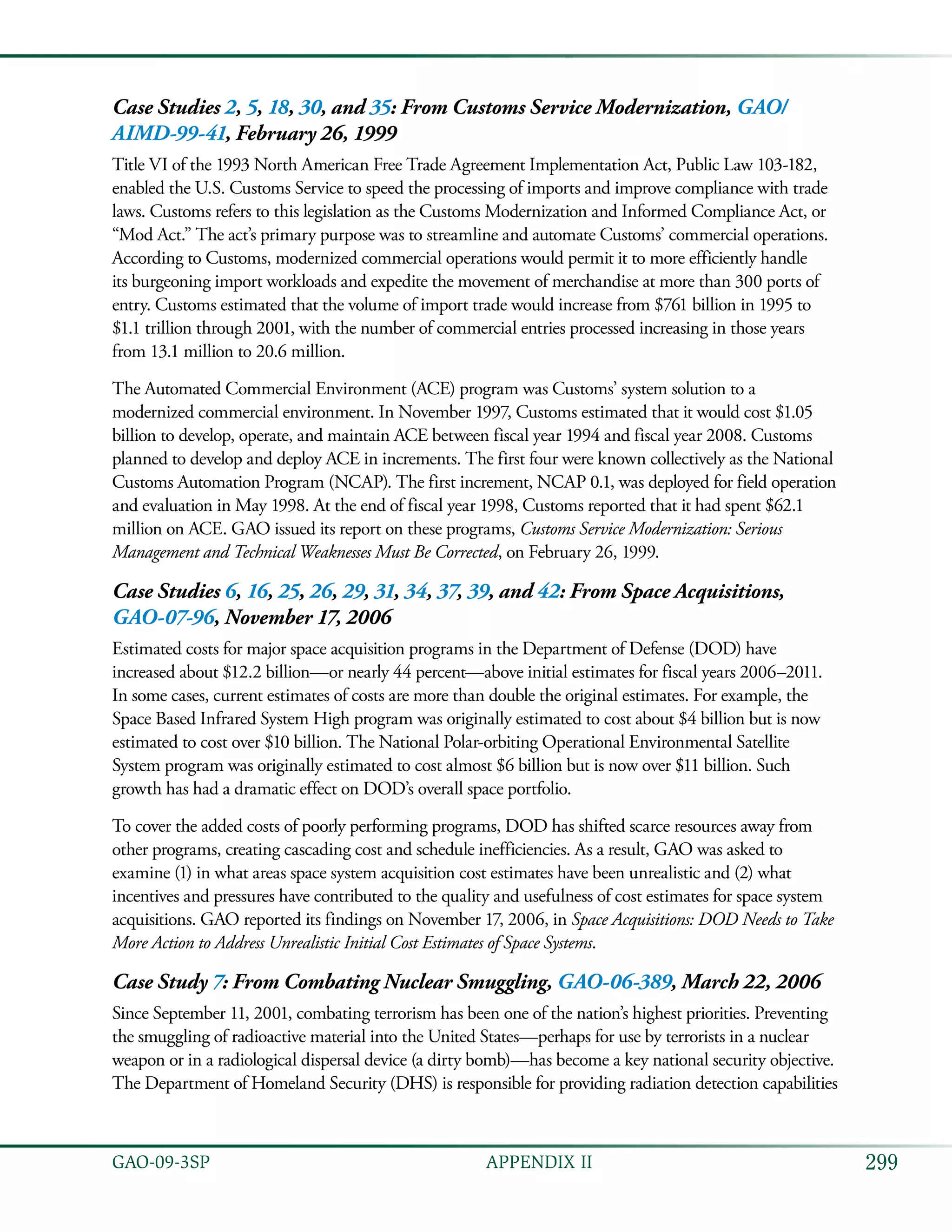 299GAO-09-3SP  APPENDIX II
Case Studies 2, 5, 18, 30, and 35: From Customs Service Modernization, GAO/
AIMD-99-41, February 26, 1999
Title VI of the 1993 North American Free Trade Agreement Implementation Act, Public Law 103-182,
enabled the U.S. Customs Service to speed the processing of imports and improve compliance with trade
laws. Customs refers to this legislation as the Customs Modernization and Informed Compliance Act, or
“Mod Act.” The act’s primary purpose was to streamline and automate Customs’ commercial operations.
According to Customs, modernized commercial operations would permit it to more efficiently handle
its burgeoning import workloads and expedite the movement of merchandise at more than 300 ports of
entry. Customs estimated that the volume of import trade would increase from $761 billion in 1995 to
$1.1 trillion through 2001, with the number of commercial entries processed increasing in those years
from 13.1 million to 20.6 million.
The Automated Commercial Environment (ACE) program was Customs’ system solution to a
modernized commercial environment. In November 1997, Customs estimated that it would cost $1.05
billion to develop, operate, and maintain ACE between fiscal year 1994 and fiscal year 2008. Customs
planned to develop and deploy ACE in increments. The first four were known collectively as the National
Customs Automation Program (NCAP). The first increment, NCAP 0.1, was deployed for field operation
and evaluation in May 1998. At the end of fiscal year 1998, Customs reported that it had spent $62.1
million on ACE. GAO issued its report on these programs, Customs Service Modernization: Serious
Management and Technical Weaknesses Must Be Corrected, on February 26, 1999.
Case Studies 6, 16, 25, 26, 29, 31, 34, 37, 39, and 42: From Space Acquisitions,
GAO-07-96, November 17, 2006
Estimated costs for major space acquisition programs in the Department of Defense (DOD) have
increased about $12.2 billion—or nearly 44 percent—above initial estimates for fiscal years 2006–2011.
In some cases, current estimates of costs are more than double the original estimates. For example, the
Space Based Infrared System High program was originally estimated to cost about $4 billion but is now
estimated to cost over $10 billion. The National Polar-orbiting Operational Environmental Satellite
System program was originally estimated to cost almost $6 billion but is now over $11 billion. Such
growth has had a dramatic effect on DOD’s overall space portfolio.
To cover the added costs of poorly performing programs, DOD has shifted scarce resources away from
other programs, creating cascading cost and schedule inefficiencies. As a result, GAO was asked to
examine (1) in what areas space system acquisition cost estimates have been unrealistic and (2) what
incentives and pressures have contributed to the quality and usefulness of cost estimates for space system
acquisitions. GAO reported its findings on November 17, 2006, in Space Acquisitions: DOD Needs to Take
More Action to Address Unrealistic Initial Cost Estimates of Space Systems.
Case Study 7: From Combating Nuclear Smuggling, GAO-06-389, March 22, 2006
Since September 11, 2001, combating terrorism has been one of the nation’s highest priorities. Preventing
the smuggling of radioactive material into the United States—perhaps for use by terrorists in a nuclear
weapon or in a radiological dispersal device (a dirty bomb)—has become a key national security objective.
The Department of Homeland Security (DHS) is responsible for providing radiation detection capabilities
 