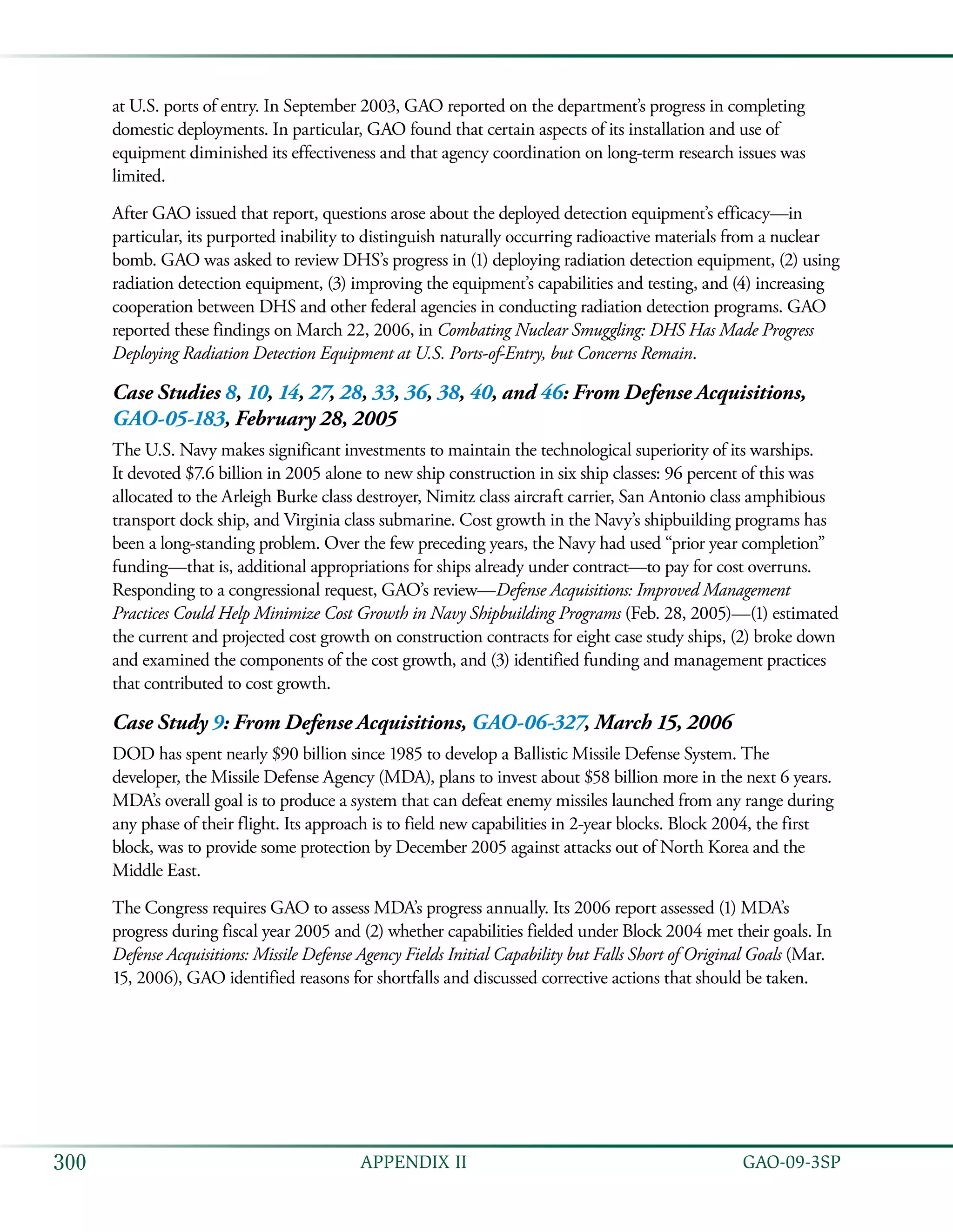   GAO-09-3SP300 APPENDIX II
at U.S. ports of entry. In September 2003, GAO reported on the department’s progress in completing
domestic deployments. In particular, GAO found that certain aspects of its installation and use of
equipment diminished its effectiveness and that agency coordination on long-term research issues was
limited.
After GAO issued that report, questions arose about the deployed detection equipment’s efficacy—in
particular, its purported inability to distinguish naturally occurring radioactive materials from a nuclear
bomb. GAO was asked to review DHS’s progress in (1) deploying radiation detection equipment, (2) using
radiation detection equipment, (3) improving the equipment’s capabilities and testing, and (4) increasing
cooperation between DHS and other federal agencies in conducting radiation detection programs. GAO
reported these findings on March 22, 2006, in Combating Nuclear Smuggling: DHS Has Made Progress
Deploying Radiation Detection Equipment at U.S. Ports-of-Entry, but Concerns Remain.
Case Studies 8, 10, 14, 27, 28, 33, 36, 38, 40, and 46: From Defense Acquisitions,
GAO-05-183, February 28, 2005
The U.S. Navy makes significant investments to maintain the technological superiority of its warships.
It devoted $7.6 billion in 2005 alone to new ship construction in six ship classes: 96 percent of this was
allocated to the Arleigh Burke class destroyer, Nimitz class aircraft carrier, San Antonio class amphibious
transport dock ship, and Virginia class submarine. Cost growth in the Navy’s shipbuilding programs has
been a long-standing problem. Over the few preceding years, the Navy had used “prior year completion”
funding—that is, additional appropriations for ships already under contract—to pay for cost overruns.
Responding to a congressional request, GAO’s review—Defense Acquisitions: Improved Management
Practices Could Help Minimize Cost Growth in Navy Shipbuilding Programs (Feb. 28, 2005)—(1) estimated
the current and projected cost growth on construction contracts for eight case study ships, (2) broke down
and examined the components of the cost growth, and (3) identified funding and management practices
that contributed to cost growth.
Case Study 9: From Defense Acquisitions, GAO-06-327, March 15, 2006
DOD has spent nearly $90 billion since 1985 to develop a Ballistic Missile Defense System. The
developer, the Missile Defense Agency (MDA), plans to invest about $58 billion more in the next 6 years.
MDA’s overall goal is to produce a system that can defeat enemy missiles launched from any range during
any phase of their flight. Its approach is to field new capabilities in 2-year blocks. Block 2004, the first
block, was to provide some protection by December 2005 against attacks out of North Korea and the
Middle East.
The Congress requires GAO to assess MDA’s progress annually. Its 2006 report assessed (1) MDA’s
progress during fiscal year 2005 and (2) whether capabilities fielded under Block 2004 met their goals. In
Defense Acquisitions: Missile Defense Agency Fields Initial Capability but Falls Short of Original Goals (Mar.
15, 2006), GAO identified reasons for shortfalls and discussed corrective actions that should be taken.
 