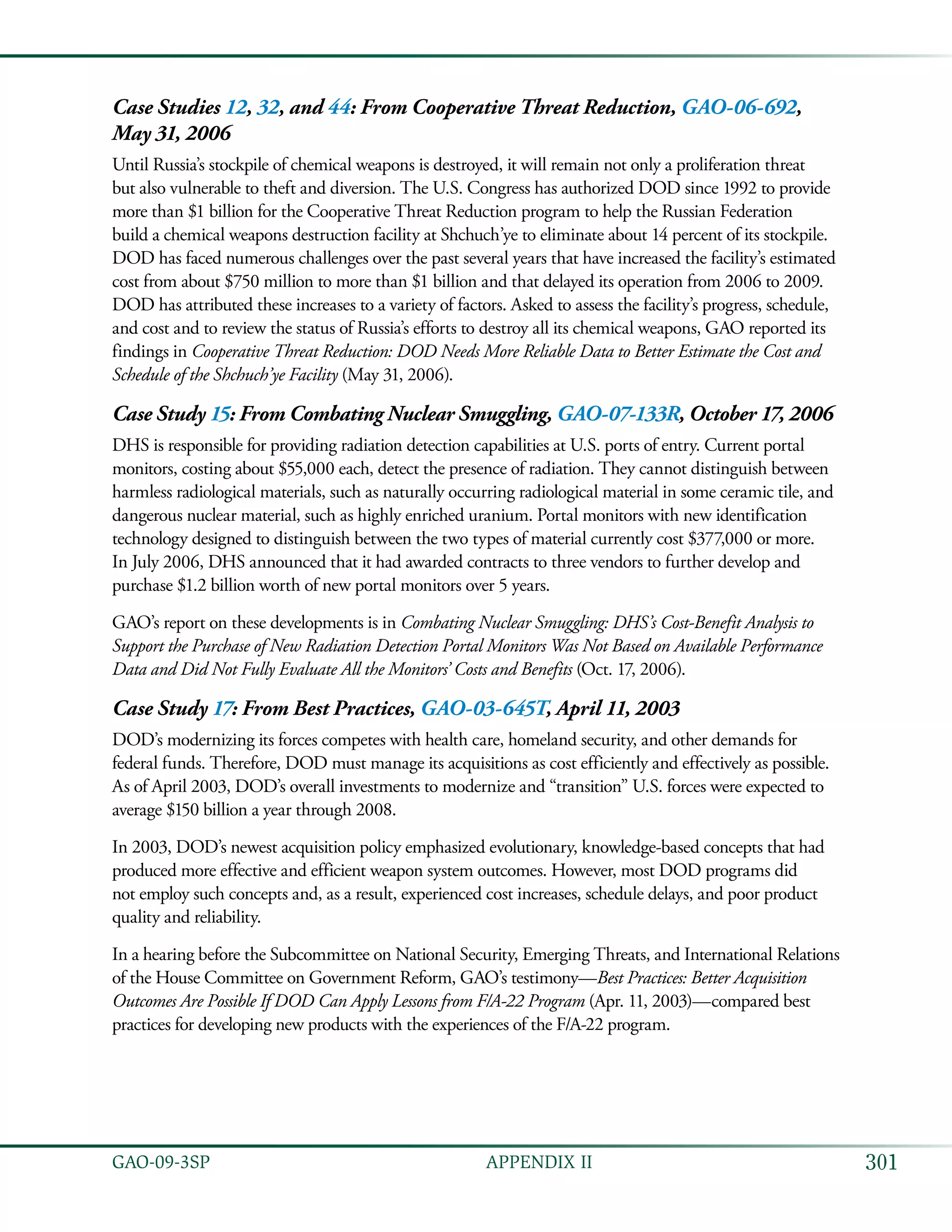 301GAO-09-3SP  APPENDIX II
Case Studies 12, 32, and 44: From Cooperative Threat Reduction, GAO-06-692,
May 31, 2006
Until Russia’s stockpile of chemical weapons is destroyed, it will remain not only a proliferation threat
but also vulnerable to theft and diversion. The U.S. Congress has authorized DOD since 1992 to provide
more than $1 billion for the Cooperative Threat Reduction program to help the Russian Federation
build a chemical weapons destruction facility at Shchuch’ye to eliminate about 14 percent of its stockpile.
DOD has faced numerous challenges over the past several years that have increased the facility’s estimated
cost from about $750 million to more than $1 billion and that delayed its operation from 2006 to 2009.
DOD has attributed these increases to a variety of factors. Asked to assess the facility’s progress, schedule,
and cost and to review the status of Russia’s efforts to destroy all its chemical weapons, GAO reported its
findings in Cooperative Threat Reduction: DOD Needs More Reliable Data to Better Estimate the Cost and
Schedule of the Shchuch’ye Facility (May 31, 2006).
Case Study 15: From Combating Nuclear Smuggling, GAO-07-133R, October 17, 2006
DHS is responsible for providing radiation detection capabilities at U.S. ports of entry. Current portal
monitors, costing about $55,000 each, detect the presence of radiation. They cannot distinguish between
harmless radiological materials, such as naturally occurring radiological material in some ceramic tile, and
dangerous nuclear material, such as highly enriched uranium. Portal monitors with new identification
technology designed to distinguish between the two types of material currently cost $377,000 or more.
In July 2006, DHS announced that it had awarded contracts to three vendors to further develop and
purchase $1.2 billion worth of new portal monitors over 5 years.
GAO’s report on these developments is in Combating Nuclear Smuggling: DHS’s Cost-Benefit Analysis to
Support the Purchase of New Radiation Detection Portal Monitors Was Not Based on Available Performance
Data and Did Not Fully Evaluate All the Monitors’ Costs and Benefits (Oct. 17, 2006).
Case Study 17: From Best Practices, GAO-03-645T, April 11, 2003
DOD’s modernizing its forces competes with health care, homeland security, and other demands for
federal funds. Therefore, DOD must manage its acquisitions as cost efficiently and effectively as possible.
As of April 2003, DOD’s overall investments to modernize and “transition” U.S. forces were expected to
average $150 billion a year through 2008.
In 2003, DOD’s newest acquisition policy emphasized evolutionary, knowledge-based concepts that had
produced more effective and efficient weapon system outcomes. However, most DOD programs did
not employ such concepts and, as a result, experienced cost increases, schedule delays, and poor product
quality and reliability.
In a hearing before the Subcommittee on National Security, Emerging Threats, and International Relations
of the House Committee on Government Reform, GAO’s testimony—Best Practices: Better Acquisition
Outcomes Are Possible If DOD Can Apply Lessons from F/A-22 Program (Apr. 11, 2003)—compared best
practices for developing new products with the experiences of the F/A-22 program.
 