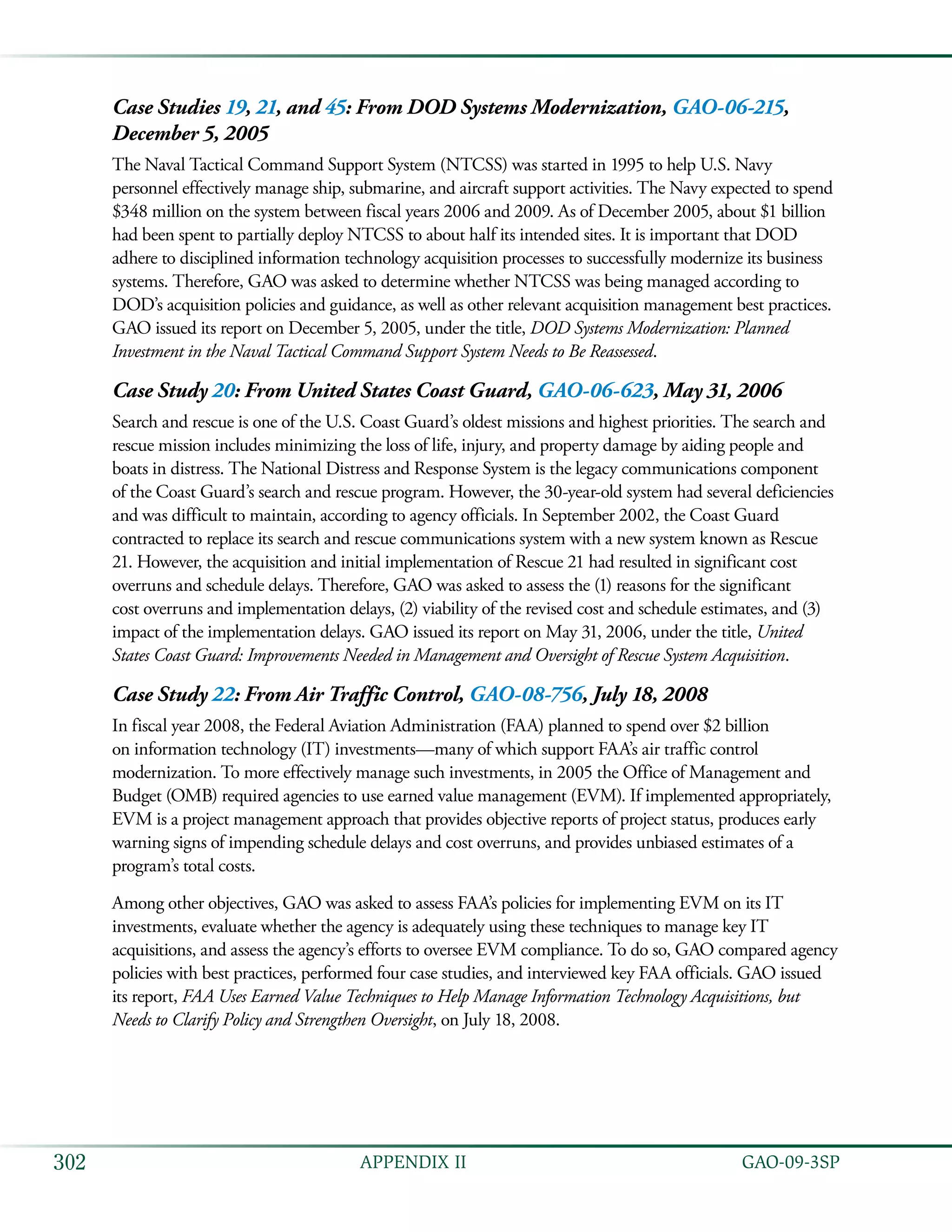   GAO-09-3SP302 APPENDIX II
Case Studies 19, 21, and 45: From DOD Systems Modernization, GAO-06-215,
December 5, 2005
The Naval Tactical Command Support System (NTCSS) was started in 1995 to help U.S. Navy
personnel effectively manage ship, submarine, and aircraft support activities. The Navy expected to spend
$348 million on the system between fiscal years 2006 and 2009. As of December 2005, about $1 billion
had been spent to partially deploy NTCSS to about half its intended sites. It is important that DOD
adhere to disciplined information technology acquisition processes to successfully modernize its business
systems. Therefore, GAO was asked to determine whether NTCSS was being managed according to
DOD’s acquisition policies and guidance, as well as other relevant acquisition management best practices.
GAO issued its report on December 5, 2005, under the title, DOD Systems Modernization: Planned
Investment in the Naval Tactical Command Support System Needs to Be Reassessed.
Case Study 20: From United States Coast Guard, GAO-06-623, May 31, 2006
Search and rescue is one of the U.S. Coast Guard’s oldest missions and highest priorities. The search and
rescue mission includes minimizing the loss of life, injury, and property damage by aiding people and
boats in distress. The National Distress and Response System is the legacy communications component
of the Coast Guard’s search and rescue program. However, the 30-year-old system had several deficiencies
and was difficult to maintain, according to agency officials. In September 2002, the Coast Guard
contracted to replace its search and rescue communications system with a new system known as Rescue
21. However, the acquisition and initial implementation of Rescue 21 had resulted in significant cost
overruns and schedule delays. Therefore, GAO was asked to assess the (1) reasons for the significant
cost overruns and implementation delays, (2) viability of the revised cost and schedule estimates, and (3)
impact of the implementation delays. GAO issued its report on May 31, 2006, under the title, United
States Coast Guard: Improvements Needed in Management and Oversight of Rescue System Acquisition.
Case Study 22: From Air Traffic Control, GAO-08-756, July 18, 2008
In fiscal year 2008, the Federal Aviation Administration (FAA) planned to spend over $2 billion
on information technology (IT) investments—many of which support FAA’s air traffic control
modernization. To more effectively manage such investments, in 2005 the Office of Management and
Budget (OMB) required agencies to use earned value management (EVM). If implemented appropriately,
EVM is a project management approach that provides objective reports of project status, produces early
warning signs of impending schedule delays and cost overruns, and provides unbiased estimates of a
program’s total costs.
Among other objectives, GAO was asked to assess FAA’s policies for implementing EVM on its IT
investments, evaluate whether the agency is adequately using these techniques to manage key IT
acquisitions, and assess the agency’s efforts to oversee EVM compliance. To do so, GAO compared agency
policies with best practices, performed four case studies, and interviewed key FAA officials. GAO issued
its report, FAA Uses Earned Value Techniques to Help Manage Information Technology Acquisitions, but
Needs to Clarify Policy and Strengthen Oversight, on July 18, 2008.
 