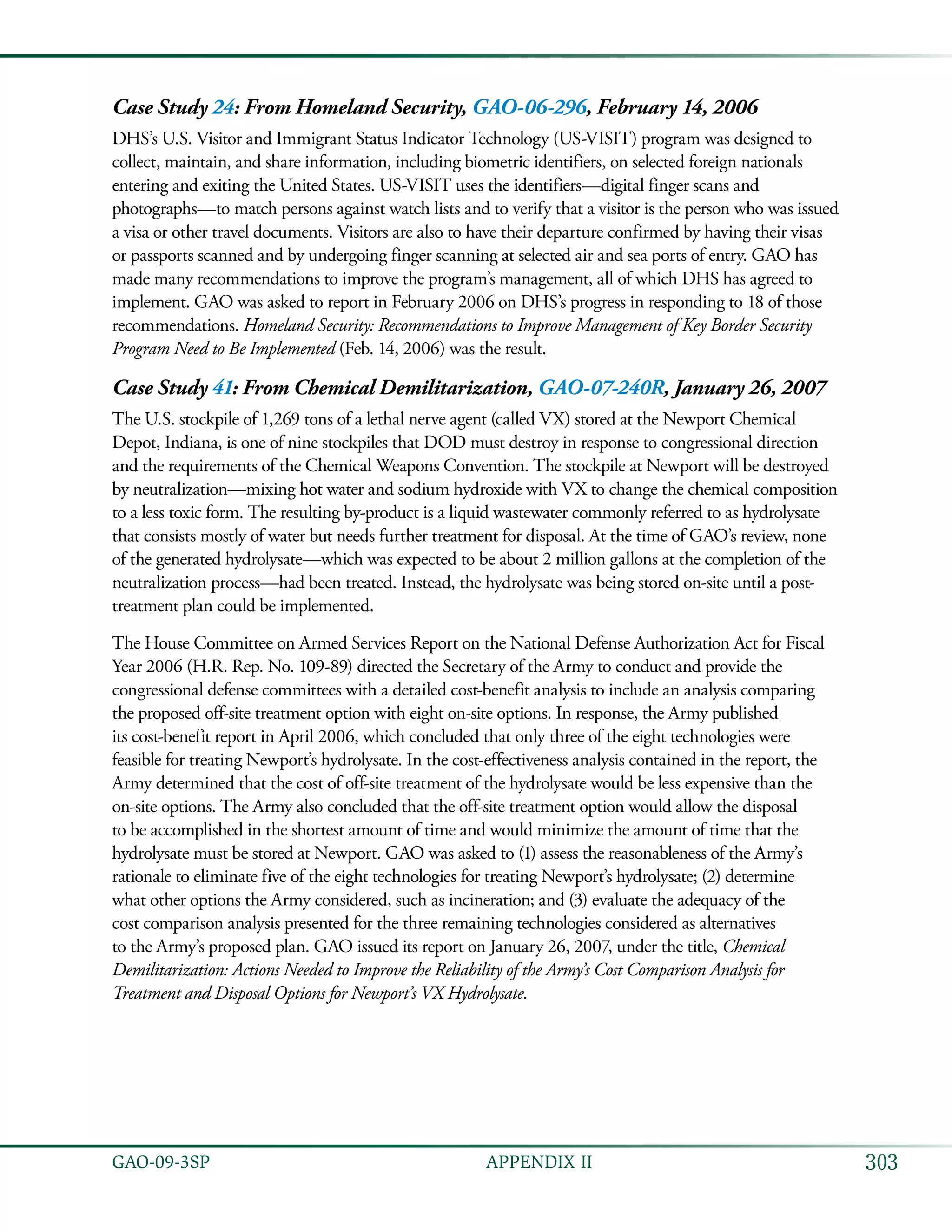 303GAO-09-3SP  APPENDIX II
Case Study 24: From Homeland Security, GAO-06-296, February 14, 2006
DHS’s U.S. Visitor and Immigrant Status Indicator Technology (US-VISIT) program was designed to
collect, maintain, and share information, including biometric identifiers, on selected foreign nationals
entering and exiting the United States. US-VISIT uses the identifiers—digital finger scans and
photographs—to match persons against watch lists and to verify that a visitor is the person who was issued
a visa or other travel documents. Visitors are also to have their departure confirmed by having their visas
or passports scanned and by undergoing finger scanning at selected air and sea ports of entry. GAO has
made many recommendations to improve the program’s management, all of which DHS has agreed to
implement. GAO was asked to report in February 2006 on DHS’s progress in responding to 18 of those
recommendations. Homeland Security: Recommendations to Improve Management of Key Border Security
Program Need to Be Implemented (Feb. 14, 2006) was the result.
Case Study 41: From Chemical Demilitarization, GAO-07-240R, January 26, 2007
The U.S. stockpile of 1,269 tons of a lethal nerve agent (called VX) stored at the Newport Chemical
Depot, Indiana, is one of nine stockpiles that DOD must destroy in response to congressional direction
and the requirements of the Chemical Weapons Convention. The stockpile at Newport will be destroyed
by neutralization—mixing hot water and sodium hydroxide with VX to change the chemical composition
to a less toxic form. The resulting by-product is a liquid wastewater commonly referred to as hydrolysate
that consists mostly of water but needs further treatment for disposal. At the time of GAO’s review, none
of the generated hydrolysate—which was expected to be about 2 million gallons at the completion of the
neutralization process—had been treated. Instead, the hydrolysate was being stored on-site until a post-
treatment plan could be implemented.
The House Committee on Armed Services Report on the National Defense Authorization Act for Fiscal
Year 2006 (H.R. Rep. No. 109-89) directed the Secretary of the Army to conduct and provide the
congressional defense committees with a detailed cost-benefit analysis to include an analysis comparing
the proposed off-site treatment option with eight on-site options. In response, the Army published
its cost-benefit report in April 2006, which concluded that only three of the eight technologies were
feasible for treating Newport’s hydrolysate. In the cost-effectiveness analysis contained in the report, the
Army determined that the cost of off-site treatment of the hydrolysate would be less expensive than the
on-site options. The Army also concluded that the off-site treatment option would allow the disposal
to be accomplished in the shortest amount of time and would minimize the amount of time that the
hydrolysate must be stored at Newport. GAO was asked to (1) assess the reasonableness of the Army’s
rationale to eliminate five of the eight technologies for treating Newport’s hydrolysate; (2) determine
what other options the Army considered, such as incineration; and (3) evaluate the adequacy of the
cost comparison analysis presented for the three remaining technologies considered as alternatives
to the Army’s proposed plan. GAO issued its report on January 26, 2007, under the title, Chemical
Demilitarization: Actions Needed to Improve the Reliability of the Army’s Cost Comparison Analysis for
Treatment and Disposal Options for Newport’s VX Hydrolysate.
 