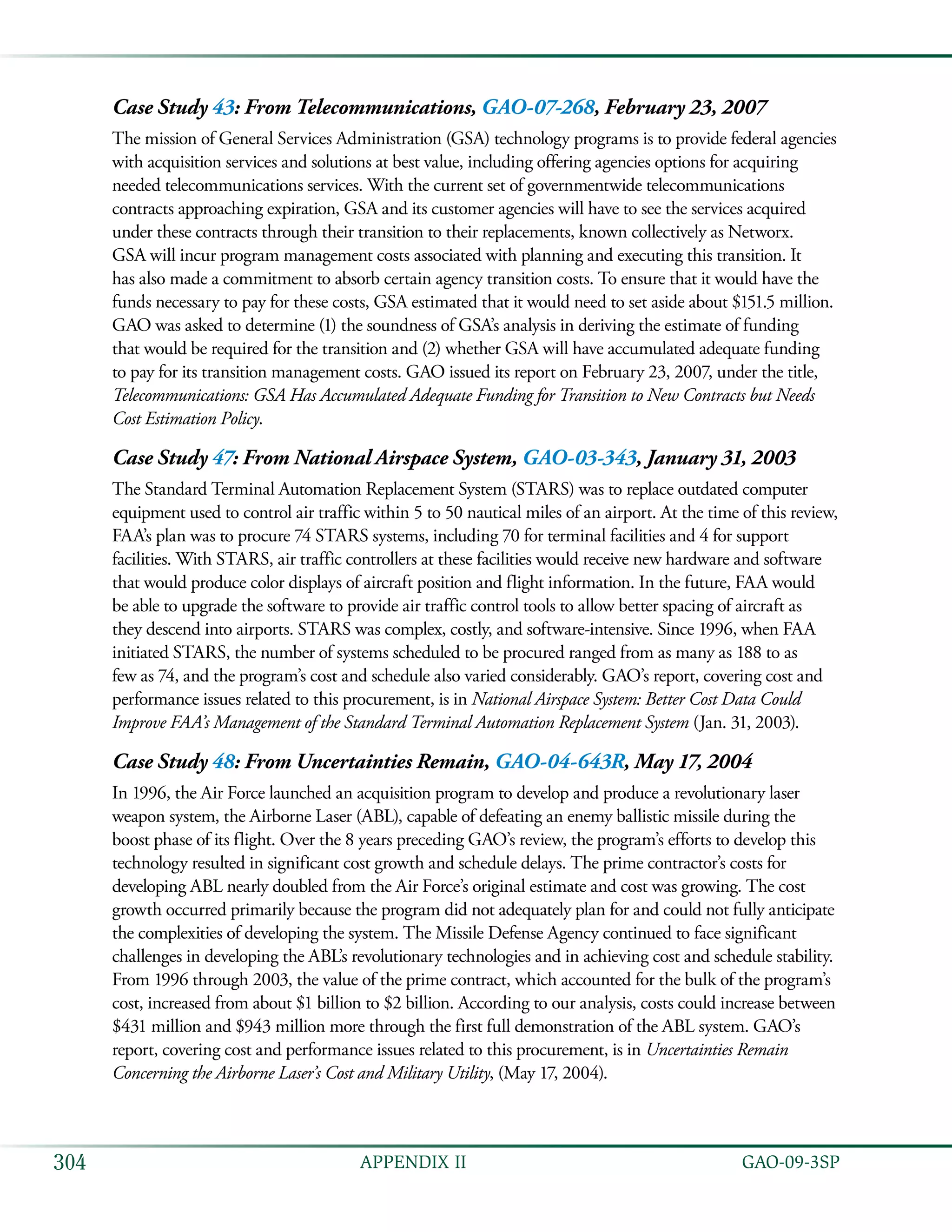   GAO-09-3SP304 APPENDIX II
Case Study 43: From Telecommunications, GAO-07-268, February 23, 2007
The mission of General Services Administration (GSA) technology programs is to provide federal agencies
with acquisition services and solutions at best value, including offering agencies options for acquiring
needed telecommunications services. With the current set of governmentwide telecommunications
contracts approaching expiration, GSA and its customer agencies will have to see the services acquired
under these contracts through their transition to their replacements, known collectively as Networx.
GSA will incur program management costs associated with planning and executing this transition. It
has also made a commitment to absorb certain agency transition costs. To ensure that it would have the
funds necessary to pay for these costs, GSA estimated that it would need to set aside about $151.5 million.
GAO was asked to determine (1) the soundness of GSA’s analysis in deriving the estimate of funding
that would be required for the transition and (2) whether GSA will have accumulated adequate funding
to pay for its transition management costs. GAO issued its report on February 23, 2007, under the title,
Telecommunications: GSA Has Accumulated Adequate Funding for Transition to New Contracts but Needs
Cost Estimation Policy.
Case Study 47: From National Airspace System, GAO-03-343, January 31, 2003
The Standard Terminal Automation Replacement System (STARS) was to replace outdated computer
equipment used to control air traffic within 5 to 50 nautical miles of an airport. At the time of this review,
FAA’s plan was to procure 74 STARS systems, including 70 for terminal facilities and 4 for support
facilities. With STARS, air traffic controllers at these facilities would receive new hardware and software
that would produce color displays of aircraft position and flight information. In the future, FAA would
be able to upgrade the software to provide air traffic control tools to allow better spacing of aircraft as
they descend into airports. STARS was complex, costly, and software-intensive. Since 1996, when FAA
initiated STARS, the number of systems scheduled to be procured ranged from as many as 188 to as
few as 74, and the program’s cost and schedule also varied considerably. GAO’s report, covering cost and
performance issues related to this procurement, is in National Airspace System: Better Cost Data Could
Improve FAA’s Management of the Standard Terminal Automation Replacement System (Jan. 31, 2003).
Case Study 48: From Uncertainties Remain, GAO-04-643R, May 17, 2004
In 1996, the Air Force launched an acquisition program to develop and produce a revolutionary laser
weapon system, the Airborne Laser (ABL), capable of defeating an enemy ballistic missile during the
boost phase of its flight. Over the 8 years preceding GAO’s review, the program’s efforts to develop this
technology resulted in significant cost growth and schedule delays. The prime contractor’s costs for
developing ABL nearly doubled from the Air Force’s original estimate and cost was growing. The cost
growth occurred primarily because the program did not adequately plan for and could not fully anticipate
the complexities of developing the system. The Missile Defense Agency continued to face significant
challenges in developing the ABL’s revolutionary technologies and in achieving cost and schedule stability.
From 1996 through 2003, the value of the prime contract, which accounted for the bulk of the program’s
cost, increased from about $1 billion to $2 billion. According to our analysis, costs could increase between
$431 million and $943 million more through the first full demonstration of the ABL system. GAO’s
report, covering cost and performance issues related to this procurement, is in Uncertainties Remain
Concerning the Airborne Laser’s Cost and Military Utility, (May 17, 2004).
 