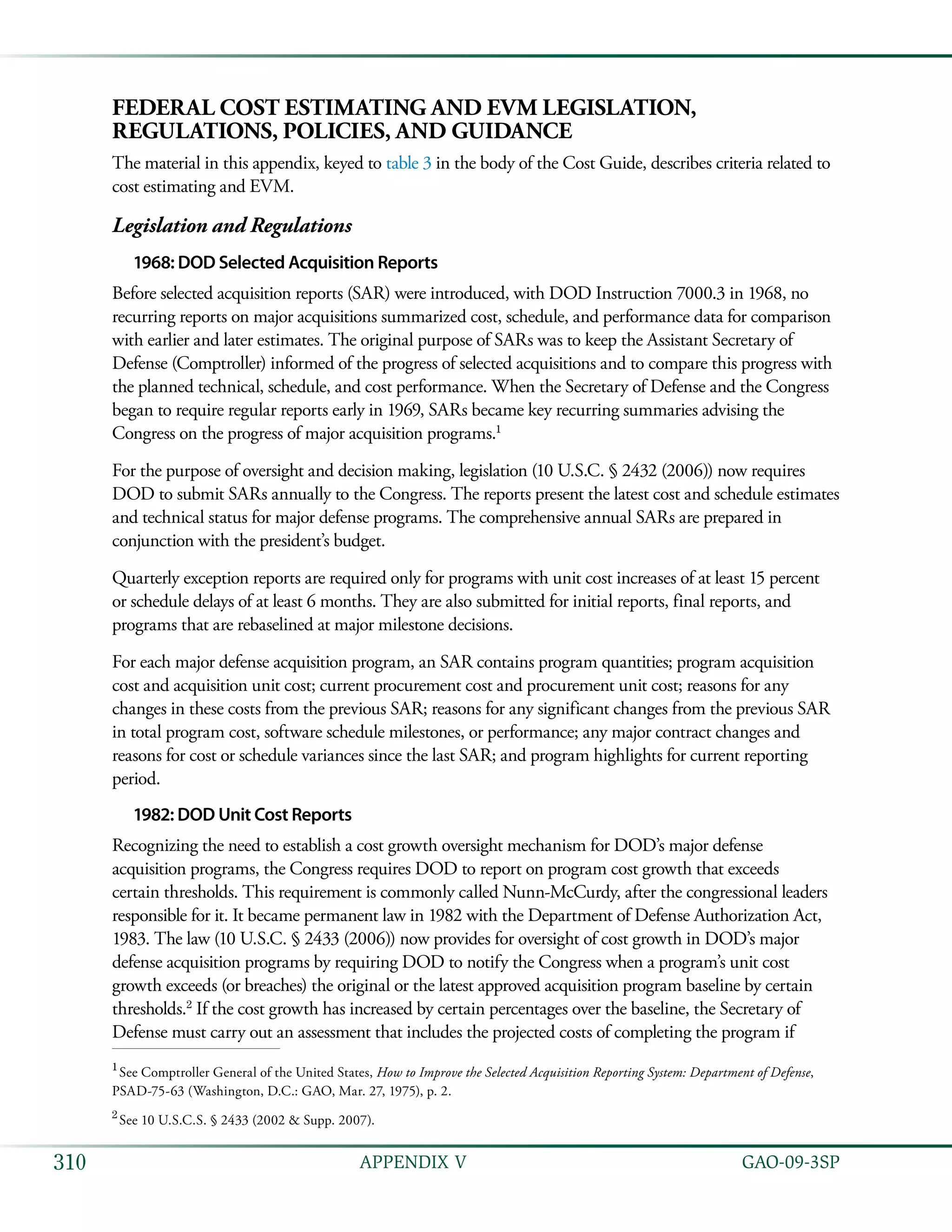   GAO-09-3SP310 APPENDIX V
Federal Cost Estimating and EVM Legislation,
Regulations, Policies, and Guidance
The material in this appendix, keyed to table 3 in the body of the Cost Guide, describes criteria related to
cost estimating and EVM.
Legislation and Regulations
1968: DOD Selected Acquisition Reports
Before selected acquisition reports (SAR) were introduced, with DOD Instruction 7000.3 in 1968, no
recurring reports on major acquisitions summarized cost, schedule, and performance data for comparison
with earlier and later estimates. The original purpose of SARs was to keep the Assistant Secretary of
Defense (Comptroller) informed of the progress of selected acquisitions and to compare this progress with
the planned technical, schedule, and cost performance. When the Secretary of Defense and the Congress
began to require regular reports early in 1969, SARs became key recurring summaries advising the
Congress on the progress of major acquisition programs.1
For the purpose of oversight and decision making, legislation (10 U.S.C. § 2432 (2006)) now requires
DOD to submit SARs annually to the Congress. The reports present the latest cost and schedule estimates
and technical status for major defense programs. The comprehensive annual SARs are prepared in
conjunction with the president’s budget.
Quarterly exception reports are required only for programs with unit cost increases of at least 15 percent
or schedule delays of at least 6 months. They are also submitted for initial reports, final reports, and
programs that are rebaselined at major milestone decisions.
For each major defense acquisition program, an SAR contains program quantities; program acquisition
cost and acquisition unit cost; current procurement cost and procurement unit cost; reasons for any
changes in these costs from the previous SAR; reasons for any significant changes from the previous SAR
in total program cost, software schedule milestones, or performance; any major contract changes and
reasons for cost or schedule variances since the last SAR; and program highlights for current reporting
period.
1982: DOD Unit Cost Reports
Recognizing the need to establish a cost growth oversight mechanism for DOD’s major defense
acquisition programs, the Congress requires DOD to report on program cost growth that exceeds
certain thresholds. This requirement is commonly called Nunn-McCurdy, after the congressional leaders
responsible for it. It became permanent law in 1982 with the Department of Defense Authorization Act,
1983. The law (10 U.S.C. § 2433 (2006)) now provides for oversight of cost growth in DOD’s major
defense acquisition programs by requiring DOD to notify the Congress when a program’s unit cost
growth exceeds (or breaches) the original or the latest approved acquisition program baseline by certain
thresholds.2
If the cost growth has increased by certain percentages over the baseline, the Secretary of
Defense must carry out an assessment that includes the projected costs of completing the program if
1
 See Comptroller General of the United States, How to Improve the Selected Acquisition Reporting System: Department of Defense,
PSAD-75-63 (Washington, D.C.: GAO, Mar. 27, 1975), p. 2.
2
 See 10 U.S.C.S. § 2433 (2002 & Supp. 2007).
 