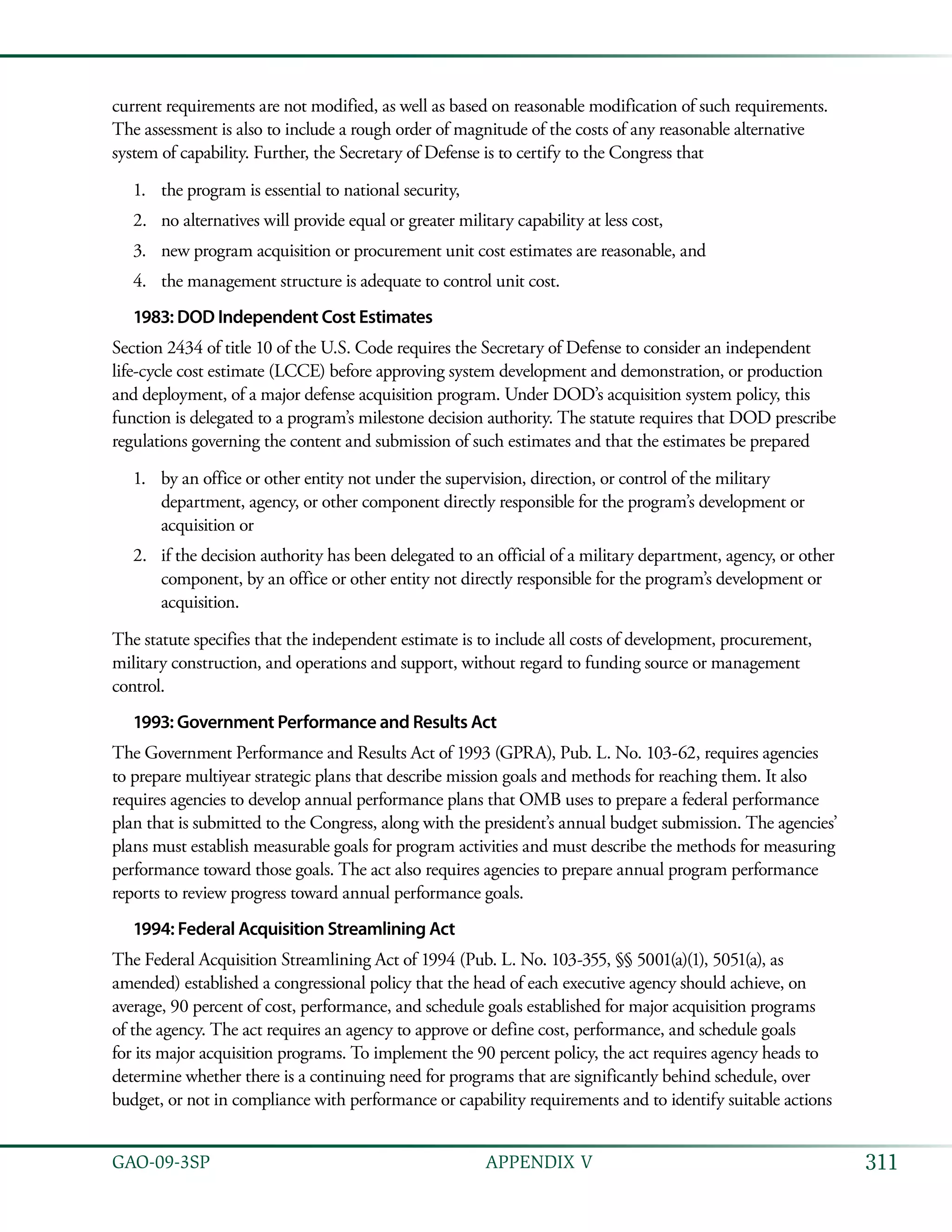 311GAO-09-3SP  APPENDIX V
current requirements are not modified, as well as based on reasonable modification of such requirements.
The assessment is also to include a rough order of magnitude of the costs of any reasonable alternative
system of capability. Further, the Secretary of Defense is to certify to the Congress that
the program is essential to national security,1.	
no alternatives will provide equal or greater military capability at less cost,2.	
new program acquisition or procurement unit cost estimates are reasonable, and3.	
the management structure is adequate to control unit cost.4.	
1983: DOD Independent Cost Estimates
Section 2434 of title 10 of the U.S. Code requires the Secretary of Defense to consider an independent
life-cycle cost estimate (LCCE) before approving system development and demonstration, or production
and deployment, of a major defense acquisition program. Under DOD’s acquisition system policy, this
function is delegated to a program’s milestone decision authority. The statute requires that DOD prescribe
regulations governing the content and submission of such estimates and that the estimates be prepared
by an office or other entity not under the supervision, direction, or control of the military1.	
department, agency, or other component directly responsible for the program’s development or
acquisition or
if the decision authority has been delegated to an official of a military department, agency, or other2.	
component, by an office or other entity not directly responsible for the program’s development or
acquisition.
The statute specifies that the independent estimate is to include all costs of development, procurement,
military construction, and operations and support, without regard to funding source or management
control.
1993: Government Performance and Results Act
The Government Performance and Results Act of 1993 (GPRA), Pub. L. No. 103-62, requires agencies
to prepare multiyear strategic plans that describe mission goals and methods for reaching them. It also
requires agencies to develop annual performance plans that OMB uses to prepare a federal performance
plan that is submitted to the Congress, along with the president’s annual budget submission. The agencies’
plans must establish measurable goals for program activities and must describe the methods for measuring
performance toward those goals. The act also requires agencies to prepare annual program performance
reports to review progress toward annual performance goals.
1994: Federal Acquisition Streamlining Act
The Federal Acquisition Streamlining Act of 1994 (Pub. L. No. 103-355, §§ 5001(a)(1), 5051(a), as
amended) established a congressional policy that the head of each executive agency should achieve, on
average, 90 percent of cost, performance, and schedule goals established for major acquisition programs
of the agency. The act requires an agency to approve or define cost, performance, and schedule goals
for its major acquisition programs. To implement the 90 percent policy, the act requires agency heads to
determine whether there is a continuing need for programs that are significantly behind schedule, over
budget, or not in compliance with performance or capability requirements and to identify suitable actions
 