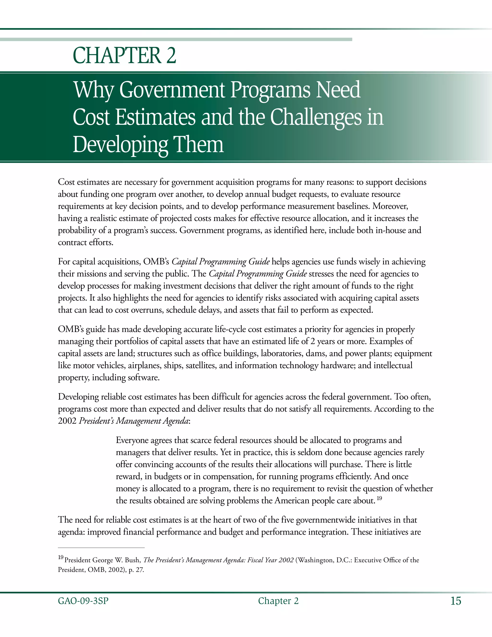 15GAO-09-3SP  Chapter 2
Why Government Programs Need
Cost Estimates and the Challenges in
Developing Them
Chapter 2
Cost estimates are necessary for government acquisition programs for many reasons: to support decisions
about funding one program over another, to develop annual budget requests, to evaluate resource
requirements at key decision points, and to develop performance measurement baselines. Moreover,
having a realistic estimate of projected costs makes for effective resource allocation, and it increases the
probability of a program’s success. Government programs, as identified here, include both in-house and
contract efforts.
For capital acquisitions, OMB’s Capital Programming Guide helps agencies use funds wisely in achieving
their missions and serving the public. The Capital Programming Guide stresses the need for agencies to
develop processes for making investment decisions that deliver the right amount of funds to the right
projects. It also highlights the need for agencies to identify risks associated with acquiring capital assets
that can lead to cost overruns, schedule delays, and assets that fail to perform as expected.
OMB’s guide has made developing accurate life-cycle cost estimates a priority for agencies in properly
managing their portfolios of capital assets that have an estimated life of 2 years or more. Examples of
capital assets are land; structures such as office buildings, laboratories, dams, and power plants; equipment
like motor vehicles, airplanes, ships, satellites, and information technology hardware; and intellectual
property, including software.
Developing reliable cost estimates has been difficult for agencies across the federal government. Too often,
programs cost more than expected and deliver results that do not satisfy all requirements. According to the
2002 President’s Management Agenda:
Everyone agrees that scarce federal resources should be allocated to programs and
managers that deliver results. Yet in practice, this is seldom done because agencies rarely
offer convincing accounts of the results their allocations will purchase. There is little
reward, in budgets or in compensation, for running programs efficiently. And once
money is allocated to a program, there is no requirement to revisit the question of whether
the results obtained are solving problems the American people care about. 19
The need for reliable cost estimates is at the heart of two of the five governmentwide initiatives in that
agenda: improved financial performance and budget and performance integration. These initiatives are
19
 President George W. Bush, The President’s Management Agenda: Fiscal Year 2002 (Washington, D.C.: Executive Office of the
President, OMB, 2002), p. 27.
 