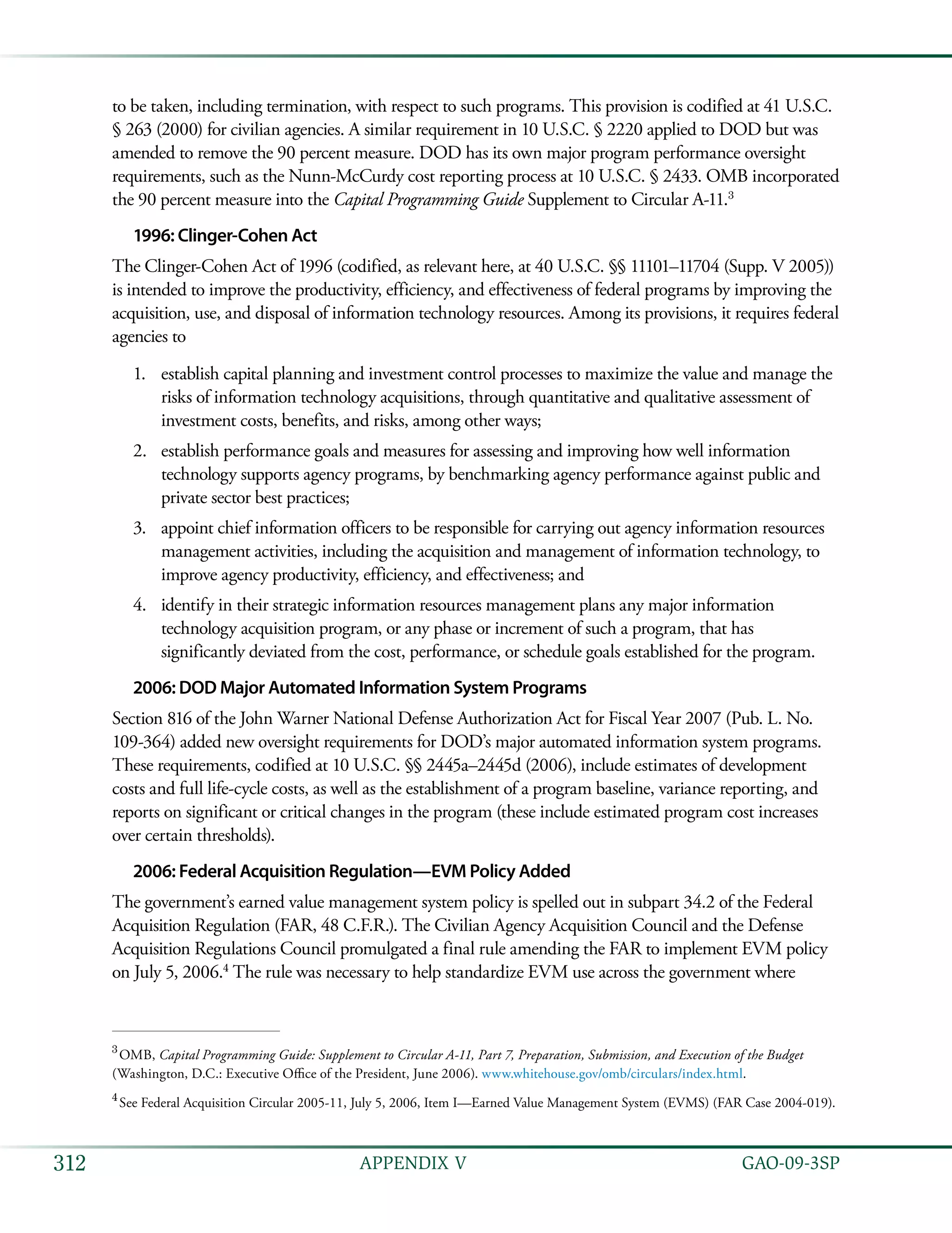   GAO-09-3SP312 APPENDIX V
to be taken, including termination, with respect to such programs. This provision is codified at 41 U.S.C.
§ 263 (2000) for civilian agencies. A similar requirement in 10 U.S.C. § 2220 applied to DOD but was
amended to remove the 90 percent measure. DOD has its own major program performance oversight
requirements, such as the Nunn-McCurdy cost reporting process at 10 U.S.C. § 2433. OMB incorporated
the 90 percent measure into the Capital Programming Guide Supplement to Circular A-11.3
1996: Clinger-Cohen Act
The Clinger-Cohen Act of 1996 (codified, as relevant here, at 40 U.S.C. §§ 11101–11704 (Supp. V 2005))
is intended to improve the productivity, efficiency, and effectiveness of federal programs by improving the
acquisition, use, and disposal of information technology resources. Among its provisions, it requires federal
agencies to
establish capital planning and investment control processes to maximize the value and manage the1.	
risks of information technology acquisitions, through quantitative and qualitative assessment of
investment costs, benefits, and risks, among other ways;
establish performance goals and measures for assessing and improving how well information2.	
technology supports agency programs, by benchmarking agency performance against public and
private sector best practices;
appoint chief information officers to be responsible for carrying out agency information resources3.	
management activities, including the acquisition and management of information technology, to
improve agency productivity, efficiency, and effectiveness; and
identify in their strategic information resources management plans any major information4.	
technology acquisition program, or any phase or increment of such a program, that has
significantly deviated from the cost, performance, or schedule goals established for the program.
2006: DOD Major Automated Information System Programs
Section 816 of the John Warner National Defense Authorization Act for Fiscal Year 2007 (Pub. L. No.
109-364) added new oversight requirements for DOD’s major automated information system programs.
These requirements, codified at 10 U.S.C. §§ 2445a–2445d (2006), include estimates of development
costs and full life-cycle costs, as well as the establishment of a program baseline, variance reporting, and
reports on significant or critical changes in the program (these include estimated program cost increases
over certain thresholds).
2006: Federal Acquisition Regulation—EVM Policy Added
The government’s earned value management system policy is spelled out in subpart 34.2 of the Federal
Acquisition Regulation (FAR, 48 C.F.R.). The Civilian Agency Acquisition Council and the Defense
Acquisition Regulations Council promulgated a final rule amending the FAR to implement EVM policy
on July 5, 2006.4
The rule was necessary to help standardize EVM use across the government where
3
 OMB, Capital Programming Guide: Supplement to Circular A-11, Part 7, Preparation, Submission, and Execution of the Budget
(Washington, D.C.: Executive Office of the President, June 2006). www.whitehouse.gov/omb/circulars/index.html.
4
 See Federal Acquisition Circular 2005-11, July 5, 2006, Item I—Earned Value Management System (EVMS) (FAR Case 2004-019).
 