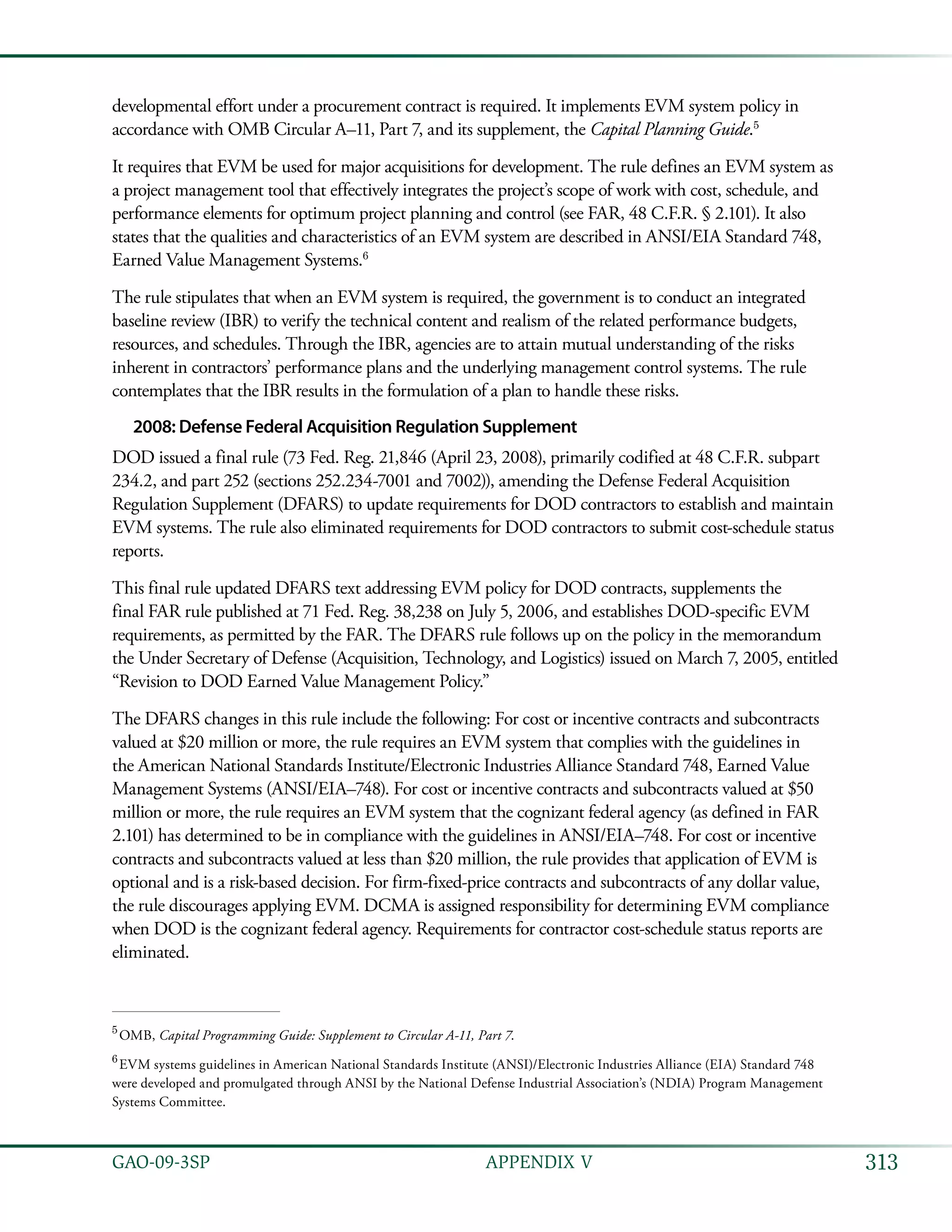 313GAO-09-3SP  APPENDIX V
developmental effort under a procurement contract is required. It implements EVM system policy in
accordance with OMB Circular A–11, Part 7, and its supplement, the Capital Planning Guide.5
It requires that EVM be used for major acquisitions for development. The rule defines an EVM system as
a project management tool that effectively integrates the project’s scope of work with cost, schedule, and
performance elements for optimum project planning and control (see FAR, 48 C.F.R. § 2.101). It also
states that the qualities and characteristics of an EVM system are described in ANSI/EIA Standard 748,
Earned Value Management Systems.6
The rule stipulates that when an EVM system is required, the government is to conduct an integrated
baseline review (IBR) to verify the technical content and realism of the related performance budgets,
resources, and schedules. Through the IBR, agencies are to attain mutual understanding of the risks
inherent in contractors’ performance plans and the underlying management control systems. The rule
contemplates that the IBR results in the formulation of a plan to handle these risks.
2008: Defense Federal Acquisition Regulation Supplement
DOD issued a final rule (73 Fed. Reg. 21,846 (April 23, 2008), primarily codified at 48 C.F.R. subpart
234.2, and part 252 (sections 252.234-7001 and 7002)), amending the Defense Federal Acquisition
Regulation Supplement (DFARS) to update requirements for DOD contractors to establish and maintain
EVM systems. The rule also eliminated requirements for DOD contractors to submit cost-schedule status
reports.
This final rule updated DFARS text addressing EVM policy for DOD contracts, supplements the
final FAR rule published at 71 Fed. Reg. 38,238 on July 5, 2006, and establishes DOD-specific EVM
requirements, as permitted by the FAR. The DFARS rule follows up on the policy in the memorandum
the Under Secretary of Defense (Acquisition, Technology, and Logistics) issued on March 7, 2005, entitled
“Revision to DOD Earned Value Management Policy.”
The DFARS changes in this rule include the following: For cost or incentive contracts and subcontracts
valued at $20 million or more, the rule requires an EVM system that complies with the guidelines in
the American National Standards Institute/Electronic Industries Alliance Standard 748, Earned Value
Management Systems (ANSI/EIA–748). For cost or incentive contracts and subcontracts valued at $50
million or more, the rule requires an EVM system that the cognizant federal agency (as defined in FAR
2.101) has determined to be in compliance with the guidelines in ANSI/EIA–748. For cost or incentive
contracts and subcontracts valued at less than $20 million, the rule provides that application of EVM is
optional and is a risk-based decision. For firm-fixed-price contracts and subcontracts of any dollar value,
the rule discourages applying EVM. DCMA is assigned responsibility for determining EVM compliance
when DOD is the cognizant federal agency. Requirements for contractor cost-schedule status reports are
eliminated.
5
 OMB, Capital Programming Guide: Supplement to Circular A-11, Part 7.
6
 EVM systems guidelines in American National Standards Institute (ANSI)/Electronic Industries Alliance (EIA) Standard 748
were developed and promulgated through ANSI by the National Defense Industrial Association’s (NDIA) Program Management
Systems Committee.
 