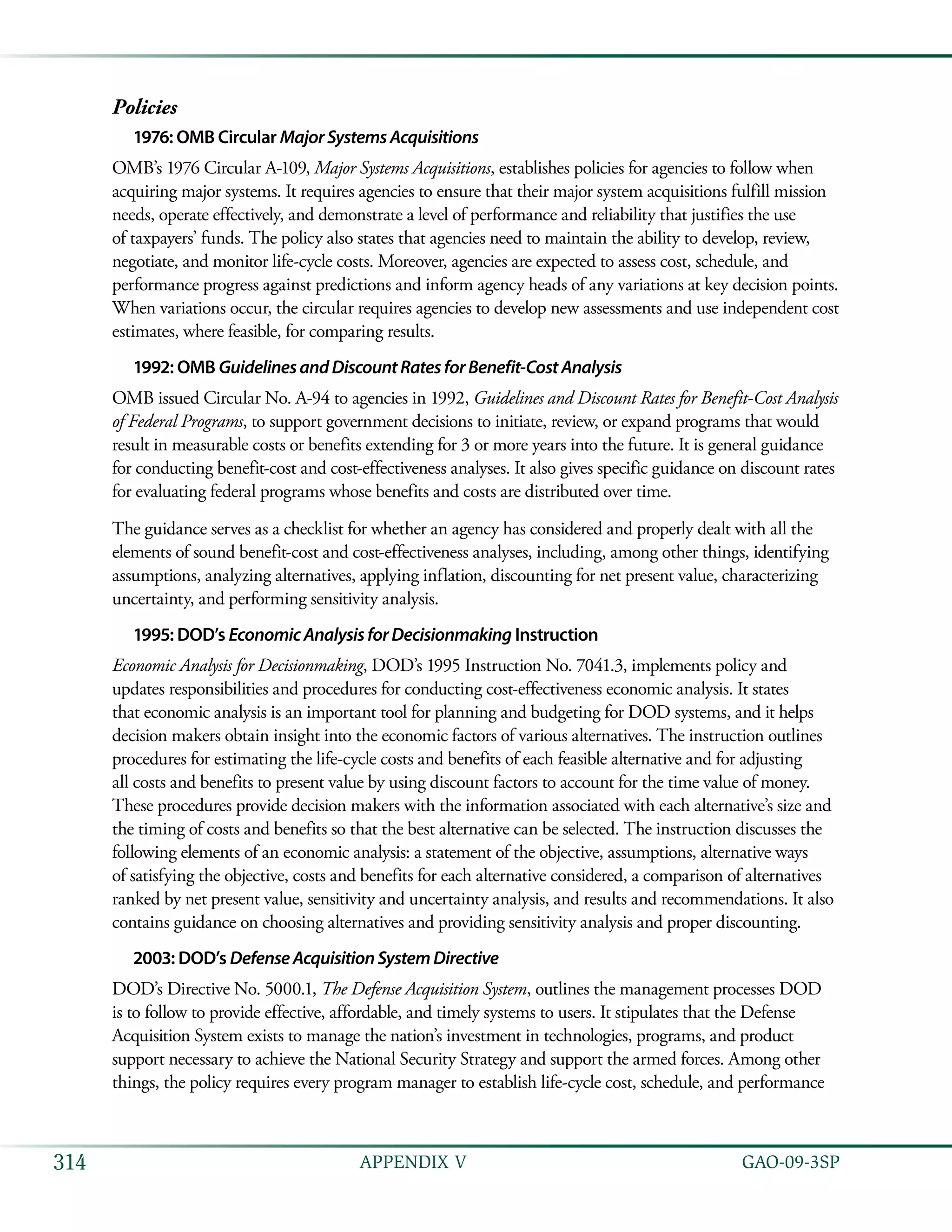   GAO-09-3SP314 APPENDIX V
Policies
1976: OMB Circular MajorSystemsAcquisitions
OMB’s 1976 Circular A-109, Major Systems Acquisitions, establishes policies for agencies to follow when
acquiring major systems. It requires agencies to ensure that their major system acquisitions fulfill mission
needs, operate effectively, and demonstrate a level of performance and reliability that justifies the use
of taxpayers’ funds. The policy also states that agencies need to maintain the ability to develop, review,
negotiate, and monitor life-cycle costs. Moreover, agencies are expected to assess cost, schedule, and
performance progress against predictions and inform agency heads of any variations at key decision points.
When variations occur, the circular requires agencies to develop new assessments and use independent cost
estimates, where feasible, for comparing results.
1992: OMB GuidelinesandDiscountRatesforBenefit-CostAnalysis
OMB issued Circular No. A-94 to agencies in 1992, Guidelines and Discount Rates for Benefit-Cost Analysis
of Federal Programs, to support government decisions to initiate, review, or expand programs that would
result in measurable costs or benefits extending for 3 or more years into the future. It is general guidance
for conducting benefit-cost and cost-effectiveness analyses. It also gives specific guidance on discount rates
for evaluating federal programs whose benefits and costs are distributed over time.
The guidance serves as a checklist for whether an agency has considered and properly dealt with all the
elements of sound benefit-cost and cost-effectiveness analyses, including, among other things, identifying
assumptions, analyzing alternatives, applying inflation, discounting for net present value, characterizing
uncertainty, and performing sensitivity analysis.
1995: DOD’s EconomicAnalysisforDecisionmaking Instruction
Economic Analysis for Decisionmaking, DOD’s 1995 Instruction No. 7041.3, implements policy and
updates responsibilities and procedures for conducting cost-effectiveness economic analysis. It states
that economic analysis is an important tool for planning and budgeting for DOD systems, and it helps
decision makers obtain insight into the economic factors of various alternatives. The instruction outlines
procedures for estimating the life-cycle costs and benefits of each feasible alternative and for adjusting
all costs and benefits to present value by using discount factors to account for the time value of money.
These procedures provide decision makers with the information associated with each alternative’s size and
the timing of costs and benefits so that the best alternative can be selected. The instruction discusses the
following elements of an economic analysis: a statement of the objective, assumptions, alternative ways
of satisfying the objective, costs and benefits for each alternative considered, a comparison of alternatives
ranked by net present value, sensitivity and uncertainty analysis, and results and recommendations. It also
contains guidance on choosing alternatives and providing sensitivity analysis and proper discounting.
2003: DOD’s DefenseAcquisitionSystemDirective
DOD’s Directive No. 5000.1, The Defense Acquisition System, outlines the management processes DOD
is to follow to provide effective, affordable, and timely systems to users. It stipulates that the Defense
Acquisition System exists to manage the nation’s investment in technologies, programs, and product
support necessary to achieve the National Security Strategy and support the armed forces. Among other
things, the policy requires every program manager to establish life-cycle cost, schedule, and performance
 