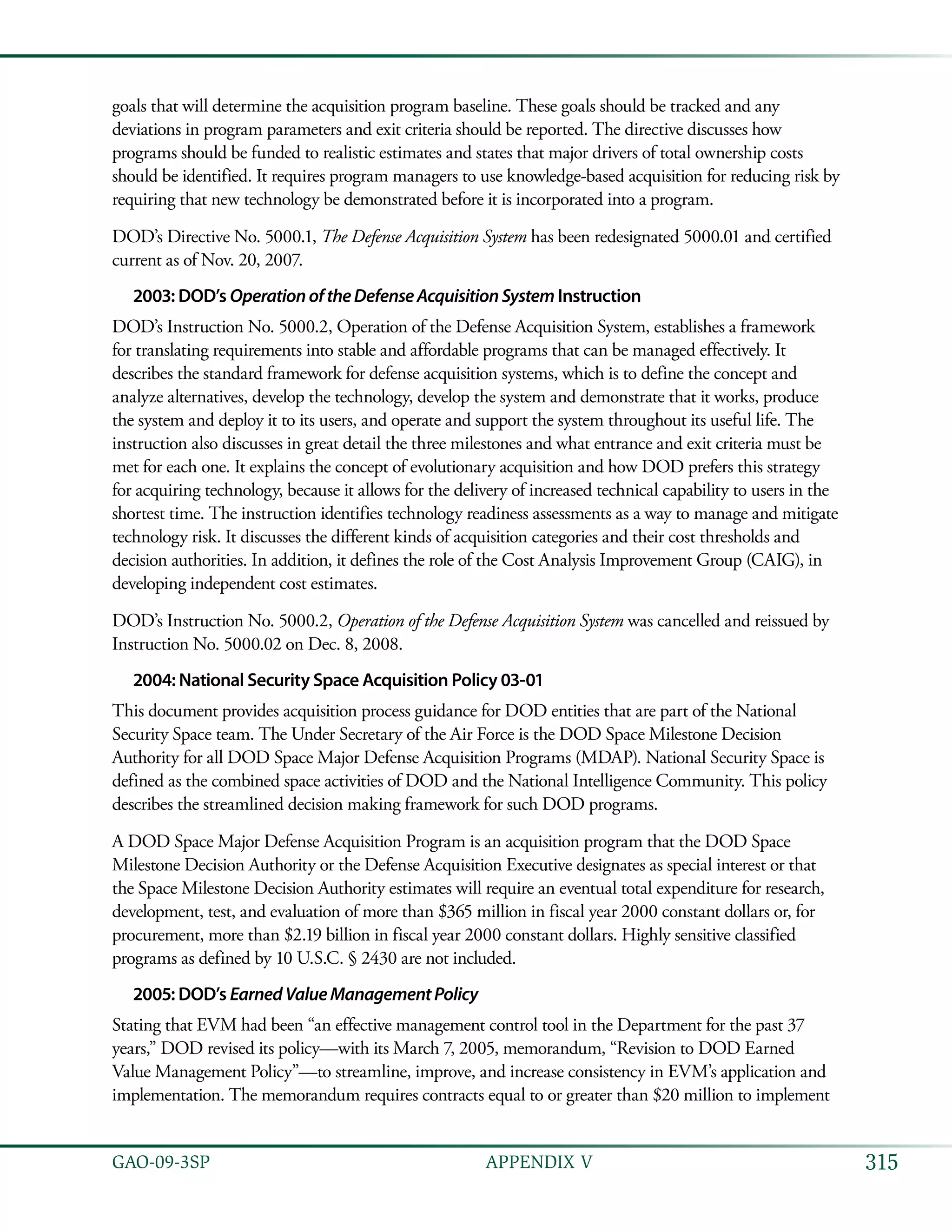315GAO-09-3SP  APPENDIX V
goals that will determine the acquisition program baseline. These goals should be tracked and any
deviations in program parameters and exit criteria should be reported. The directive discusses how
programs should be funded to realistic estimates and states that major drivers of total ownership costs
should be identified. It requires program managers to use knowledge-based acquisition for reducing risk by
requiring that new technology be demonstrated before it is incorporated into a program.
DOD’s Directive No. 5000.1, The Defense Acquisition System has been redesignated 5000.01 and certified
current as of Nov. 20, 2007.
2003: DOD’s OperationoftheDefenseAcquisitionSystem Instruction
DOD’s Instruction No. 5000.2, Operation of the Defense Acquisition System, establishes a framework
for translating requirements into stable and affordable programs that can be managed effectively. It
describes the standard framework for defense acquisition systems, which is to define the concept and
analyze alternatives, develop the technology, develop the system and demonstrate that it works, produce
the system and deploy it to its users, and operate and support the system throughout its useful life. The
instruction also discusses in great detail the three milestones and what entrance and exit criteria must be
met for each one. It explains the concept of evolutionary acquisition and how DOD prefers this strategy
for acquiring technology, because it allows for the delivery of increased technical capability to users in the
shortest time. The instruction identifies technology readiness assessments as a way to manage and mitigate
technology risk. It discusses the different kinds of acquisition categories and their cost thresholds and
decision authorities. In addition, it defines the role of the Cost Analysis Improvement Group (CAIG), in
developing independent cost estimates.
DOD’s Instruction No. 5000.2, Operation of the Defense Acquisition System was cancelled and reissued by
Instruction No. 5000.02 on Dec. 8, 2008.
2004: National Security Space Acquisition Policy 03-01
This document provides acquisition process guidance for DOD entities that are part of the National
Security Space team. The Under Secretary of the Air Force is the DOD Space Milestone Decision
Authority for all DOD Space Major Defense Acquisition Programs (MDAP). National Security Space is
defined as the combined space activities of DOD and the National Intelligence Community. This policy
describes the streamlined decision making framework for such DOD programs.
A DOD Space Major Defense Acquisition Program is an acquisition program that the DOD Space
Milestone Decision Authority or the Defense Acquisition Executive designates as special interest or that
the Space Milestone Decision Authority estimates will require an eventual total expenditure for research,
development, test, and evaluation of more than $365 million in fiscal year 2000 constant dollars or, for
procurement, more than $2.19 billion in fiscal year 2000 constant dollars. Highly sensitive classified
programs as defined by 10 U.S.C. § 2430 are not included.
2005: DOD’s EarnedValueManagementPolicy
Stating that EVM had been “an effective management control tool in the Department for the past 37
years,” DOD revised its policy—with its March 7, 2005, memorandum, “Revision to DOD Earned
Value Management Policy”—to streamline, improve, and increase consistency in EVM’s application and
implementation. The memorandum requires contracts equal to or greater than $20 million to implement
 