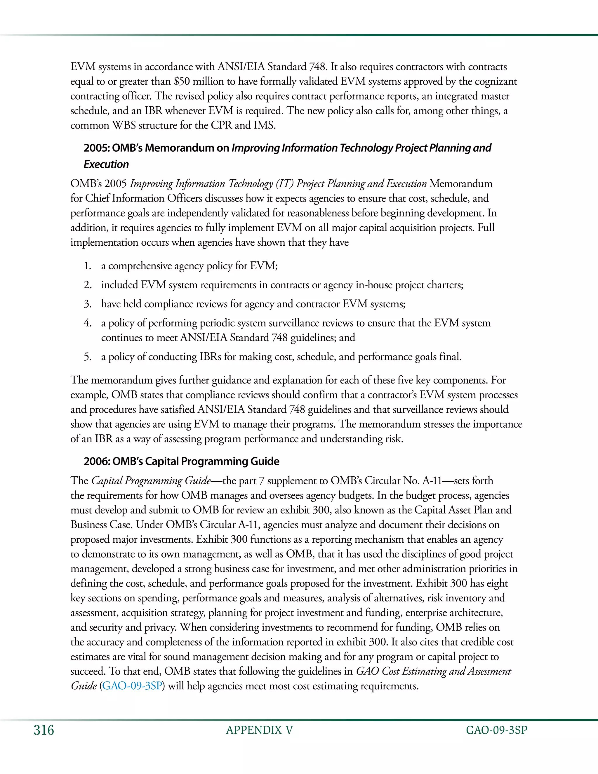   GAO-09-3SP316 APPENDIX V
EVM systems in accordance with ANSI/EIA Standard 748. It also requires contractors with contracts
equal to or greater than $50 million to have formally validated EVM systems approved by the cognizant
contracting officer. The revised policy also requires contract performance reports, an integrated master
schedule, and an IBR whenever EVM is required. The new policy also calls for, among other things, a
common WBS structure for the CPR and IMS.
2005: OMB’s Memorandum on ImprovingInformationTechnologyProjectPlanningand
Execution
OMB’s 2005 Improving Information Technology (IT) Project Planning and Execution Memorandum
for Chief Information Officers discusses how it expects agencies to ensure that cost, schedule, and
performance goals are independently validated for reasonableness before beginning development. In
addition, it requires agencies to fully implement EVM on all major capital acquisition projects. Full
implementation occurs when agencies have shown that they have
a comprehensive agency policy for EVM;1.	
included EVM system requirements in contracts or agency in-house project charters;2.	
have held compliance reviews for agency and contractor EVM systems;3.	
a policy of performing periodic system surveillance reviews to ensure that the EVM system4.	
continues to meet ANSI/EIA Standard 748 guidelines; and
a policy of conducting IBRs for making cost, schedule, and performance goals final.5.	
The memorandum gives further guidance and explanation for each of these five key components. For
example, OMB states that compliance reviews should confirm that a contractor’s EVM system processes
and procedures have satisfied ANSI/EIA Standard 748 guidelines and that surveillance reviews should
show that agencies are using EVM to manage their programs. The memorandum stresses the importance
of an IBR as a way of assessing program performance and understanding risk.
2006: OMB’s Capital Programming Guide
The Capital Programming Guide—the part 7 supplement to OMB’s Circular No. A-11—sets forth
the requirements for how OMB manages and oversees agency budgets. In the budget process, agencies
must develop and submit to OMB for review an exhibit 300, also known as the Capital Asset Plan and
Business Case. Under OMB’s Circular A-11, agencies must analyze and document their decisions on
proposed major investments. Exhibit 300 functions as a reporting mechanism that enables an agency
to demonstrate to its own management, as well as OMB, that it has used the disciplines of good project
management, developed a strong business case for investment, and met other administration priorities in
defining the cost, schedule, and performance goals proposed for the investment. Exhibit 300 has eight
key sections on spending, performance goals and measures, analysis of alternatives, risk inventory and
assessment, acquisition strategy, planning for project investment and funding, enterprise architecture,
and security and privacy. When considering investments to recommend for funding, OMB relies on
the accuracy and completeness of the information reported in exhibit 300. It also cites that credible cost
estimates are vital for sound management decision making and for any program or capital project to
succeed. To that end, OMB states that following the guidelines in GAO Cost Estimating and Assessment
Guide (GAO-09-3SP) will help agencies meet most cost estimating requirements.
 
