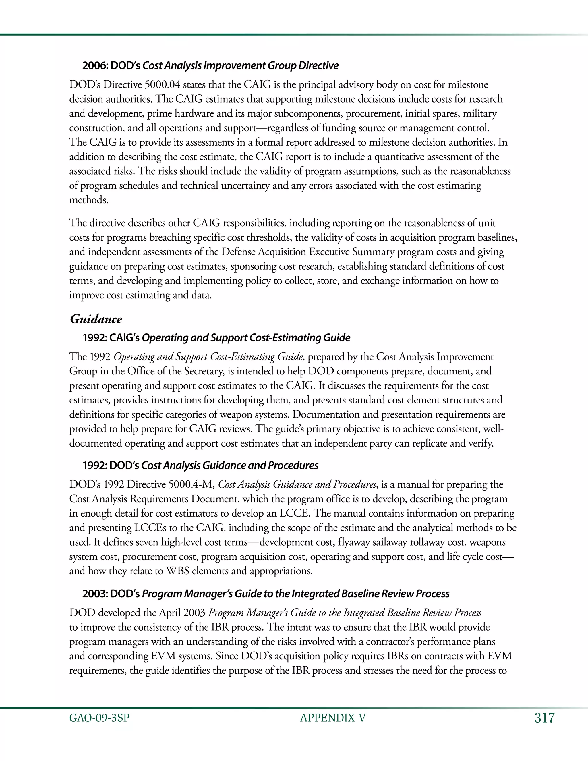 317GAO-09-3SP  APPENDIX V
2006: DOD’s CostAnalysisImprovementGroupDirective
DOD’s Directive 5000.04 states that the CAIG is the principal advisory body on cost for milestone
decision authorities. The CAIG estimates that supporting milestone decisions include costs for research
and development, prime hardware and its major subcomponents, procurement, initial spares, military
construction, and all operations and support—regardless of funding source or management control.
The CAIG is to provide its assessments in a formal report addressed to milestone decision authorities. In
addition to describing the cost estimate, the CAIG report is to include a quantitative assessment of the
associated risks. The risks should include the validity of program assumptions, such as the reasonableness
of program schedules and technical uncertainty and any errors associated with the cost estimating
methods.
The directive describes other CAIG responsibilities, including reporting on the reasonableness of unit
costs for programs breaching specific cost thresholds, the validity of costs in acquisition program baselines,
and independent assessments of the Defense Acquisition Executive Summary program costs and giving
guidance on preparing cost estimates, sponsoring cost research, establishing standard definitions of cost
terms, and developing and implementing policy to collect, store, and exchange information on how to
improve cost estimating and data.
Guidance
1992: CAIG’s OperatingandSupportCost-EstimatingGuide
The 1992 Operating and Support Cost-Estimating Guide, prepared by the Cost Analysis Improvement
Group in the Office of the Secretary, is intended to help DOD components prepare, document, and
present operating and support cost estimates to the CAIG. It discusses the requirements for the cost
estimates, provides instructions for developing them, and presents standard cost element structures and
definitions for specific categories of weapon systems. Documentation and presentation requirements are
provided to help prepare for CAIG reviews. The guide’s primary objective is to achieve consistent, well-
documented operating and support cost estimates that an independent party can replicate and verify.
1992: DOD’s CostAnalysisGuidanceandProcedures
DOD’s 1992 Directive 5000.4-M, Cost Analysis Guidance and Procedures, is a manual for preparing the
Cost Analysis Requirements Document, which the program office is to develop, describing the program
in enough detail for cost estimators to develop an LCCE. The manual contains information on preparing
and presenting LCCEs to the CAIG, including the scope of the estimate and the analytical methods to be
used. It defines seven high-level cost terms—development cost, flyaway sailaway rollaway cost, weapons
system cost, procurement cost, program acquisition cost, operating and support cost, and life cycle cost—
and how they relate to WBS elements and appropriations.
2003: DOD’s ProgramManager’sGuidetotheIntegratedBaselineReviewProcess
DOD developed the April 2003 Program Manager’s Guide to the Integrated Baseline Review Process
to improve the consistency of the IBR process. The intent was to ensure that the IBR would provide
program managers with an understanding of the risks involved with a contractor’s performance plans
and corresponding EVM systems. Since DOD’s acquisition policy requires IBRs on contracts with EVM
requirements, the guide identifies the purpose of the IBR process and stresses the need for the process to
 