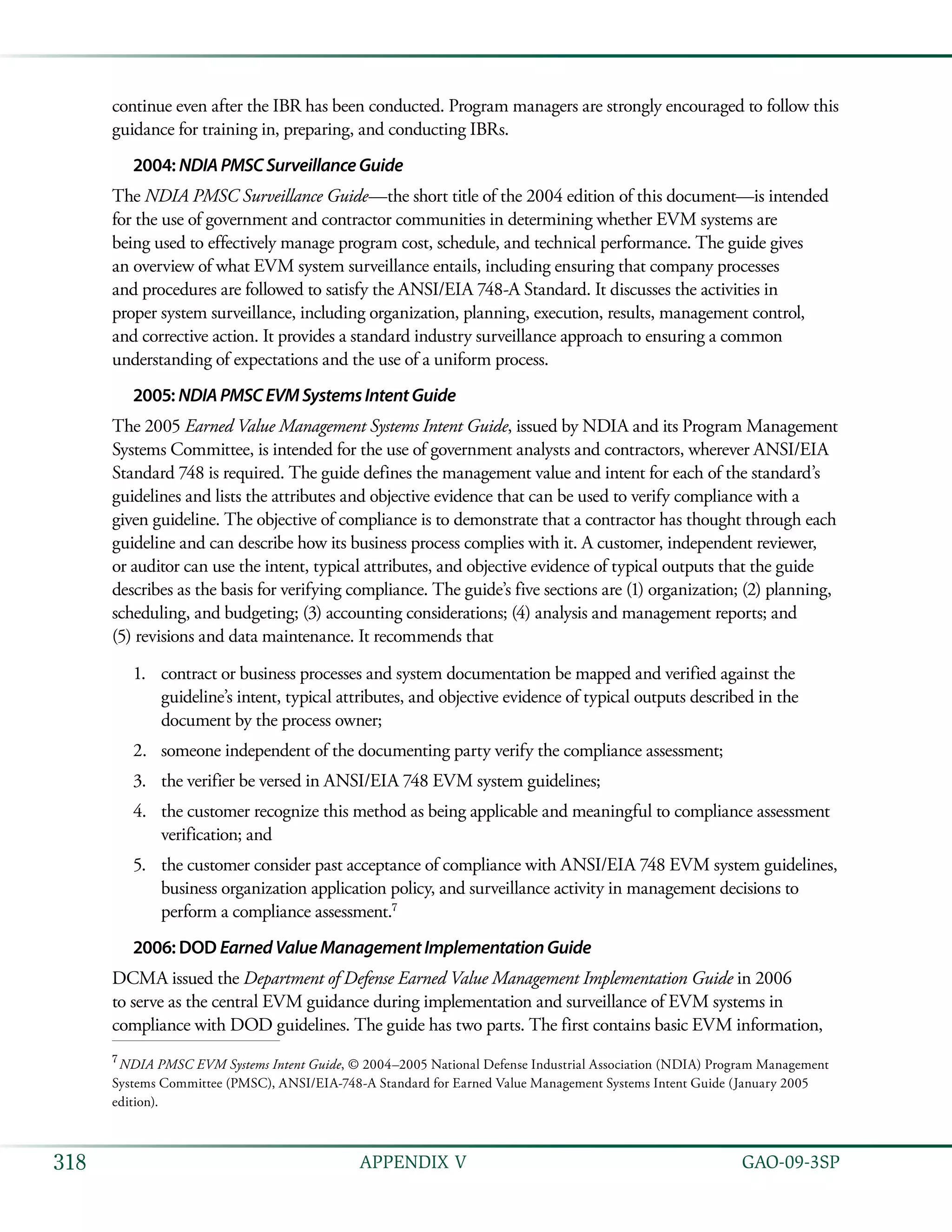   GAO-09-3SP318 APPENDIX V
continue even after the IBR has been conducted. Program managers are strongly encouraged to follow this
guidance for training in, preparing, and conducting IBRs.
2004: NDIAPMSCSurveillanceGuide
The NDIA PMSC Surveillance Guide—the short title of the 2004 edition of this document—is intended
for the use of government and contractor communities in determining whether EVM systems are
being used to effectively manage program cost, schedule, and technical performance. The guide gives
an overview of what EVM system surveillance entails, including ensuring that company processes
and procedures are followed to satisfy the ANSI/EIA 748-A Standard. It discusses the activities in
proper system surveillance, including organization, planning, execution, results, management control,
and corrective action. It provides a standard industry surveillance approach to ensuring a common
understanding of expectations and the use of a uniform process.
2005: NDIAPMSCEVMSystemsIntentGuide
The 2005 Earned Value Management Systems Intent Guide, issued by NDIA and its Program Management
Systems Committee, is intended for the use of government analysts and contractors, wherever ANSI/EIA
Standard 748 is required. The guide defines the management value and intent for each of the standard’s
guidelines and lists the attributes and objective evidence that can be used to verify compliance with a
given guideline. The objective of compliance is to demonstrate that a contractor has thought through each
guideline and can describe how its business process complies with it. A customer, independent reviewer,
or auditor can use the intent, typical attributes, and objective evidence of typical outputs that the guide
describes as the basis for verifying compliance. The guide’s five sections are (1) organization; (2) planning,
scheduling, and budgeting; (3) accounting considerations; (4) analysis and management reports; and
(5) revisions and data maintenance. It recommends that
contract or business processes and system documentation be mapped and verified against the1.	
guideline’s intent, typical attributes, and objective evidence of typical outputs described in the
document by the process owner;
someone independent of the documenting party verify the compliance assessment;2.	
the verifier be versed in ANSI/EIA 748 EVM system guidelines;3.	
the customer recognize this method as being applicable and meaningful to compliance assessment4.	
verification; and
the customer consider past acceptance of compliance with ANSI/EIA 748 EVM system guidelines,5.	
business organization application policy, and surveillance activity in management decisions to
perform a compliance assessment.7
2006: DOD EarnedValueManagementImplementationGuide
DCMA issued the Department of Defense Earned Value Management Implementation Guide in 2006
to serve as the central EVM guidance during implementation and surveillance of EVM systems in
compliance with DOD guidelines. The guide has two parts. The first contains basic EVM information,
7
 NDIA PMSC EVM Systems Intent Guide, © 2004–2005 National Defense Industrial Association (NDIA) Program Management
Systems Committee (PMSC), ANSI/EIA-748-A Standard for Earned Value Management Systems Intent Guide (January 2005
edition).
 