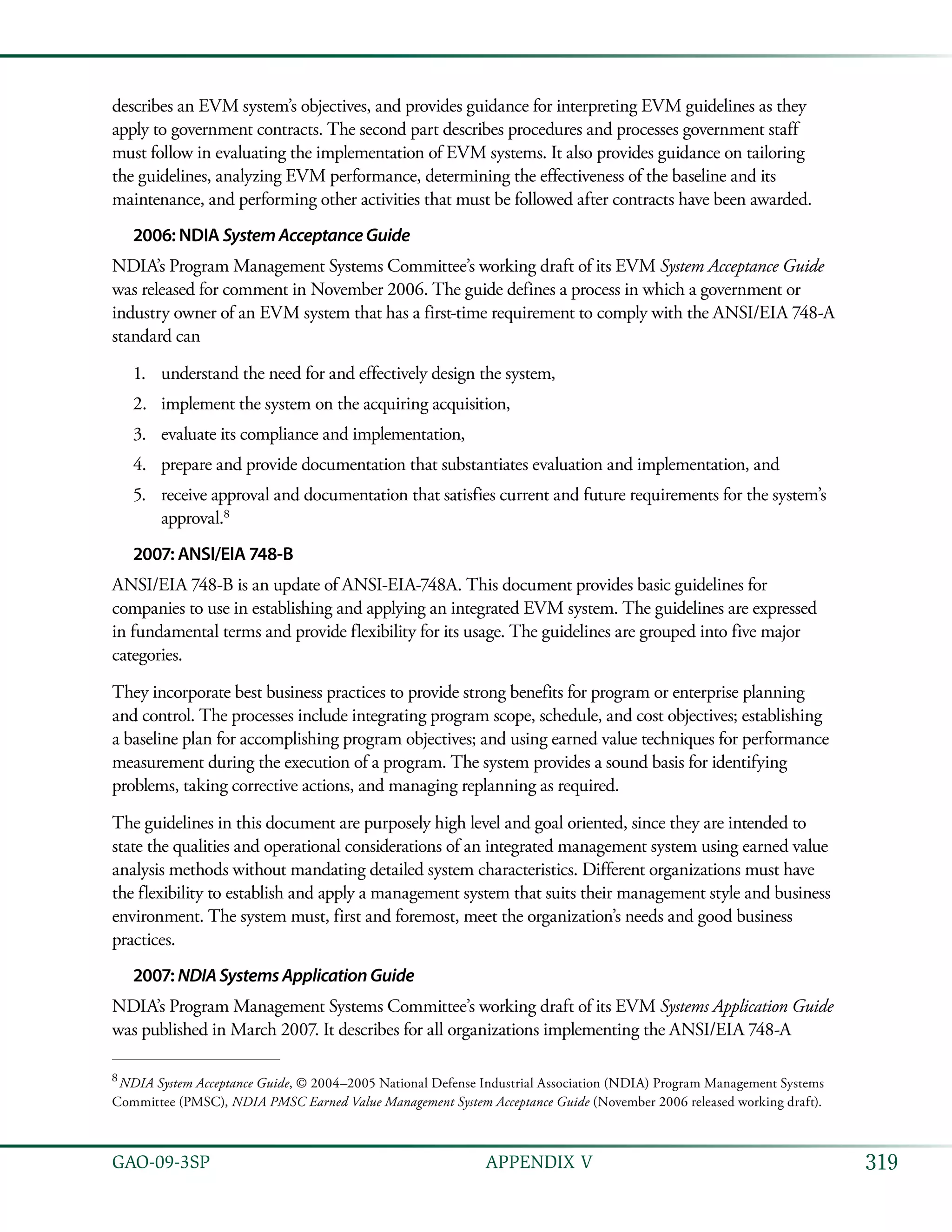 319GAO-09-3SP  APPENDIX V
describes an EVM system’s objectives, and provides guidance for interpreting EVM guidelines as they
apply to government contracts. The second part describes procedures and processes government staff
must follow in evaluating the implementation of EVM systems. It also provides guidance on tailoring
the guidelines, analyzing EVM performance, determining the effectiveness of the baseline and its
maintenance, and performing other activities that must be followed after contracts have been awarded.
2006: NDIA SystemAcceptanceGuide
NDIA’s Program Management Systems Committee’s working draft of its EVM System Acceptance Guide
was released for comment in November 2006. The guide defines a process in which a government or
industry owner of an EVM system that has a first-time requirement to comply with the ANSI/EIA 748-A
standard can
understand the need for and effectively design the system,1.	
implement the system on the acquiring acquisition,2.	
evaluate its compliance and implementation,3.	
prepare and provide documentation that substantiates evaluation and implementation, and4.	
receive approval and documentation that satisfies current and future requirements for the system’s5.	
approval.8
2007: ANSI/EIA 748-B
ANSI/EIA 748-B is an update of ANSI-EIA-748A. This document provides basic guidelines for
companies to use in establishing and applying an integrated EVM system. The guidelines are expressed
in fundamental terms and provide flexibility for its usage. The guidelines are grouped into five major
categories.
They incorporate best business practices to provide strong benefits for program or enterprise planning
and control. The processes include integrating program scope, schedule, and cost objectives; establishing
a baseline plan for accomplishing program objectives; and using earned value techniques for performance
measurement during the execution of a program. The system provides a sound basis for identifying
problems, taking corrective actions, and managing replanning as required.
The guidelines in this document are purposely high level and goal oriented, since they are intended to
state the qualities and operational considerations of an integrated management system using earned value
analysis methods without mandating detailed system characteristics. Different organizations must have
the flexibility to establish and apply a management system that suits their management style and business
environment. The system must, first and foremost, meet the organization’s needs and good business
practices.
2007: NDIASystemsApplicationGuide
NDIA’s Program Management Systems Committee’s working draft of its EVM Systems Application Guide
was published in March 2007. It describes for all organizations implementing the ANSI/EIA 748-A
8
 NDIA System Acceptance Guide, © 2004–2005 National Defense Industrial Association (NDIA) Program Management Systems
Committee (PMSC), NDIA PMSC Earned Value Management System Acceptance Guide (November 2006 released working draft).
 