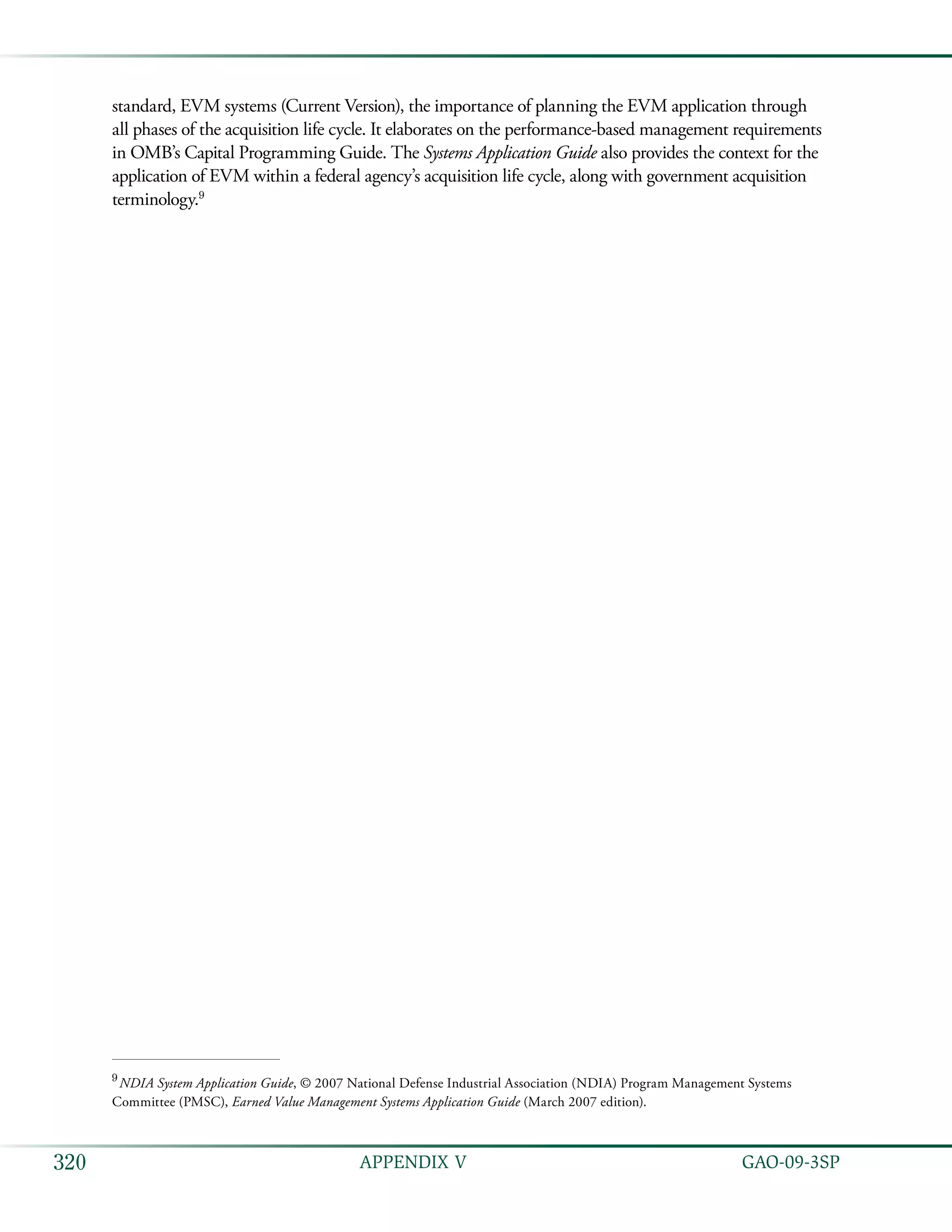   GAO-09-3SP320 APPENDIX V
standard, EVM systems (Current Version), the importance of planning the EVM application through
all phases of the acquisition life cycle. It elaborates on the performance-based management requirements
in OMB’s Capital Programming Guide. The Systems Application Guide also provides the context for the
application of EVM within a federal agency’s acquisition life cycle, along with government acquisition
terminology.9
9
 NDIA System Application Guide, © 2007 National Defense Industrial Association (NDIA) Program Management Systems
Committee (PMSC), Earned Value Management Systems Application Guide (March 2007 edition).
 