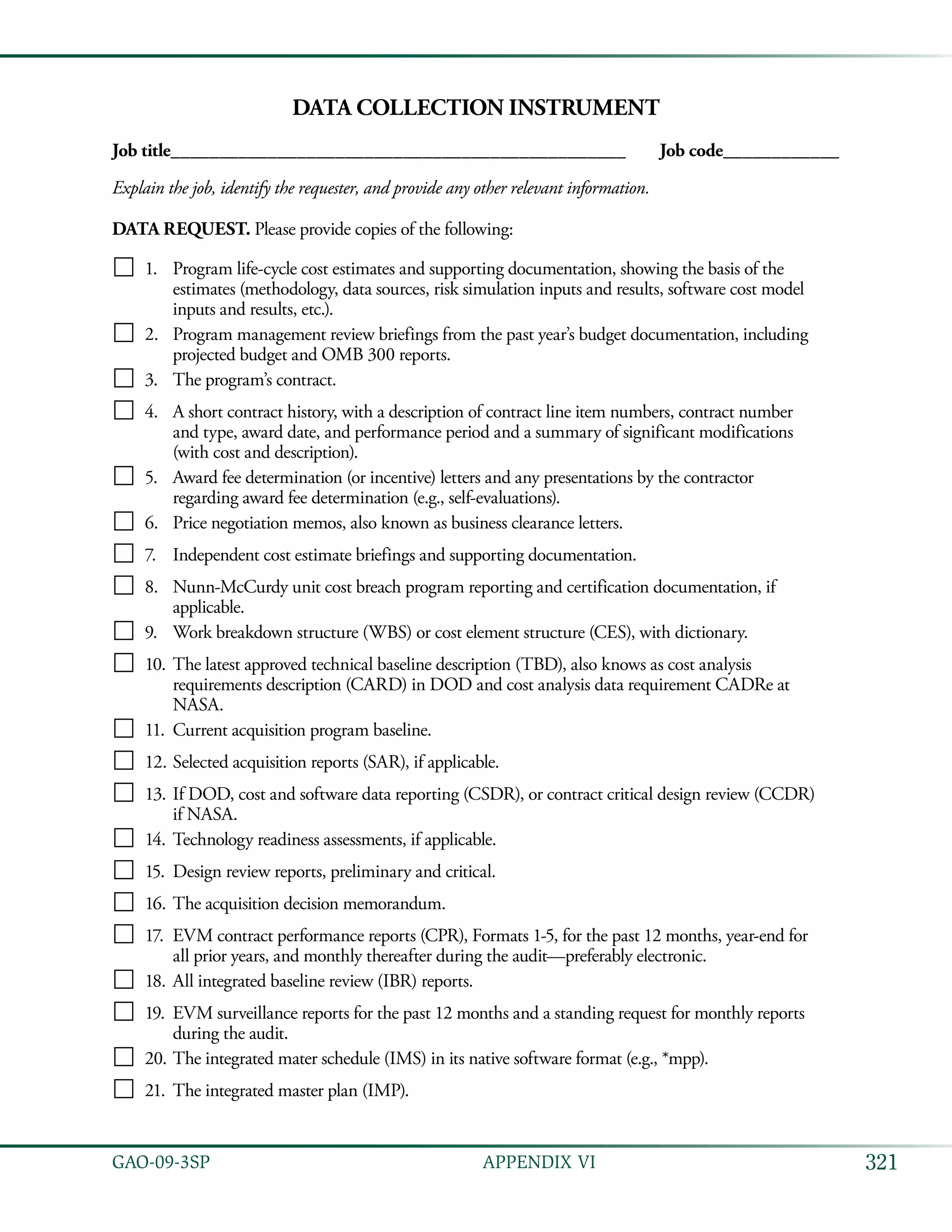 321GAO-09-3SP  APPENDIX VI
Data Collection Instrument
Job title_______________________________________________	 Job code____________
Explain the job, identify the requester, and provide any other relevant information.
DATA REQUEST. Please provide copies of the following:
 Program life-cycle cost estimates and supporting documentation, showing the basis of the1.	
estimates (methodology, data sources, risk simulation inputs and results, software cost model
inputs and results, etc.).
 Program management review briefings from the past year’s budget documentation, including2.	
projected budget and OMB 300 reports.
 The program’s contract.3.	
 A short contract history, with a description of contract line item numbers, contract number4.	
and type, award date, and performance period and a summary of significant modifications
(with cost and description).
 Award fee determination (or incentive) letters and any presentations by the contractor5.	
regarding award fee determination (e.g., self-evaluations).
 Price negotiation memos, also known as business clearance letters.6.	
 Independent cost estimate briefings and supporting documentation.7.	
 Nunn-McCurdy unit cost breach program reporting and certification documentation, if8.	
applicable.
 Work breakdown structure (WBS) or cost element structure (CES), with dictionary.9.	
 The latest approved technical baseline description (TBD), also knows as cost analysis10.	
requirements description (CARD) in DOD and cost analysis data requirement CADRe at
NASA.
 Current acquisition program baseline.11.	
 Selected acquisition reports (SAR), if applicable.12.	
 If DOD, cost and software data reporting (CSDR), or contract critical design review (CCDR)13.	
if NASA.
 Technology readiness assessments, if applicable.14.	
 Design review reports, preliminary and critical.15.	
 The acquisition decision memorandum.16.	
 EVM contract performance reports (CPR), Formats 1-5, for the past 12 months, year-end for17.	
all prior years, and monthly thereafter during the audit—preferably electronic.
 All integrated baseline review (IBR) reports.18.	
 EVM surveillance reports for the past 12 months and a standing request for monthly reports19.	
during the audit.
 The integrated mater schedule (IMS) in its native software format (e.g., *mpp).20.	
 The integrated master plan (IMP).21.	
 